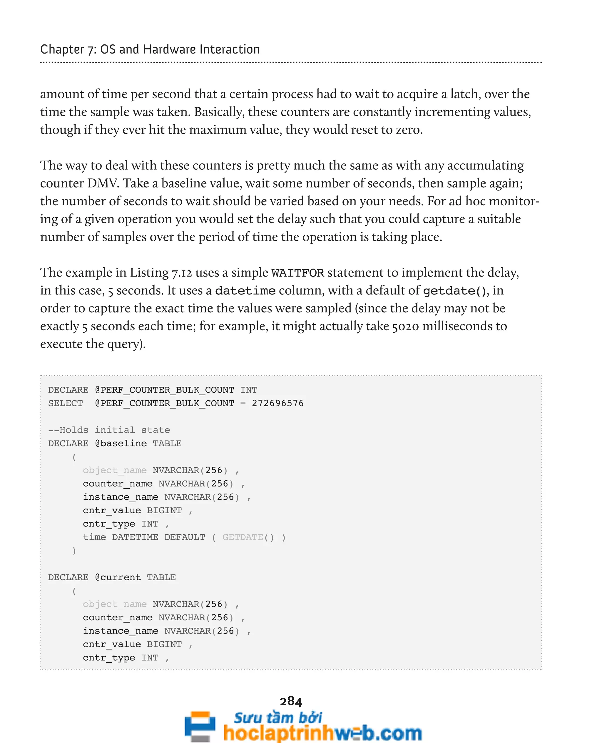 284 
Chapter 7: OS and Hardware Interaction 
amount of time per second that a certain process had to wait to acquire a latch, over the 
time the sample was taken. Basically, these counters are constantly incrementing values, 
though if they ever hit the maximum value, they would reset to zero. 
The way to deal with these counters is pretty much the same as with any accumulating 
counter DMV. Take a baseline value, wait some number of seconds, then sample again; 
the number of seconds to wait should be varied based on your needs. For ad hoc monitor-ing 
of a given operation you would set the delay such that you could capture a suitable 
number of samples over the period of time the operation is taking place. 
The example in Listing 7.12 uses a simple WAITFOR statement to implement the delay, 
in this case, 5 seconds. It uses a datetime column, with a default of getdate(), in 
order to capture the exact time the values were sampled (since the delay may not be 
exactly 5 seconds each time; for example, it might actually take 5020 milliseconds to 
execute the query). 
DECLARE @PERF_COUNTER_BULK_COUNT INT 
SELECT @PERF_COUNTER_BULK_COUNT = 272696576 
--Holds initial state 
DECLARE @baseline TABLE 
( 
object_name NVARCHAR(256) , 
counter_name NVARCHAR(256) , 
instance_name NVARCHAR(256) , 
cntr_value BIGINT , 
cntr_type INT , 
time DATETIME DEFAULT ( GETDATE() ) 
) 
DECLARE @current TABLE 
( 
object_name NVARCHAR(256) , 
counter_name NVARCHAR(256) , 
instance_name NVARCHAR(256) , 
cntr_value BIGINT , 
cntr_type INT , 
 