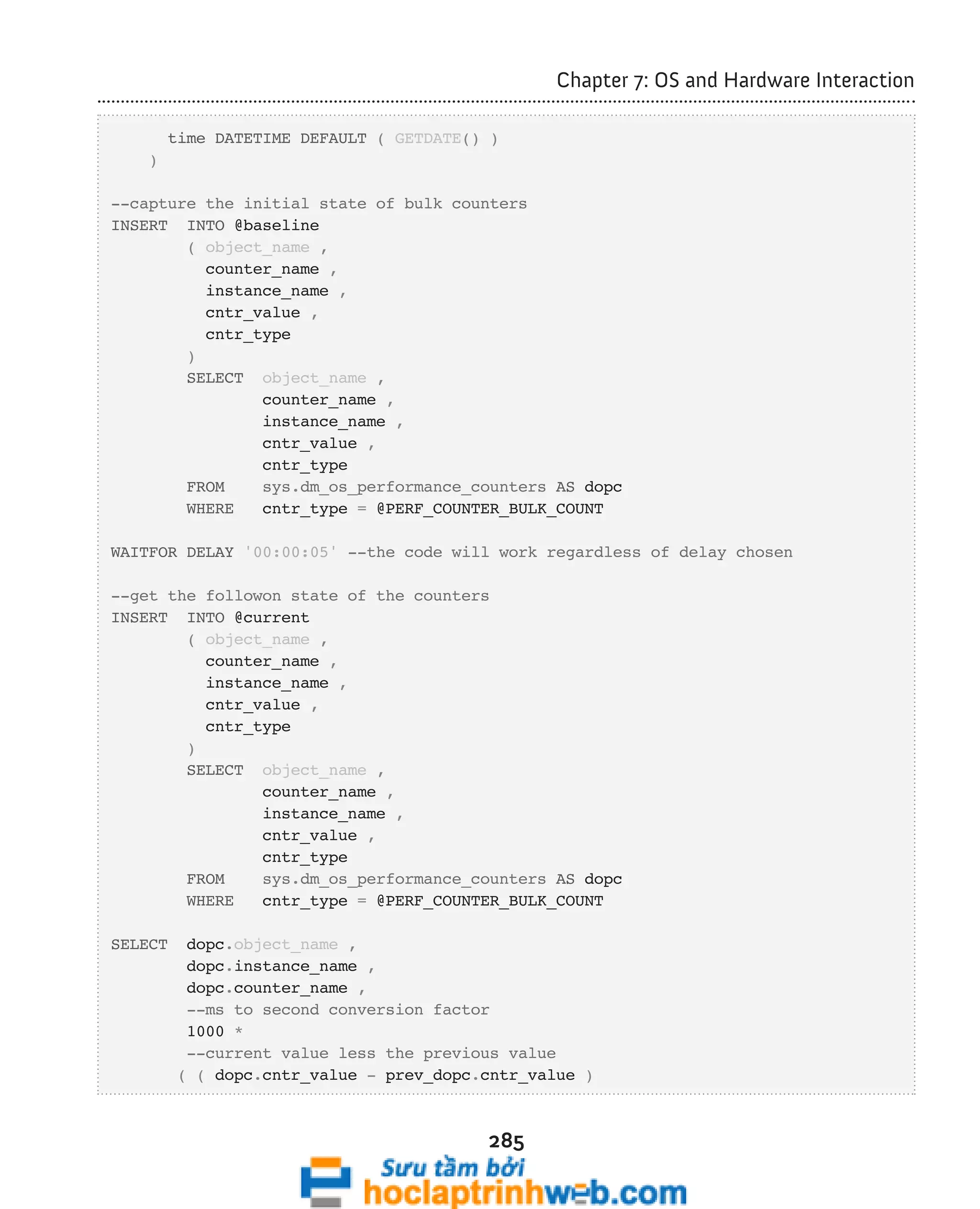 285 
Chapter 7: OS and Hardware Interaction 
time DATETIME DEFAULT ( GETDATE() ) 
) 
--capture the initial state of bulk counters 
INSERT INTO @baseline 
( object_name , 
counter_name , 
instance_name , 
cntr_value , 
cntr_type 
) 
SELECT object_name , 
counter_name , 
instance_name , 
cntr_value , 
cntr_type 
FROM sys.dm_os_performance_counters AS dopc 
WHERE cntr_type = @PERF_COUNTER_BULK_COUNT 
WAITFOR DELAY '00:00:05' --the code will work regardless of delay chosen 
--get the followon state of the counters 
INSERT INTO @current 
( object_name , 
counter_name , 
instance_name , 
cntr_value , 
cntr_type 
) 
SELECT object_name , 
counter_name , 
instance_name , 
cntr_value , 
cntr_type 
FROM sys.dm_os_performance_counters AS dopc 
WHERE cntr_type = @PERF_COUNTER_BULK_COUNT 
SELECT dopc.object_name , 
dopc.instance_name , 
dopc.counter_name , 
--ms to second conversion factor 
1000 * 
--current value less the previous value 
( ( dopc.cntr_value - prev_dopc.cntr_value ) 
 
