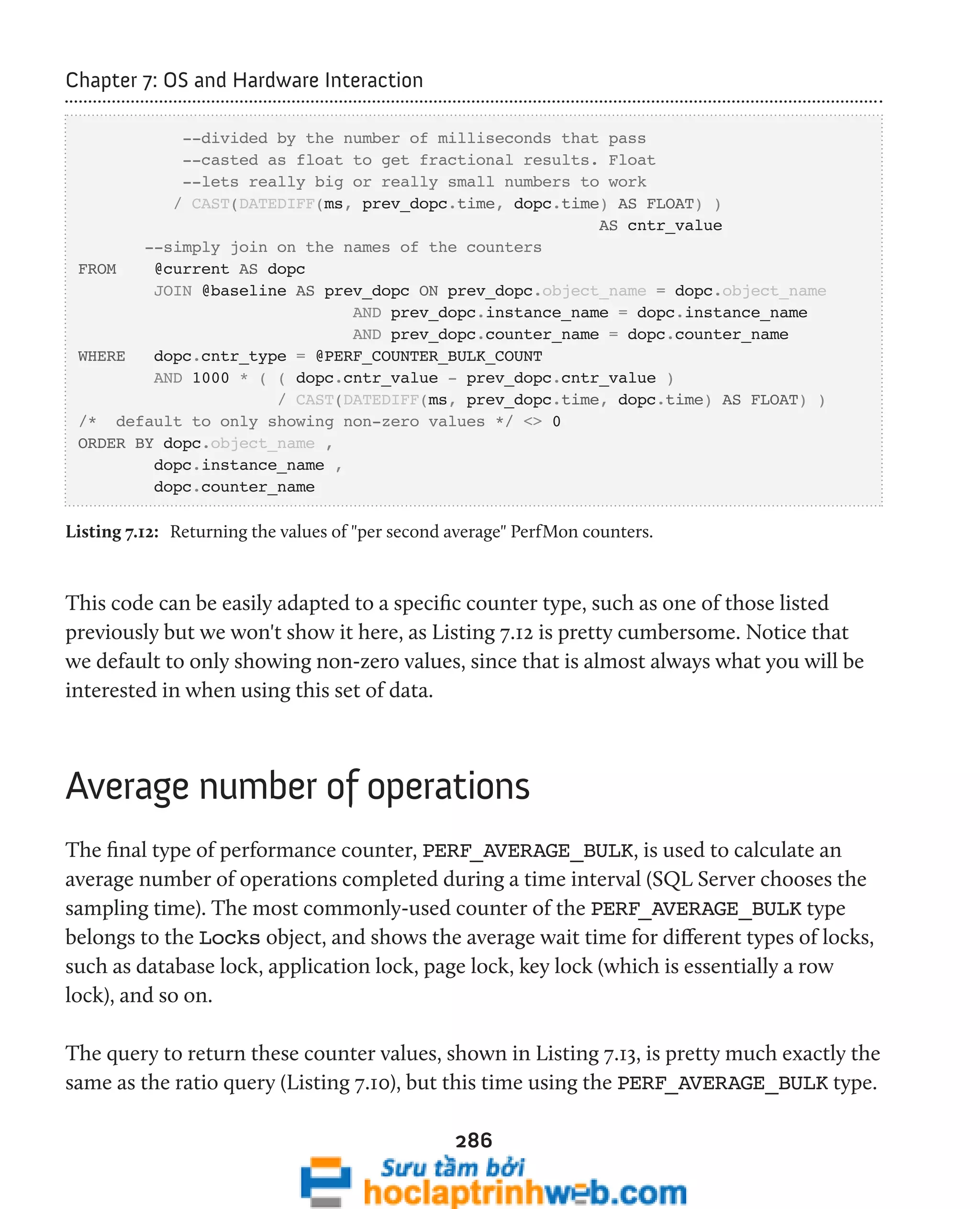 286 
Chapter 7: OS and Hardware Interaction 
--divided by the number of milliseconds that pass 
--casted as float to get fractional results. Float 
--lets really big or really small numbers to work 
/ CAST(DATEDIFF(ms, prev_dopc.time, dopc.time) AS FLOAT) ) 
AS cntr_value 
--simply join on the names of the counters 
FROM @current AS dopc 
JOIN @baseline AS prev_dopc ON prev_dopc.object_name = dopc.object_name 
AND prev_dopc.instance_name = dopc.instance_name 
AND prev_dopc.counter_name = dopc.counter_name 
WHERE dopc.cntr_type = @PERF_COUNTER_BULK_COUNT 
AND 1000 * ( ( dopc.cntr_value - prev_dopc.cntr_value ) 
/ CAST(DATEDIFF(ms, prev_dopc.time, dopc.time) AS FLOAT) ) 
/* default to only showing non-zero values */ <> 0 
ORDER BY dopc.object_name , 
dopc.instance_name , 
dopc.counter_name 
Listing 7.12: Returning the values of "per second average" PerfMon counters. 
This code can be easily adapted to a specific counter type, such as one of those listed 
previously but we won't show it here, as Listing 7.12 is pretty cumbersome. Notice that 
we default to only showing non-zero values, since that is almost always what you will be 
interested in when using this set of data. 
Average number of operations 
The final type of performance counter, PERF_AVERAGE_BULK, is used to calculate an 
average number of operations completed during a time interval (SQL Server chooses the 
sampling time). The most commonly-used counter of the PERF_AVERAGE_BULK type 
belongs to the Locks object, and shows the average wait time for different types of locks, 
such as database lock, application lock, page lock, key lock (which is essentially a row 
lock), and so on. 
The query to return these counter values, shown in Listing 7.13, is pretty much exactly the 
same as the ratio query (Listing 7.10), but this time using the PERF_AVERAGE_BULK type. 
 