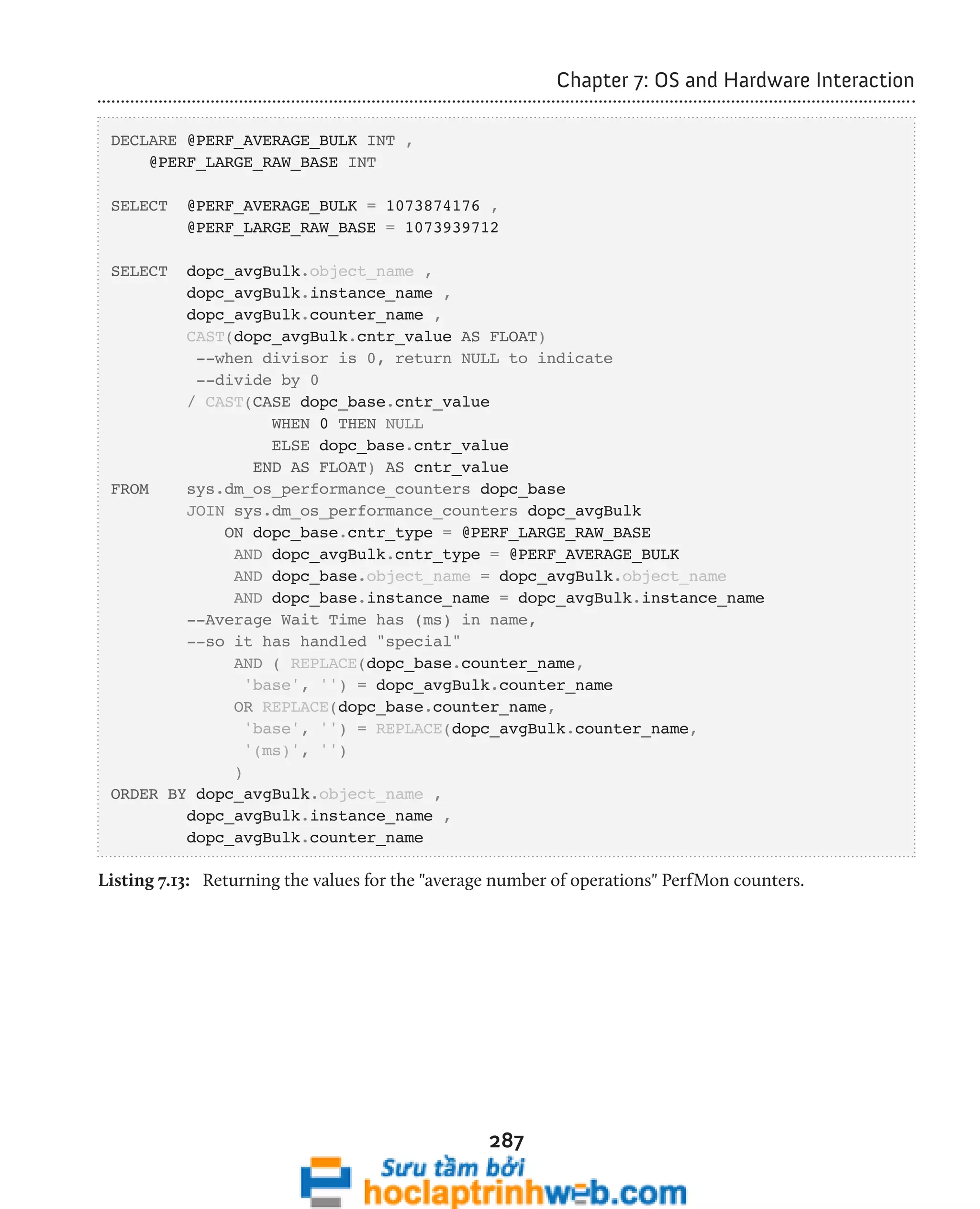 287 
Chapter 7: OS and Hardware Interaction 
DECLARE @PERF_AVERAGE_BULK INT , 
@PERF_LARGE_RAW_BASE INT 
SELECT @PERF_AVERAGE_BULK = 1073874176 , 
@PERF_LARGE_RAW_BASE = 1073939712 
SELECT dopc_avgBulk.object_name , 
dopc_avgBulk.instance_name , 
dopc_avgBulk.counter_name , 
CAST(dopc_avgBulk.cntr_value AS FLOAT) 
--when divisor is 0, return NULL to indicate 
--divide by 0 
/ CAST(CASE dopc_base.cntr_value 
WHEN 0 THEN NULL 
ELSE dopc_base.cntr_value 
END AS FLOAT) AS cntr_value 
FROM sys.dm_os_performance_counters dopc_base 
JOIN sys.dm_os_performance_counters dopc_avgBulk 
ON dopc_base.cntr_type = @PERF_LARGE_RAW_BASE 
AND dopc_avgBulk.cntr_type = @PERF_AVERAGE_BULK 
AND dopc_base.object_name = dopc_avgBulk.object_name 
AND dopc_base.instance_name = dopc_avgBulk.instance_name 
--Average Wait Time has (ms) in name, 
--so it has handled "special" 
AND ( REPLACE(dopc_base.counter_name, 
'base', '') = dopc_avgBulk.counter_name 
OR REPLACE(dopc_base.counter_name, 
'base', '') = REPLACE(dopc_avgBulk.counter_name, 
'(ms)', '') 
) 
ORDER BY dopc_avgBulk.object_name , 
dopc_avgBulk.instance_name , 
dopc_avgBulk.counter_name 
Listing 7.13: Returning the values for the "average number of operations" PerfMon counters. 
 