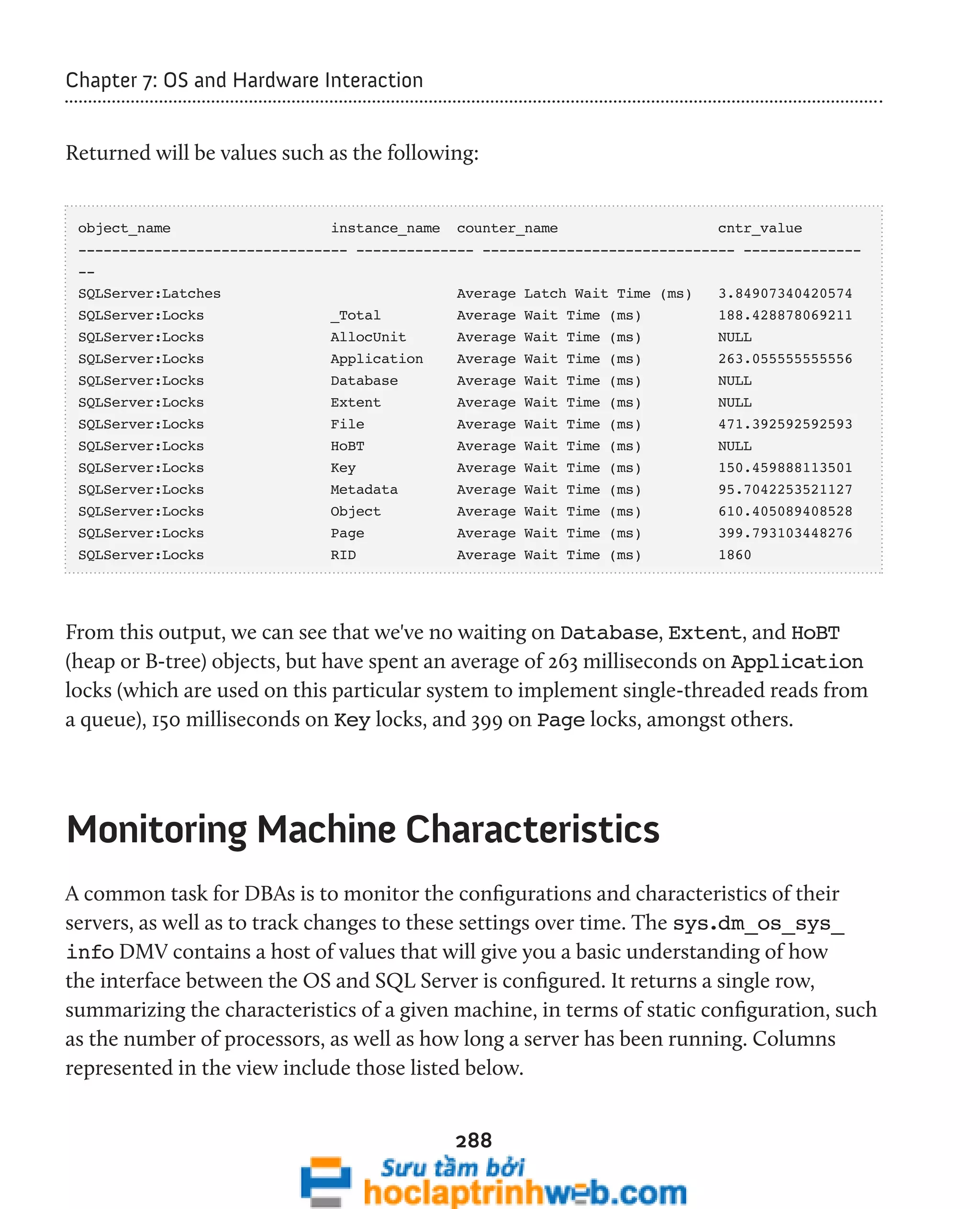288 
Chapter 7: OS and Hardware Interaction 
Returned will be values such as the following: 
object_name instance_name counter_name cntr_value 
-------------------------------- -------------- ------------------------------ -------------- 
-- 
SQLServer:Latches Average Latch Wait Time (ms) 3.84907340420574 
SQLServer:Locks _Total Average Wait Time (ms) 188.428878069211 
SQLServer:Locks AllocUnit Average Wait Time (ms) NULL 
SQLServer:Locks Application Average Wait Time (ms) 263.055555555556 
SQLServer:Locks Database Average Wait Time (ms) NULL 
SQLServer:Locks Extent Average Wait Time (ms) NULL 
SQLServer:Locks File Average Wait Time (ms) 471.392592592593 
SQLServer:Locks HoBT Average Wait Time (ms) NULL 
SQLServer:Locks Key Average Wait Time (ms) 150.459888113501 
SQLServer:Locks Metadata Average Wait Time (ms) 95.7042253521127 
SQLServer:Locks Object Average Wait Time (ms) 610.405089408528 
SQLServer:Locks Page Average Wait Time (ms) 399.793103448276 
SQLServer:Locks RID Average Wait Time (ms) 1860 
From this output, we can see that we've no waiting on Database, Extent, and HoBT 
(heap or B-tree) objects, but have spent an average of 263 milliseconds on Application 
locks (which are used on this particular system to implement single-threaded reads from 
a queue), 150 milliseconds on Key locks, and 399 on Page locks, amongst others. 
Monitoring Machine Characteristics 
A common task for DBAs is to monitor the configurations and characteristics of their 
servers, as well as to track changes to these settings over time. The sys.dm_os_sys_ 
info DMV contains a host of values that will give you a basic understanding of how 
the interface between the OS and SQL Server is configured. It returns a single row, 
summarizing the characteristics of a given machine, in terms of static configuration, such 
as the number of processors, as well as how long a server has been running. Columns 
represented in the view include those listed below. 
 