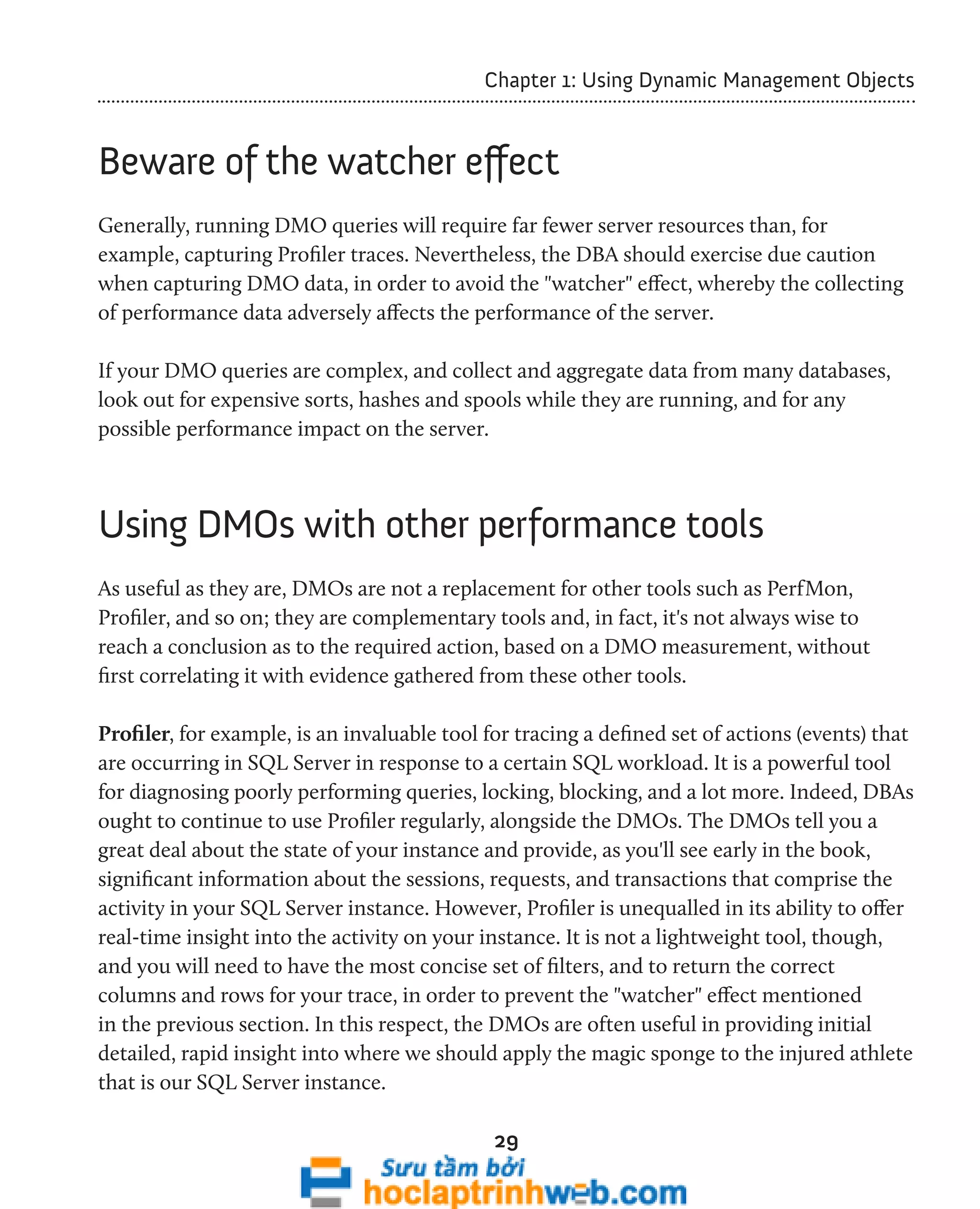 Chapter 1: Using Dynamic Management Objects 
Beware of the watcher effect 
Generally, running DMO queries will require far fewer server resources than, for 
example, capturing Profiler traces. Nevertheless, the DBA should exercise due caution 
when capturing DMO data, in order to avoid the "watcher" effect, whereby the collecting 
of performance data adversely affects the performance of the server. 
If your DMO queries are complex, and collect and aggregate data from many databases, 
look out for expensive sorts, hashes and spools while they are running, and for any 
possible performance impact on the server. 
Using DMOs with other performance tools 
As useful as they are, DMOs are not a replacement for other tools such as PerfMon, 
Profiler, and so on; they are complementary tools and, in fact, it's not always wise to 
reach a conclusion as to the required action, based on a DMO measurement, without 
first correlating it with evidence gathered from these other tools. 
Profiler, for example, is an invaluable tool for tracing a defined set of actions (events) that 
are occurring in SQL Server in response to a certain SQL workload. It is a powerful tool 
for diagnosing poorly performing queries, locking, blocking, and a lot more. Indeed, DBAs 
ought to continue to use Profiler regularly, alongside the DMOs. The DMOs tell you a 
great deal about the state of your instance and provide, as you'll see early in the book, 
significant information about the sessions, requests, and transactions that comprise the 
activity in your SQL Server instance. However, Profiler is unequalled in its ability to offer 
real-time insight into the activity on your instance. It is not a lightweight tool, though, 
and you will need to have the most concise set of filters, and to return the correct 
columns and rows for your trace, in order to prevent the "watcher" effect mentioned 
in the previous section. In this respect, the DMOs are often useful in providing initial 
detailed, rapid insight into where we should apply the magic sponge to the injured athlete 
that is our SQL Server instance. 
29 
 