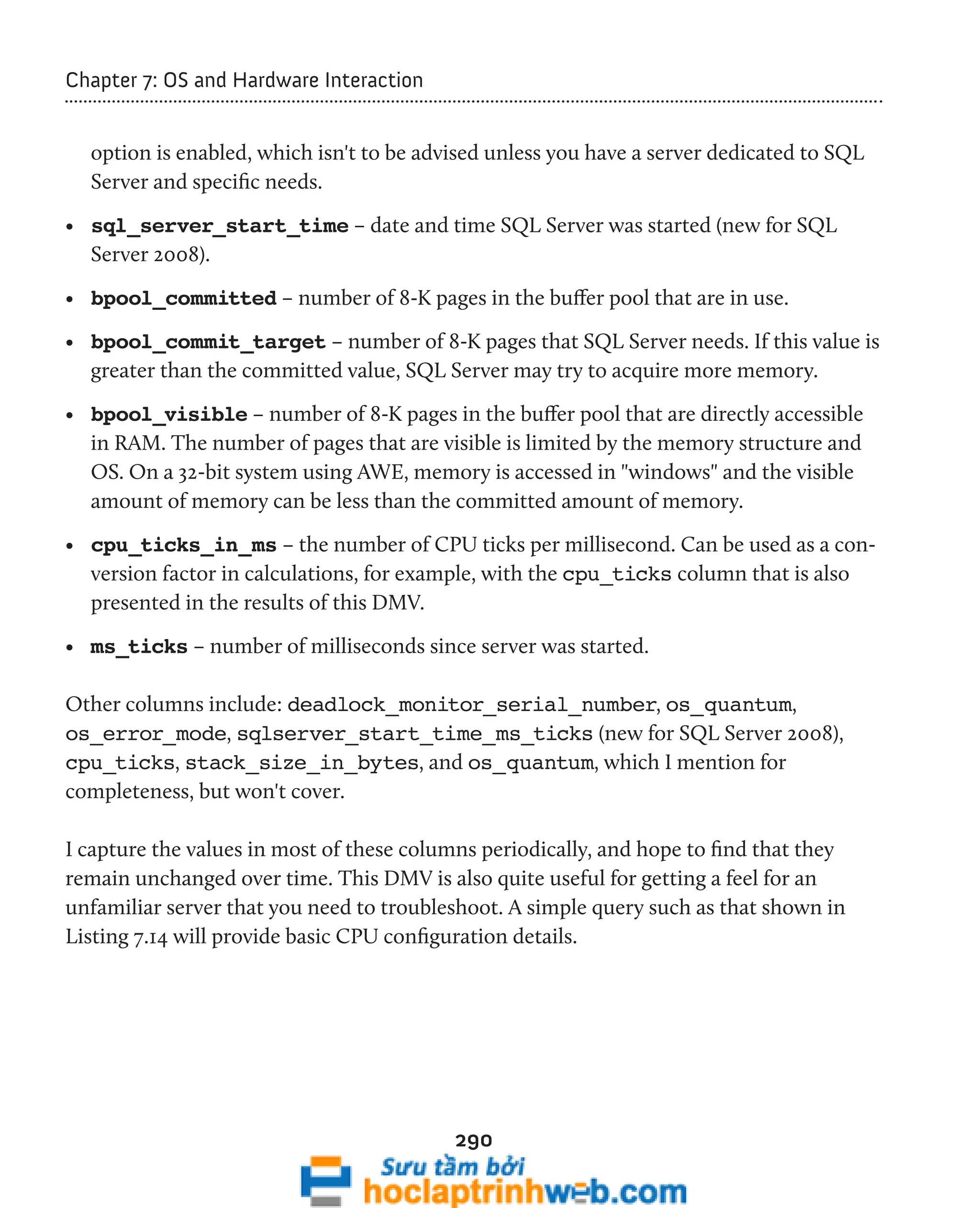 290 
Chapter 7: OS and Hardware Interaction 
option is enabled, which isn't to be advised unless you have a server dedicated to SQL 
Server and specific needs. 
• sql_server_start_time – date and time SQL Server was started (new for SQL 
Server 2008). 
• bpool_committed – number of 8-K pages in the buffer pool that are in use. 
• bpool_commit_target – number of 8-K pages that SQL Server needs. If this value is 
greater than the committed value, SQL Server may try to acquire more memory. 
• bpool_visible – number of 8-K pages in the buffer pool that are directly accessible 
in RAM. The number of pages that are visible is limited by the memory structure and 
OS. On a 32-bit system using AWE, memory is accessed in "windows" and the visible 
amount of memory can be less than the committed amount of memory. 
• cpu_ticks_in_ms – the number of CPU ticks per millisecond. Can be used as a con-version 
factor in calculations, for example, with the cpu_ticks column that is also 
presented in the results of this DMV. 
• ms_ticks – number of milliseconds since server was started. 
Other columns include: deadlock_monitor_serial_number, os_quantum, 
os_error_mode, sqlserver_start_time_ms_ticks (new for SQL Server 2008), 
cpu_ticks, stack_size_in_bytes, and os_quantum, which I mention for 
completeness, but won't cover. 
I capture the values in most of these columns periodically, and hope to find that they 
remain unchanged over time. This DMV is also quite useful for getting a feel for an 
unfamiliar server that you need to troubleshoot. A simple query such as that shown in 
Listing 7.14 will provide basic CPU configuration details. 
 