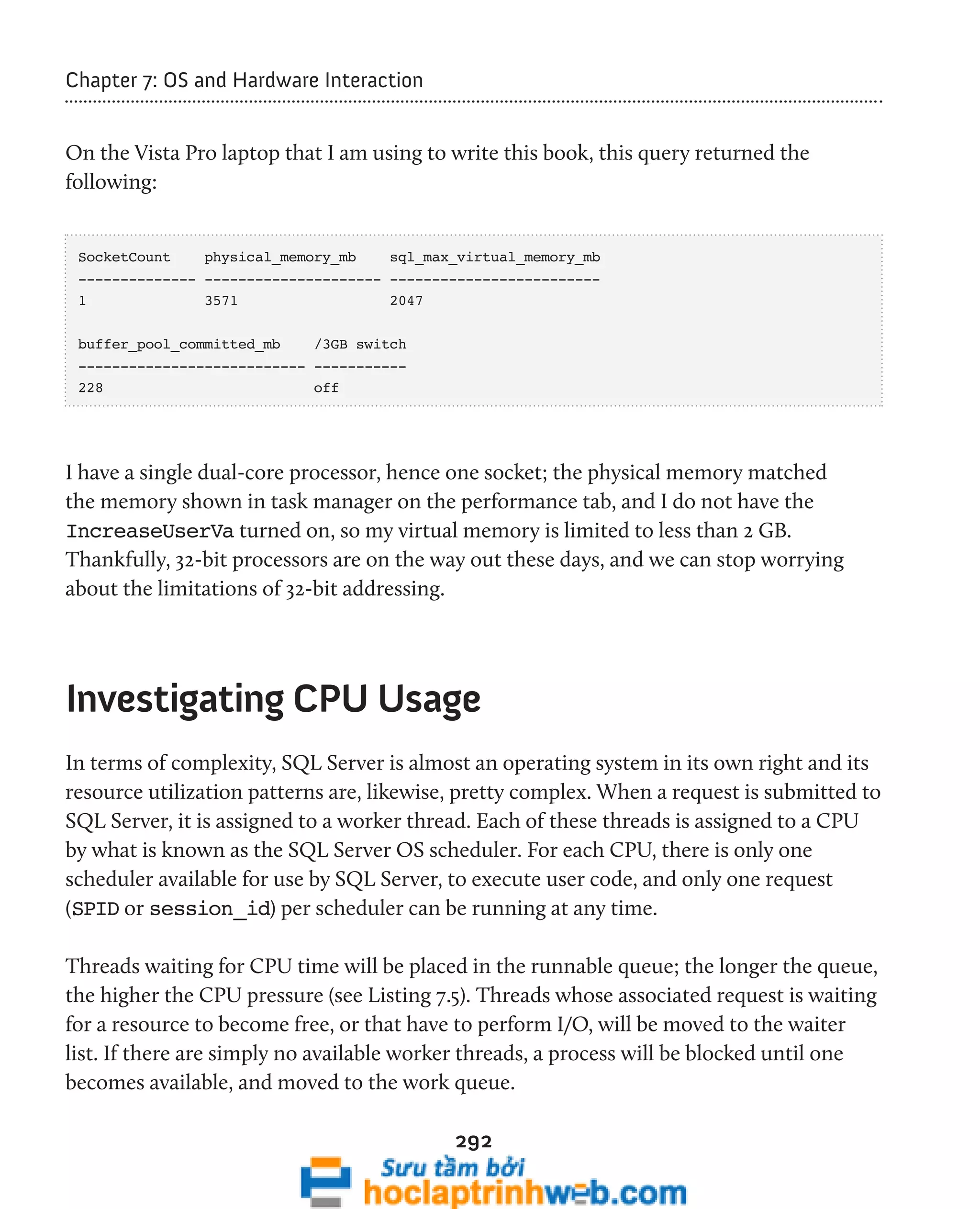 292 
Chapter 7: OS and Hardware Interaction 
On the Vista Pro laptop that I am using to write this book, this query returned the 
following: 
SocketCount physical_memory_mb sql_max_virtual_memory_mb 
-------------- --------------------- ------------------------- 
1 3571 2047 
buffer_pool_committed_mb /3GB switch 
--------------------------- ----------- 
228 off 
I have a single dual-core processor, hence one socket; the physical memory matched 
the memory shown in task manager on the performance tab, and I do not have the 
IncreaseUserVa turned on, so my virtual memory is limited to less than 2 GB. 
Thankfully, 32-bit processors are on the way out these days, and we can stop worrying 
about the limitations of 32-bit addressing. 
Investigating CPU Usage 
In terms of complexity, SQL Server is almost an operating system in its own right and its 
resource utilization patterns are, likewise, pretty complex. When a request is submitted to 
SQL Server, it is assigned to a worker thread. Each of these threads is assigned to a CPU 
by what is known as the SQL Server OS scheduler. For each CPU, there is only one 
scheduler available for use by SQL Server, to execute user code, and only one request 
(SPID or session_id) per scheduler can be running at any time. 
Threads waiting for CPU time will be placed in the runnable queue; the longer the queue, 
the higher the CPU pressure (see Listing 7.5). Threads whose associated request is waiting 
for a resource to become free, or that have to perform I/O, will be moved to the waiter 
list. If there are simply no available worker threads, a process will be blocked until one 
becomes available, and moved to the work queue. 
 