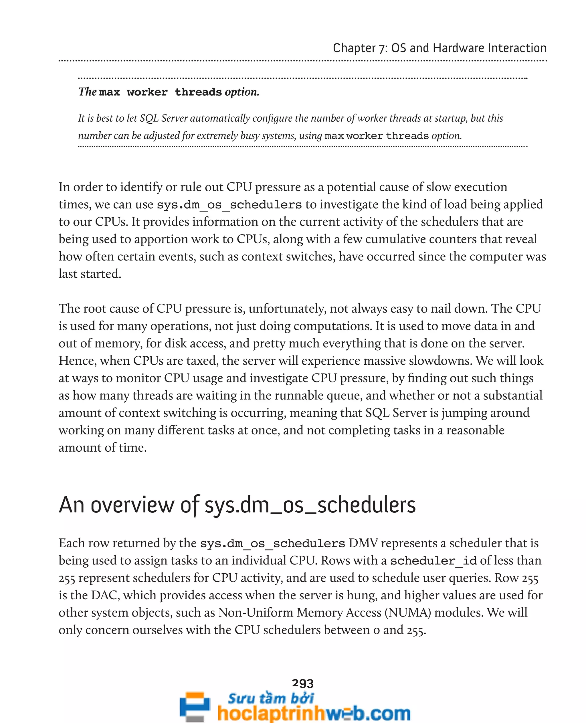 293 
Chapter 7: OS and Hardware Interaction 
The max worker threads option. 
It is best to let SQL Server automatically configure the number of worker threads at startup, but this 
number can be adjusted for extremely busy systems, using max worker threads option. 
In order to identify or rule out CPU pressure as a potential cause of slow execution 
times, we can use sys.dm_os_schedulers to investigate the kind of load being applied 
to our CPUs. It provides information on the current activity of the schedulers that are 
being used to apportion work to CPUs, along with a few cumulative counters that reveal 
how often certain events, such as context switches, have occurred since the computer was 
last started. 
The root cause of CPU pressure is, unfortunately, not always easy to nail down. The CPU 
is used for many operations, not just doing computations. It is used to move data in and 
out of memory, for disk access, and pretty much everything that is done on the server. 
Hence, when CPUs are taxed, the server will experience massive slowdowns. We will look 
at ways to monitor CPU usage and investigate CPU pressure, by finding out such things 
as how many threads are waiting in the runnable queue, and whether or not a substantial 
amount of context switching is occurring, meaning that SQL Server is jumping around 
working on many different tasks at once, and not completing tasks in a reasonable 
amount of time. 
An overview of sys.dm_os_schedulers 
Each row returned by the sys.dm_os_schedulers DMV represents a scheduler that is 
being used to assign tasks to an individual CPU. Rows with a scheduler_id of less than 
255 represent schedulers for CPU activity, and are used to schedule user queries. Row 255 
is the DAC, which provides access when the server is hung, and higher values are used for 
other system objects, such as Non-Uniform Memory Access (NUMA) modules. We will 
only concern ourselves with the CPU schedulers between 0 and 255. 
 
