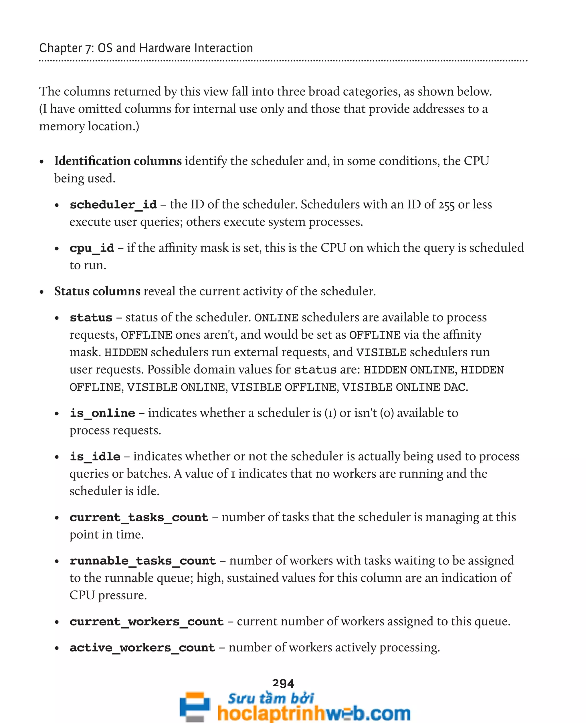 294 
Chapter 7: OS and Hardware Interaction 
The columns returned by this view fall into three broad categories, as shown below. 
(I have omitted columns for internal use only and those that provide addresses to a 
memory location.) 
• Identification columns identify the scheduler and, in some conditions, the CPU 
being used. 
• scheduler_id – the ID of the scheduler. Schedulers with an ID of 255 or less 
execute user queries; others execute system processes. 
• cpu_id – if the affinity mask is set, this is the CPU on which the query is scheduled 
to run. 
• Status columns reveal the current activity of the scheduler. 
• status – status of the scheduler. ONLINE schedulers are available to process 
requests, OFFLINE ones aren't, and would be set as OFFLINE via the affinity 
mask. HIDDEN schedulers run external requests, and VISIBLE schedulers run 
user requests. Possible domain values for status are: HIDDEN ONLINE, HIDDEN 
OFFLINE, VISIBLE ONLINE, VISIBLE OFFLINE, VISIBLE ONLINE DAC. 
• is_online – indicates whether a scheduler is (1) or isn't (0) available to 
process requests. 
• is_idle – indicates whether or not the scheduler is actually being used to process 
queries or batches. A value of 1 indicates that no workers are running and the 
scheduler is idle. 
• current_tasks_count – number of tasks that the scheduler is managing at this 
point in time. 
• runnable_tasks_count – number of workers with tasks waiting to be assigned 
to the runnable queue; high, sustained values for this column are an indication of 
CPU pressure. 
• current_workers_count – current number of workers assigned to this queue. 
• active_workers_count – number of workers actively processing. 
 