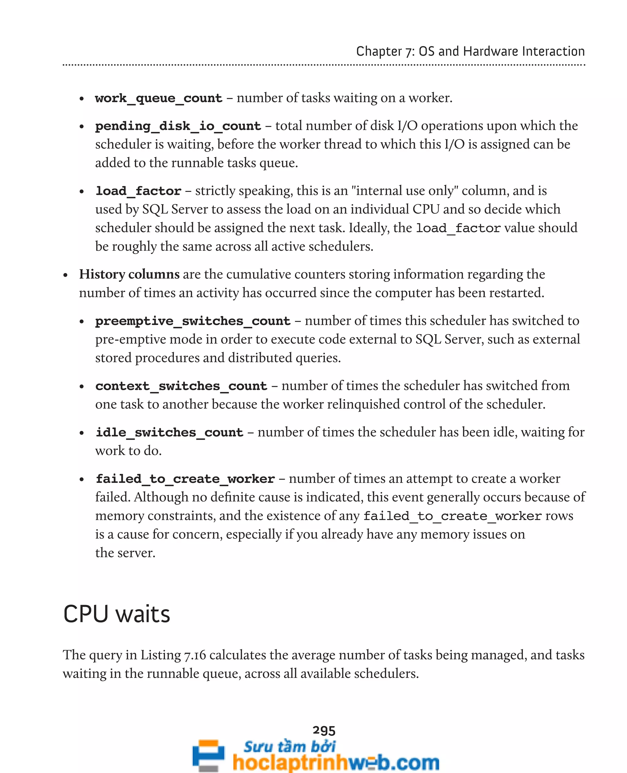 295 
Chapter 7: OS and Hardware Interaction 
• work_queue_count – number of tasks waiting on a worker. 
• pending_disk_io_count – total number of disk I/O operations upon which the 
scheduler is waiting, before the worker thread to which this I/O is assigned can be 
added to the runnable tasks queue. 
• load_factor – strictly speaking, this is an "internal use only" column, and is 
used by SQL Server to assess the load on an individual CPU and so decide which 
scheduler should be assigned the next task. Ideally, the load_factor value should 
be roughly the same across all active schedulers. 
• History columns are the cumulative counters storing information regarding the 
number of times an activity has occurred since the computer has been restarted. 
• preemptive_switches_count – number of times this scheduler has switched to 
pre-emptive mode in order to execute code external to SQL Server, such as external 
stored procedures and distributed queries. 
• context_switches_count – number of times the scheduler has switched from 
one task to another because the worker relinquished control of the scheduler. 
• idle_switches_count – number of times the scheduler has been idle, waiting for 
work to do. 
• failed_to_create_worker – number of times an attempt to create a worker 
failed. Although no definite cause is indicated, this event generally occurs because of 
memory constraints, and the existence of any failed_to_create_worker rows 
is a cause for concern, especially if you already have any memory issues on 
the server. 
CPU waits 
The query in Listing 7.16 calculates the average number of tasks being managed, and tasks 
waiting in the runnable queue, across all available schedulers. 
 