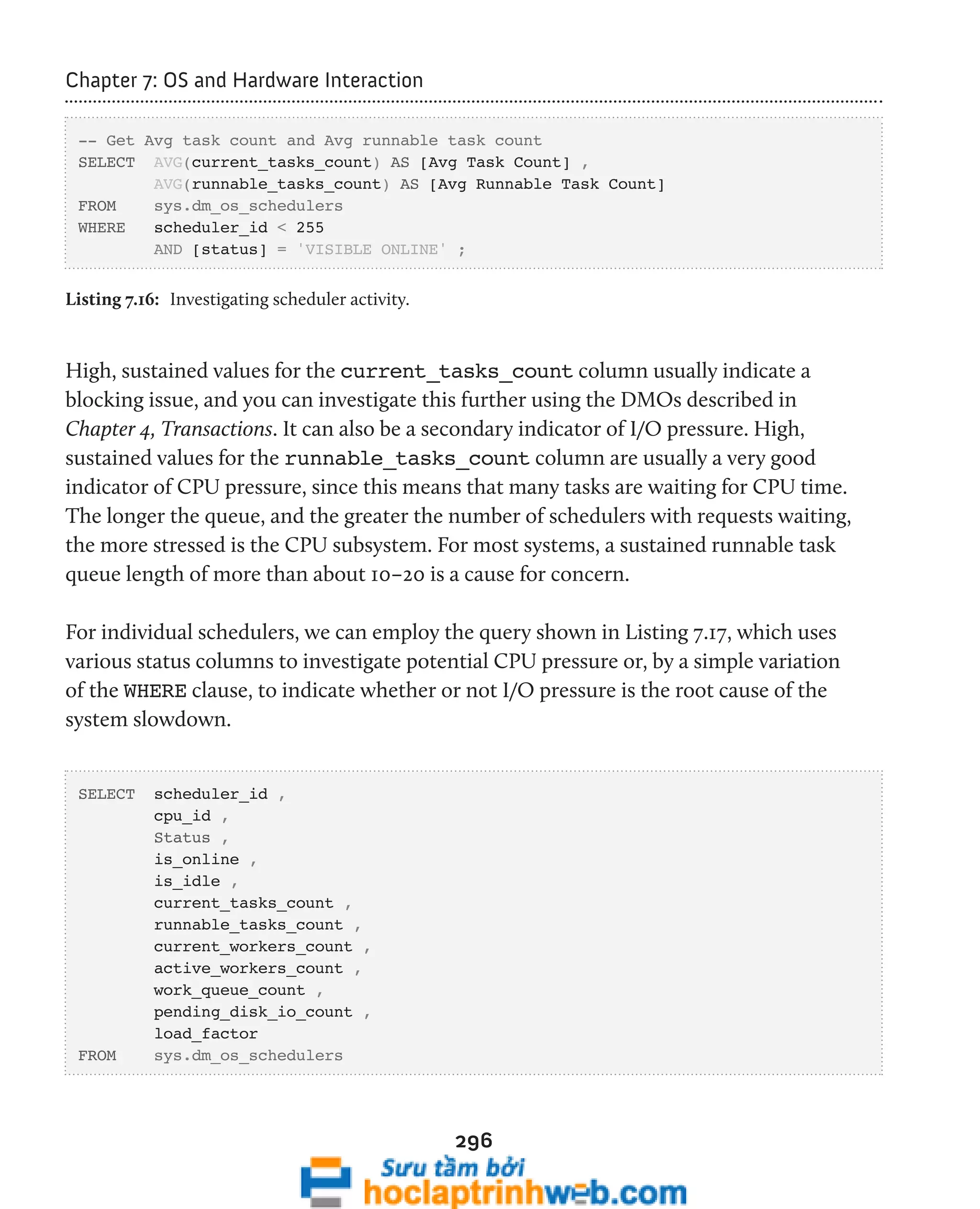 296 
Chapter 7: OS and Hardware Interaction 
-- Get Avg task count and Avg runnable task count 
SELECT AVG(current_tasks_count) AS [Avg Task Count] , 
AVG(runnable_tasks_count) AS [Avg Runnable Task Count] 
FROM sys.dm_os_schedulers 
WHERE scheduler_id < 255 
AND [status] = 'VISIBLE ONLINE' ; 
Listing 7.16: Investigating scheduler activity. 
High, sustained values for the current_tasks_count column usually indicate a 
blocking issue, and you can investigate this further using the DMOs described in 
Chapter 4, Transactions. It can also be a secondary indicator of I/O pressure. High, 
sustained values for the runnable_tasks_count column are usually a very good 
indicator of CPU pressure, since this means that many tasks are waiting for CPU time. 
The longer the queue, and the greater the number of schedulers with requests waiting, 
the more stressed is the CPU subsystem. For most systems, a sustained runnable task 
queue length of more than about 10–20 is a cause for concern. 
For individual schedulers, we can employ the query shown in Listing 7.17, which uses 
various status columns to investigate potential CPU pressure or, by a simple variation 
of the WHERE clause, to indicate whether or not I/O pressure is the root cause of the 
system slowdown. 
SELECT scheduler_id , 
cpu_id , 
Status , 
is_online , 
is_idle , 
current_tasks_count , 
runnable_tasks_count , 
current_workers_count , 
active_workers_count , 
work_queue_count , 
pending_disk_io_count , 
load_factor 
FROM sys.dm_os_schedulers 
 