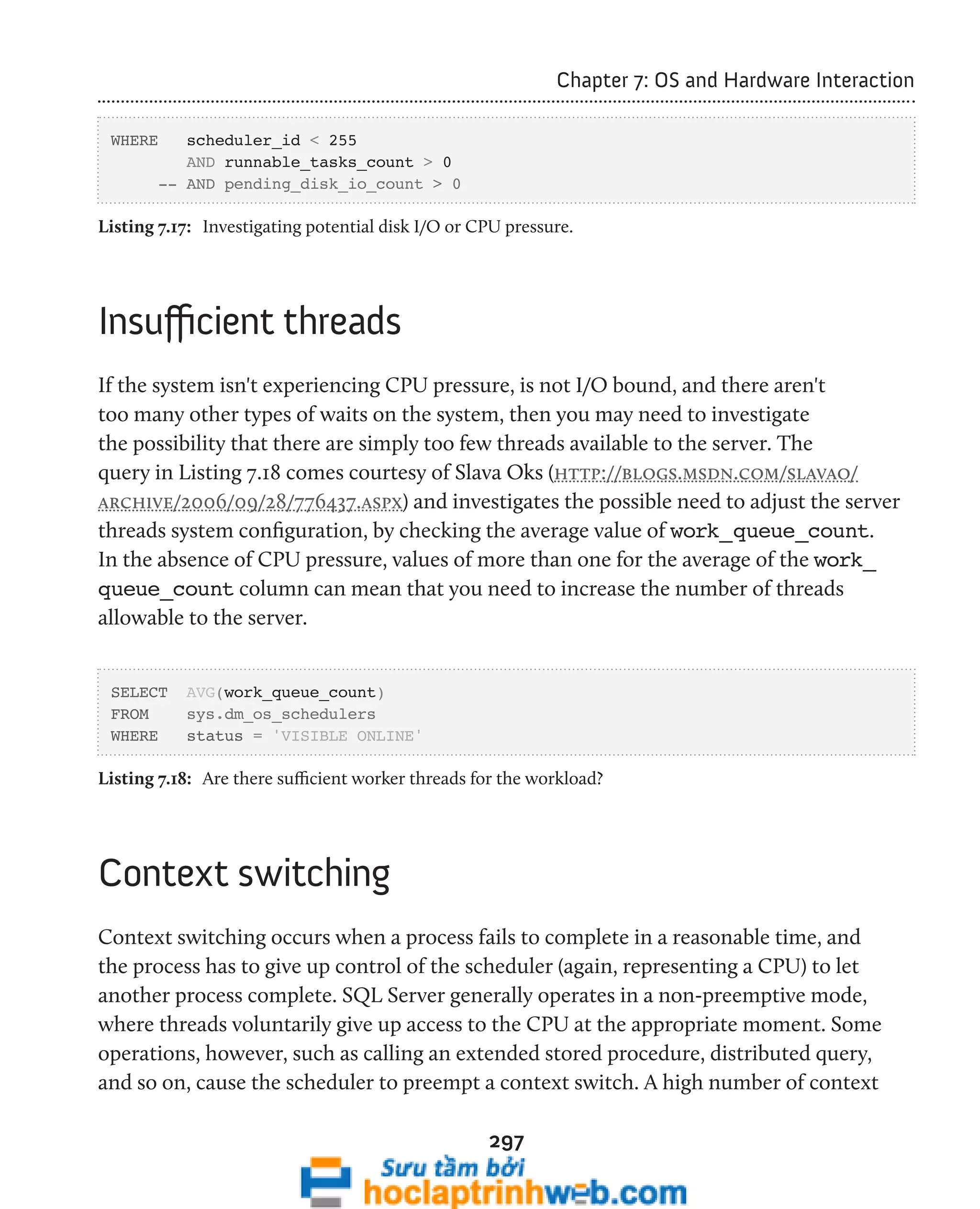 297 
Chapter 7: OS and Hardware Interaction 
WHERE scheduler_id < 255 
AND runnable_tasks_count > 0 
-- AND pending_disk_io_count > 0 
Listing 7.17: Investigating potential disk I/O or CPU pressure. 
Insufficient threads 
If the system isn't experiencing CPU pressure, is not I/O bound, and there aren't 
too many other types of waits on the system, then you may need to investigate 
the possibility that there are simply too few threads available to the server. The 
query in Listing 7.18 comes courtesy of Slava Oks (http://blogs.msdn.com/slavao/ 
archive/2006/09/28/776437.aspx) and investigates the possible need to adjust the server 
threads system configuration, by checking the average value of work_queue_count. 
In the absence of CPU pressure, values of more than one for the average of the work_ 
queue_count column can mean that you need to increase the number of threads 
allowable to the server. 
SELECT AVG(work_queue_count) 
FROM sys.dm_os_schedulers 
WHERE status = 'VISIBLE ONLINE' 
Listing 7.18: Are there sufficient worker threads for the workload? 
Context switching 
Context switching occurs when a process fails to complete in a reasonable time, and 
the process has to give up control of the scheduler (again, representing a CPU) to let 
another process complete. SQL Server generally operates in a non-preemptive mode, 
where threads voluntarily give up access to the CPU at the appropriate moment. Some 
operations, however, such as calling an extended stored procedure, distributed query, 
and so on, cause the scheduler to preempt a context switch. A high number of context 
 
