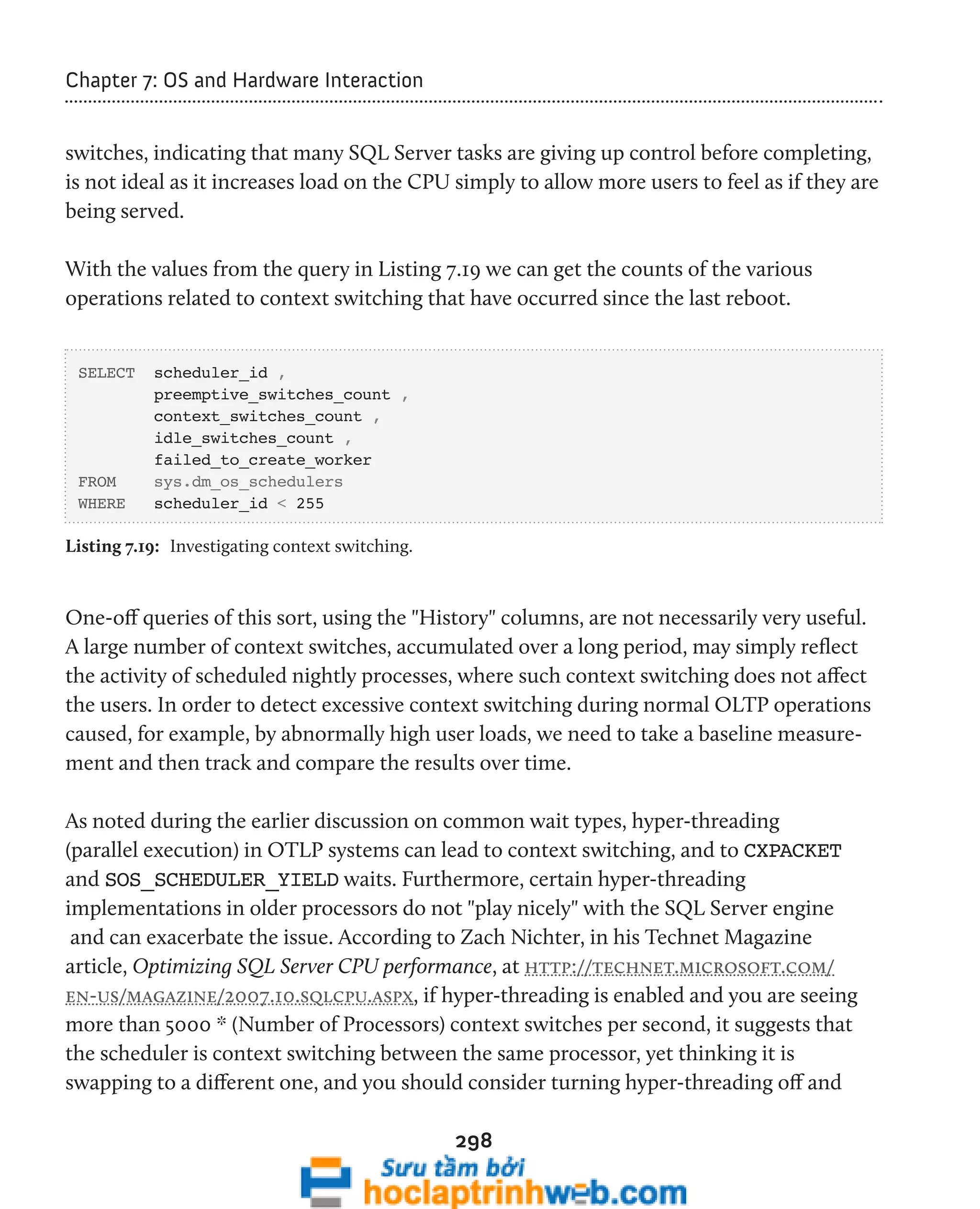 298 
Chapter 7: OS and Hardware Interaction 
switches, indicating that many SQL Server tasks are giving up control before completing, 
is not ideal as it increases load on the CPU simply to allow more users to feel as if they are 
being served. 
With the values from the query in Listing 7.19 we can get the counts of the various 
operations related to context switching that have occurred since the last reboot. 
SELECT scheduler_id , 
preemptive_switches_count , 
context_switches_count , 
idle_switches_count , 
failed_to_create_worker 
FROM sys.dm_os_schedulers 
WHERE scheduler_id < 255 
Listing 7.19: Investigating context switching. 
One-off queries of this sort, using the "History" columns, are not necessarily very useful. 
A large number of context switches, accumulated over a long period, may simply reflect 
the activity of scheduled nightly processes, where such context switching does not affect 
the users. In order to detect excessive context switching during normal OLTP operations 
caused, for example, by abnormally high user loads, we need to take a baseline measure-ment 
and then track and compare the results over time. 
As noted during the earlier discussion on common wait types, hyper-threading 
(parallel execution) in OTLP systems can lead to context switching, and to CXPACKET 
and SOS_SCHEDULER_YIELD waits. Furthermore, certain hyper-threading 
implementations in older processors do not "play nicely" with the SQL Server engine 
and can exacerbate the issue. According to Zach Nichter, in his Technet Magazine 
article, Optimizing SQL Server CPU performance, at http://technet.microsoft.com/ 
en-us/magazine/2007.10.sqlcpu.aspx, if hyper-threading is enabled and you are seeing 
more than 5000 * (Number of Processors) context switches per second, it suggests that 
the scheduler is context switching between the same processor, yet thinking it is 
swapping to a different one, and you should consider turning hyper-threading off and 
 