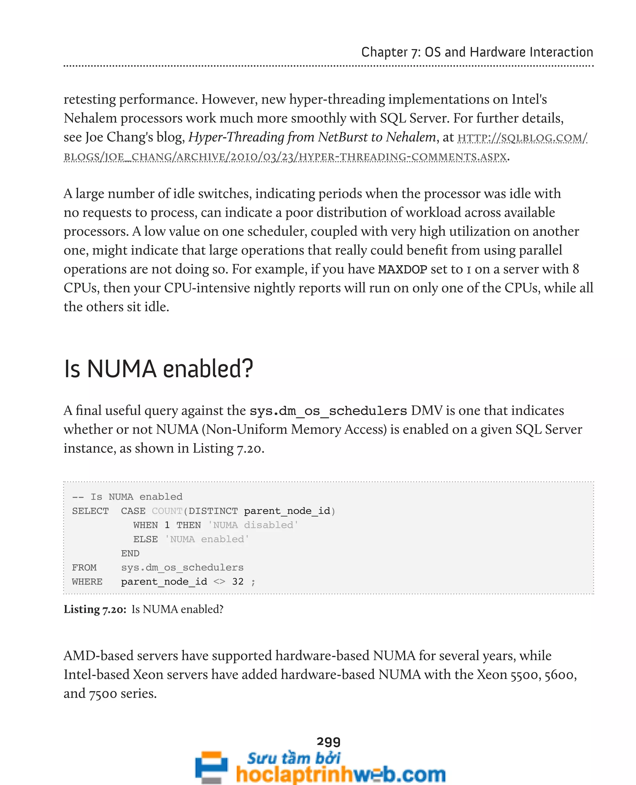 299 
Chapter 7: OS and Hardware Interaction 
retesting performance. However, new hyper-threading implementations on Intel's 
Nehalem processors work much more smoothly with SQL Server. For further details, 
see Joe Chang's blog, Hyper-Threading from NetBurst to Nehalem, at http://sqlblog.com/ 
blogs/joe_chang/archive/2010/03/23/hyper-threading-comments.aspx. 
A large number of idle switches, indicating periods when the processor was idle with 
no requests to process, can indicate a poor distribution of workload across available 
processors. A low value on one scheduler, coupled with very high utilization on another 
one, might indicate that large operations that really could benefit from using parallel 
operations are not doing so. For example, if you have MAXDOP set to 1 on a server with 8 
CPUs, then your CPU-intensive nightly reports will run on only one of the CPUs, while all 
the others sit idle. 
Is NUMA enabled? 
A final useful query against the sys.dm_os_schedulers DMV is one that indicates 
whether or not NUMA (Non-Uniform Memory Access) is enabled on a given SQL Server 
instance, as shown in Listing 7.20. 
-- Is NUMA enabled 
SELECT CASE COUNT(DISTINCT parent_node_id) 
WHEN 1 THEN 'NUMA disabled' 
ELSE 'NUMA enabled' 
END 
FROM sys.dm_os_schedulers 
WHERE parent_node_id <> 32 ; 
Listing 7.20: Is NUMA enabled? 
AMD-based servers have supported hardware-based NUMA for several years, while 
Intel-based Xeon servers have added hardware-based NUMA with the Xeon 5500, 5600, 
and 7500 series. 
 