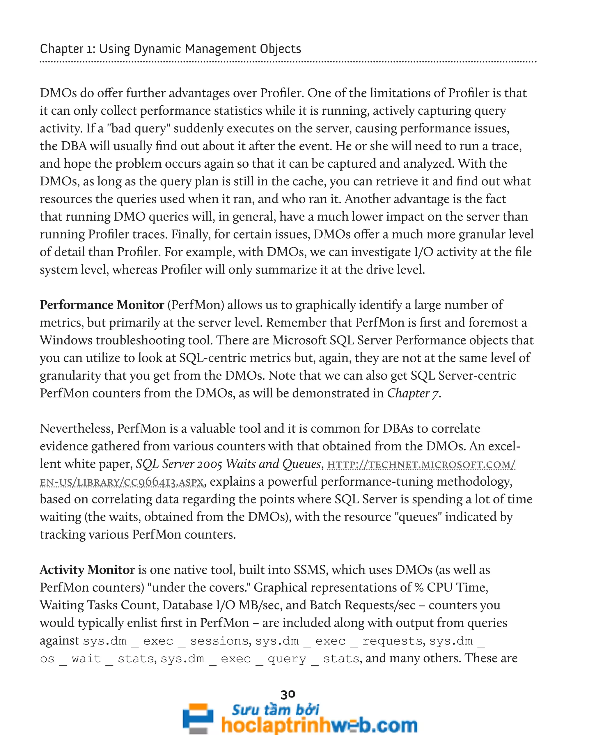 Chapter 1: Using Dynamic Management Objects 
DMOs do offer further advantages over Profiler. One of the limitations of Profiler is that 
it can only collect performance statistics while it is running, actively capturing query 
activity. If a "bad query" suddenly executes on the server, causing performance issues, 
the DBA will usually find out about it after the event. He or she will need to run a trace, 
and hope the problem occurs again so that it can be captured and analyzed. With the 
DMOs, as long as the query plan is still in the cache, you can retrieve it and find out what 
resources the queries used when it ran, and who ran it. Another advantage is the fact 
that running DMO queries will, in general, have a much lower impact on the server than 
running Profiler traces. Finally, for certain issues, DMOs offer a much more granular level 
of detail than Profiler. For example, with DMOs, we can investigate I/O activity at the file 
system level, whereas Profiler will only summarize it at the drive level. 
Performance Monitor (PerfMon) allows us to graphically identify a large number of 
metrics, but primarily at the server level. Remember that PerfMon is first and foremost a 
Windows troubleshooting tool. There are Microsoft SQL Server Performance objects that 
you can utilize to look at SQL-centric metrics but, again, they are not at the same level of 
granularity that you get from the DMOs. Note that we can also get SQL Server-centric 
PerfMon counters from the DMOs, as will be demonstrated in Chapter 7. 
Nevertheless, PerfMon is a valuable tool and it is common for DBAs to correlate 
evidence gathered from various counters with that obtained from the DMOs. An excel-lent 
white paper, SQL Server 2005 Waits and Queues, http://technet.microsoft.com/ 
en-us/library/cc966413.aspx, explains a powerful performance-tuning methodology, 
based on correlating data regarding the points where SQL Server is spending a lot of time 
waiting (the waits, obtained from the DMOs), with the resource "queues" indicated by 
tracking various PerfMon counters. 
Activity Monitor is one native tool, built into SSMS, which uses DMOs (as well as 
PerfMon counters) "under the covers." Graphical representations of % CPU Time, 
Waiting Tasks Count, Database I/O MB/sec, and Batch Requests/sec – counters you 
would typically enlist first in PerfMon – are included along with output from queries 
against sys.dm _ exec _ sessions, sys.dm _ exec _ requests, sys.dm _ 
os _ wait _ stats, sys.dm _ exec _ query _ stats, and many others. These are 
30 
 