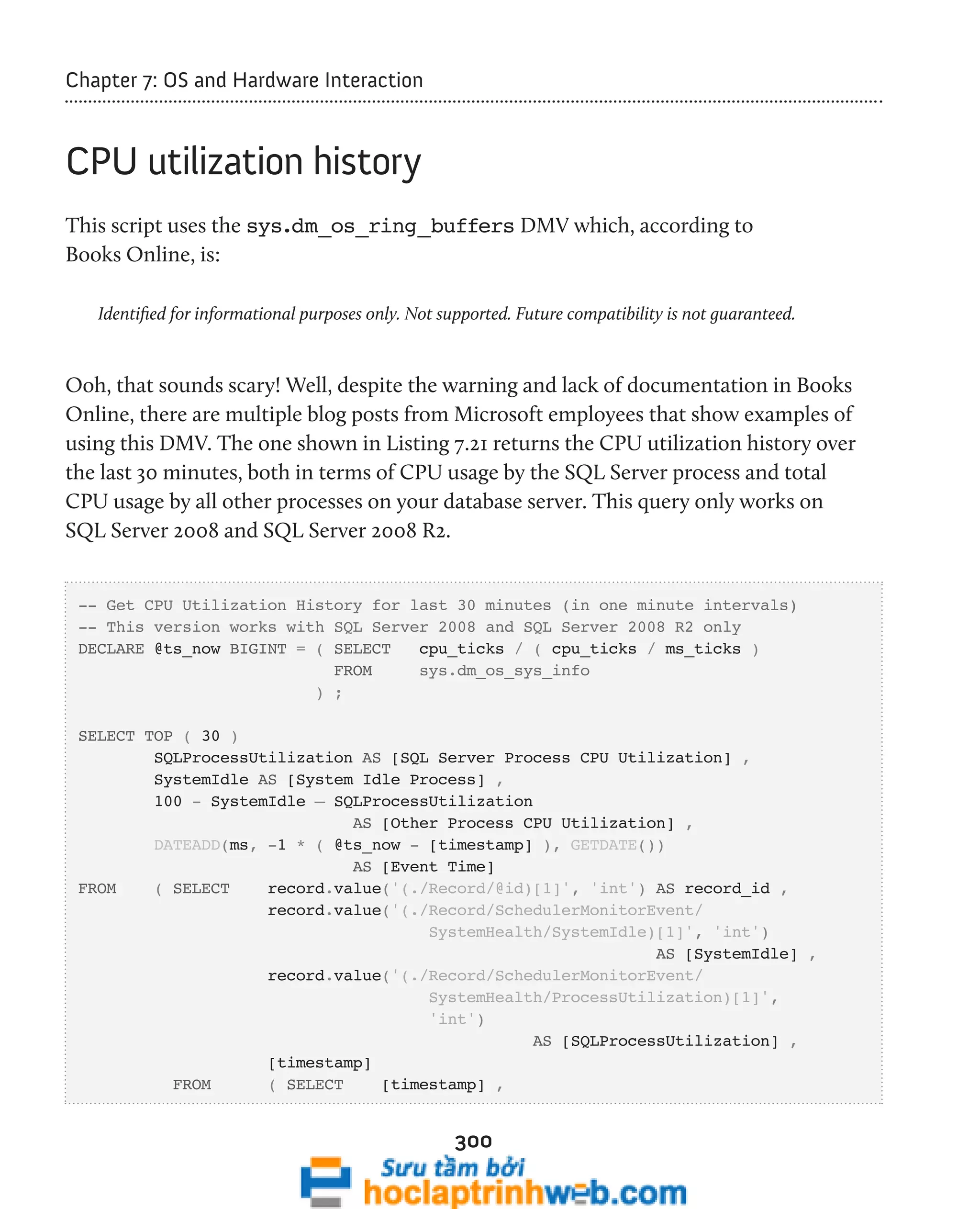 300 
Chapter 7: OS and Hardware Interaction 
CPU utilization history 
This script uses the sys.dm_os_ring_buffers DMV which, according to 
Books Online, is: 
Identified for informational purposes only. Not supported. Future compatibility is not guaranteed. 
Ooh, that sounds scary! Well, despite the warning and lack of documentation in Books 
Online, there are multiple blog posts from Microsoft employees that show examples of 
using this DMV. The one shown in Listing 7.21 returns the CPU utilization history over 
the last 30 minutes, both in terms of CPU usage by the SQL Server process and total 
CPU usage by all other processes on your database server. This query only works on 
SQL Server 2008 and SQL Server 2008 R2. 
-- Get CPU Utilization History for last 30 minutes (in one minute intervals) 
-- This version works with SQL Server 2008 and SQL Server 2008 R2 only 
DECLARE @ts_now BIGINT = ( SELECT cpu_ticks / ( cpu_ticks / ms_ticks ) 
FROM sys.dm_os_sys_info 
) ; 
SELECT TOP ( 30 ) 
SQLProcessUtilization AS [SQL Server Process CPU Utilization] , 
SystemIdle AS [System Idle Process] , 
100 - SystemIdle – SQLProcessUtilization 
AS [Other Process CPU Utilization] , 
DATEADD(ms, -1 * ( @ts_now - [timestamp] ), GETDATE()) 
AS [Event Time] 
FROM ( SELECT record.value('(./Record/@id)[1]', 'int') AS record_id , 
record.value('(./Record/SchedulerMonitorEvent/ 
SystemHealth/SystemIdle)[1]', 'int') 
AS [SystemIdle] , 
record.value('(./Record/SchedulerMonitorEvent/ 
SystemHealth/ProcessUtilization)[1]', 
'int') 
AS [SQLProcessUtilization] , 
[timestamp] 
FROM ( SELECT [timestamp] , 
 