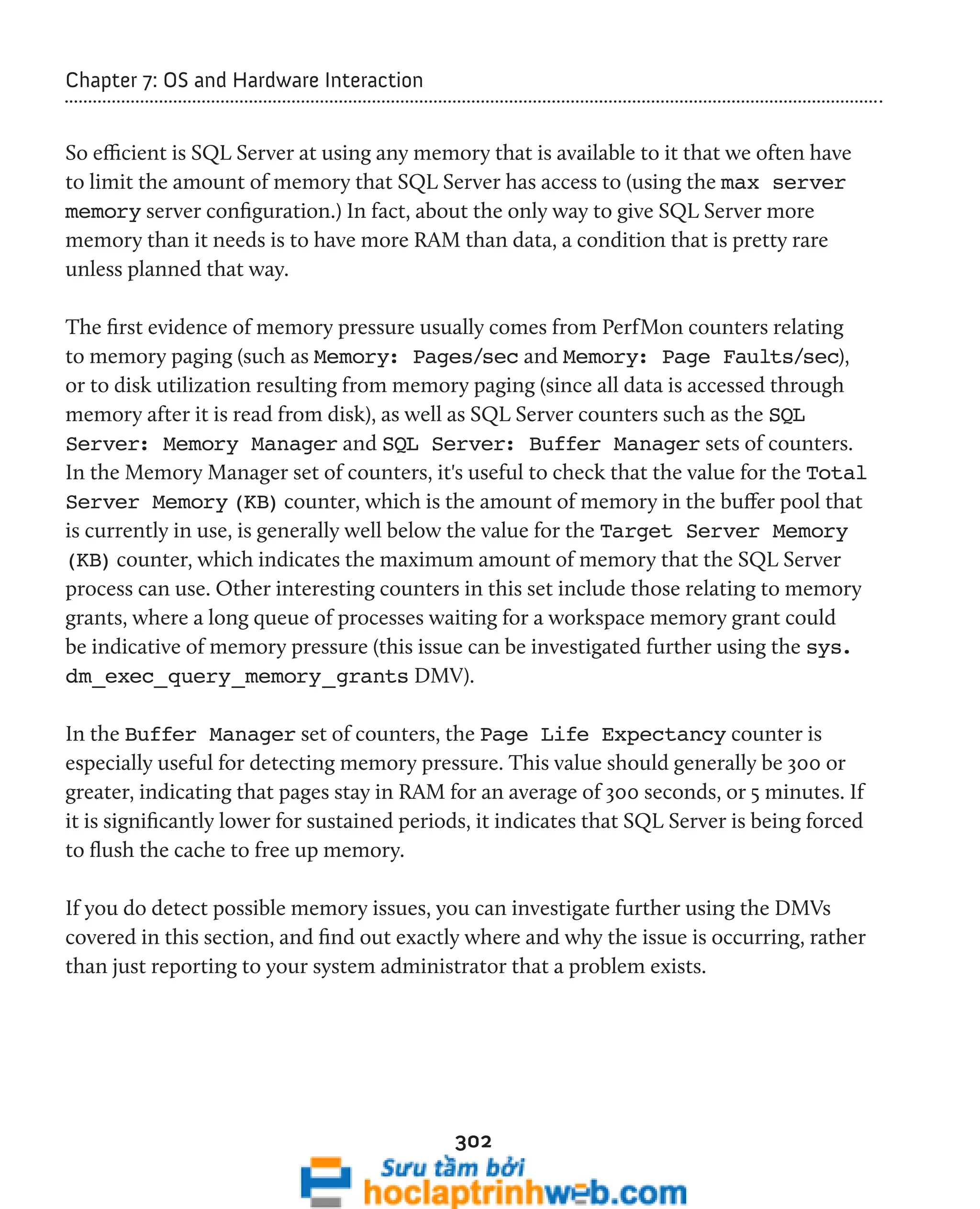 302 
Chapter 7: OS and Hardware Interaction 
So efficient is SQL Server at using any memory that is available to it that we often have 
to limit the amount of memory that SQL Server has access to (using the max server 
memory server configuration.) In fact, about the only way to give SQL Server more 
memory than it needs is to have more RAM than data, a condition that is pretty rare 
unless planned that way. 
The first evidence of memory pressure usually comes from PerfMon counters relating 
to memory paging (such as Memory: Pages/sec and Memory: Page Faults/sec), 
or to disk utilization resulting from memory paging (since all data is accessed through 
memory after it is read from disk), as well as SQL Server counters such as the SQL 
Server: Memory Manager and SQL Server: Buffer Manager sets of counters. 
In the Memory Manager set of counters, it's useful to check that the value for the Total 
Server Memory (KB) counter, which is the amount of memory in the buffer pool that 
is currently in use, is generally well below the value for the Target Server Memory 
(KB) counter, which indicates the maximum amount of memory that the SQL Server 
process can use. Other interesting counters in this set include those relating to memory 
grants, where a long queue of processes waiting for a workspace memory grant could 
be indicative of memory pressure (this issue can be investigated further using the sys. 
dm_exec_query_memory_grants DMV). 
In the Buffer Manager set of counters, the Page Life Expectancy counter is 
especially useful for detecting memory pressure. This value should generally be 300 or 
greater, indicating that pages stay in RAM for an average of 300 seconds, or 5 minutes. If 
it is significantly lower for sustained periods, it indicates that SQL Server is being forced 
to flush the cache to free up memory. 
If you do detect possible memory issues, you can investigate further using the DMVs 
covered in this section, and find out exactly where and why the issue is occurring, rather 
than just reporting to your system administrator that a problem exists. 
 