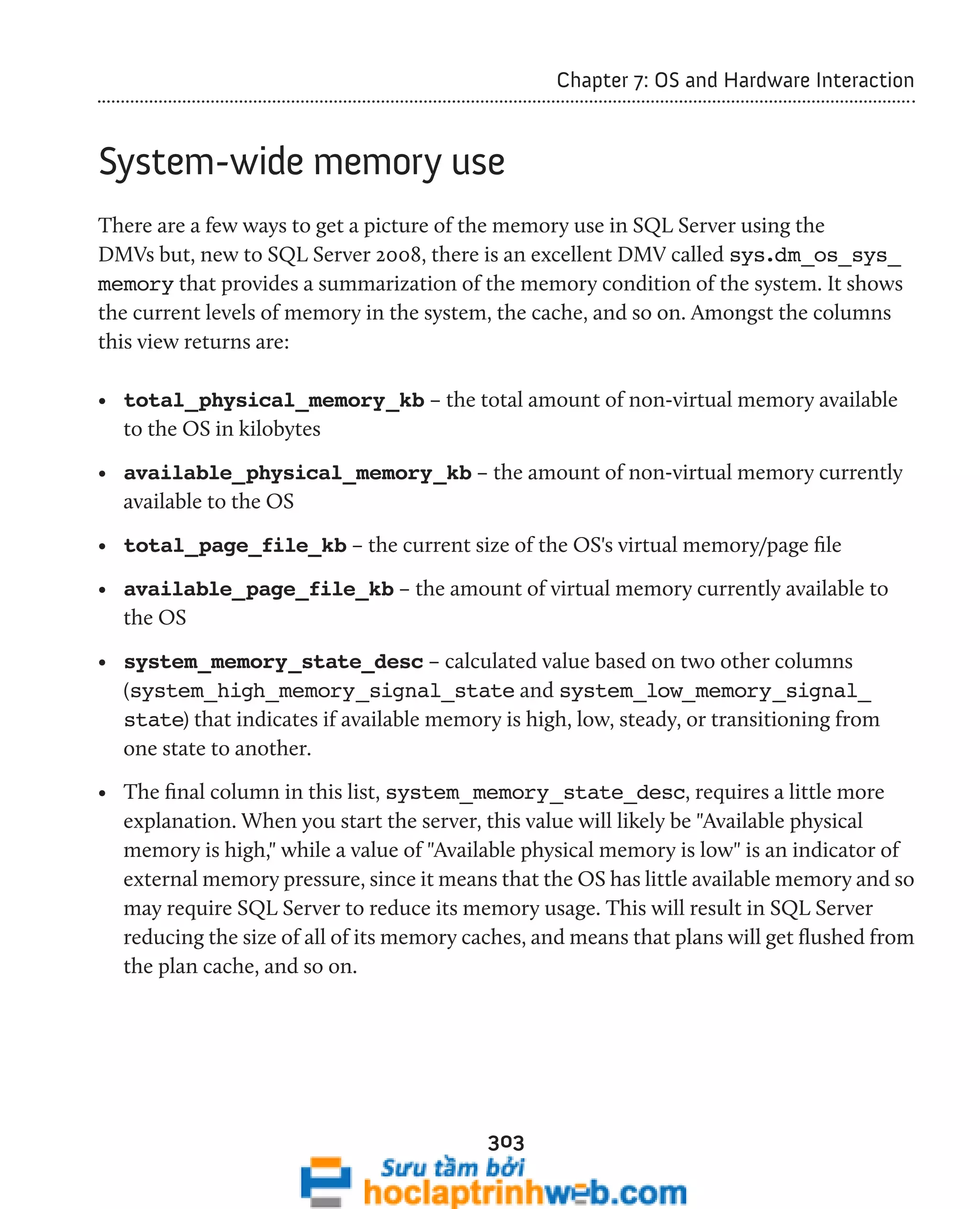 303 
Chapter 7: OS and Hardware Interaction 
System-wide memory use 
There are a few ways to get a picture of the memory use in SQL Server using the 
DMVs but, new to SQL Server 2008, there is an excellent DMV called sys.dm_os_sys_ 
memory that provides a summarization of the memory condition of the system. It shows 
the current levels of memory in the system, the cache, and so on. Amongst the columns 
this view returns are: 
• total_physical_memory_kb – the total amount of non-virtual memory available 
to the OS in kilobytes 
• available_physical_memory_kb – the amount of non-virtual memory currently 
available to the OS 
• total_page_file_kb – the current size of the OS's virtual memory/page file 
• available_page_file_kb – the amount of virtual memory currently available to 
the OS 
• system_memory_state_desc – calculated value based on two other columns 
(system_high_memory_signal_state and system_low_memory_signal_ 
state) that indicates if available memory is high, low, steady, or transitioning from 
one state to another. 
• The final column in this list, system_memory_state_desc, requires a little more 
explanation. When you start the server, this value will likely be "Available physical 
memory is high," while a value of "Available physical memory is low" is an indicator of 
external memory pressure, since it means that the OS has little available memory and so 
may require SQL Server to reduce its memory usage. This will result in SQL Server 
reducing the size of all of its memory caches, and means that plans will get flushed from 
the plan cache, and so on. 
 