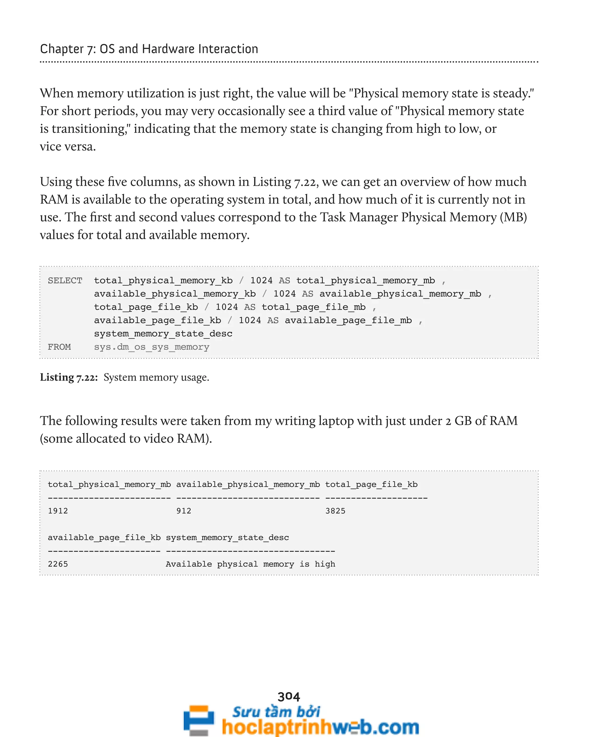 304 
Chapter 7: OS and Hardware Interaction 
When memory utilization is just right, the value will be "Physical memory state is steady." 
For short periods, you may very occasionally see a third value of "Physical memory state 
is transitioning," indicating that the memory state is changing from high to low, or 
vice versa. 
Using these five columns, as shown in Listing 7.22, we can get an overview of how much 
RAM is available to the operating system in total, and how much of it is currently not in 
use. The first and second values correspond to the Task Manager Physical Memory (MB) 
values for total and available memory. 
SELECT total_physical_memory_kb / 1024 AS total_physical_memory_mb , 
available_physical_memory_kb / 1024 AS available_physical_memory_mb , 
total_page_file_kb / 1024 AS total_page_file_mb , 
available_page_file_kb / 1024 AS available_page_file_mb , 
system_memory_state_desc 
FROM sys.dm_os_sys_memory 
Listing 7.22: System memory usage. 
The following results were taken from my writing laptop with just under 2 GB of RAM 
(some allocated to video RAM). 
total_physical_memory_mb available_physical_memory_mb total_page_file_kb 
------------------------ ---------------------------- -------------------- 
1912 912 3825 
available_page_file_kb system_memory_state_desc 
---------------------- --------------------------------- 
2265 Available physical memory is high 
 