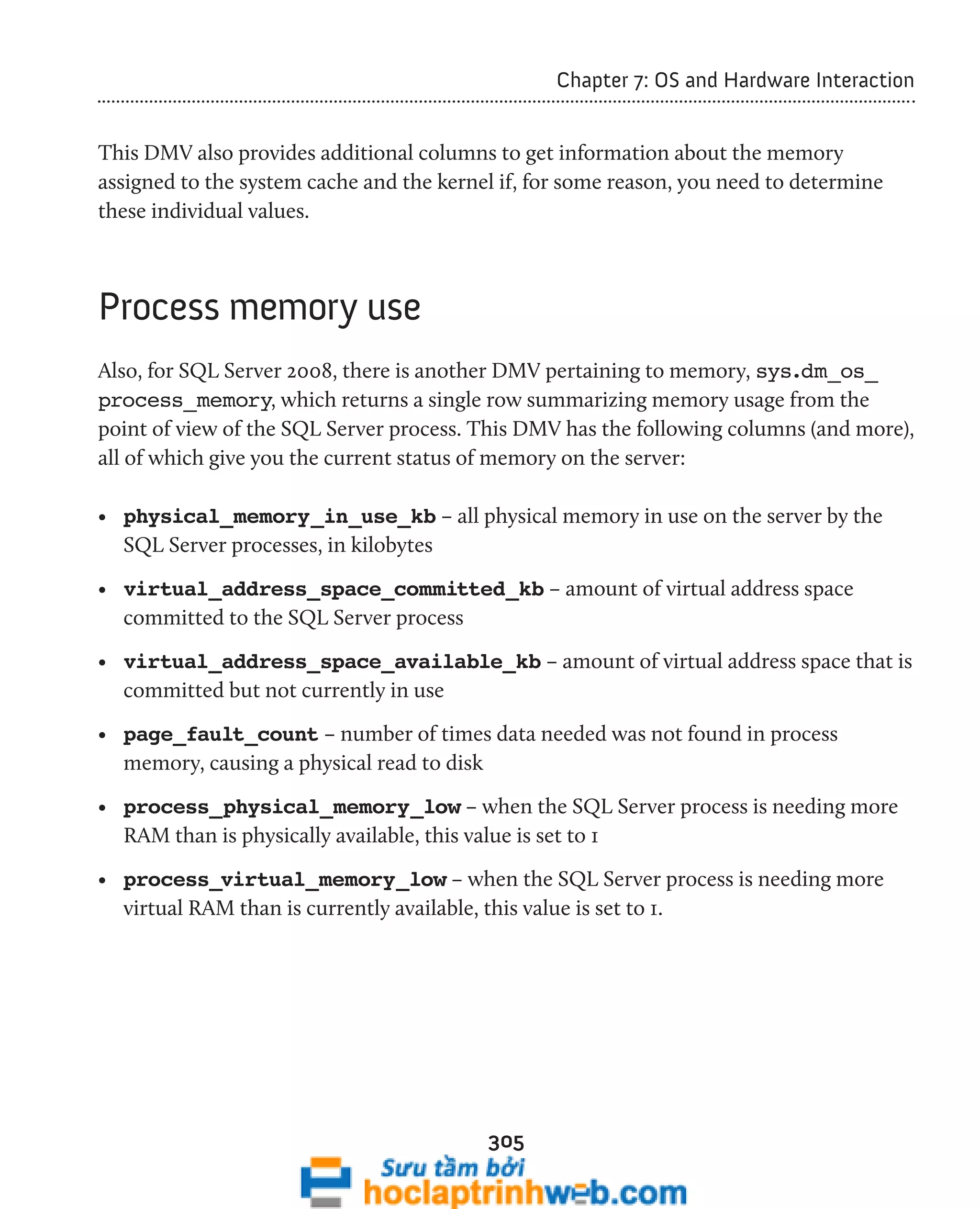 305 
Chapter 7: OS and Hardware Interaction 
This DMV also provides additional columns to get information about the memory 
assigned to the system cache and the kernel if, for some reason, you need to determine 
these individual values. 
Process memory use 
Also, for SQL Server 2008, there is another DMV pertaining to memory, sys.dm_os_ 
process_memory, which returns a single row summarizing memory usage from the 
point of view of the SQL Server process. This DMV has the following columns (and more), 
all of which give you the current status of memory on the server: 
• physical_memory_in_use_kb – all physical memory in use on the server by the 
SQL Server processes, in kilobytes 
• virtual_address_space_committed_kb – amount of virtual address space 
committed to the SQL Server process 
• virtual_address_space_available_kb – amount of virtual address space that is 
committed but not currently in use 
• page_fault_count – number of times data needed was not found in process 
memory, causing a physical read to disk 
• process_physical_memory_low – when the SQL Server process is needing more 
RAM than is physically available, this value is set to 1 
• process_virtual_memory_low – when the SQL Server process is needing more 
virtual RAM than is currently available, this value is set to 1. 
 