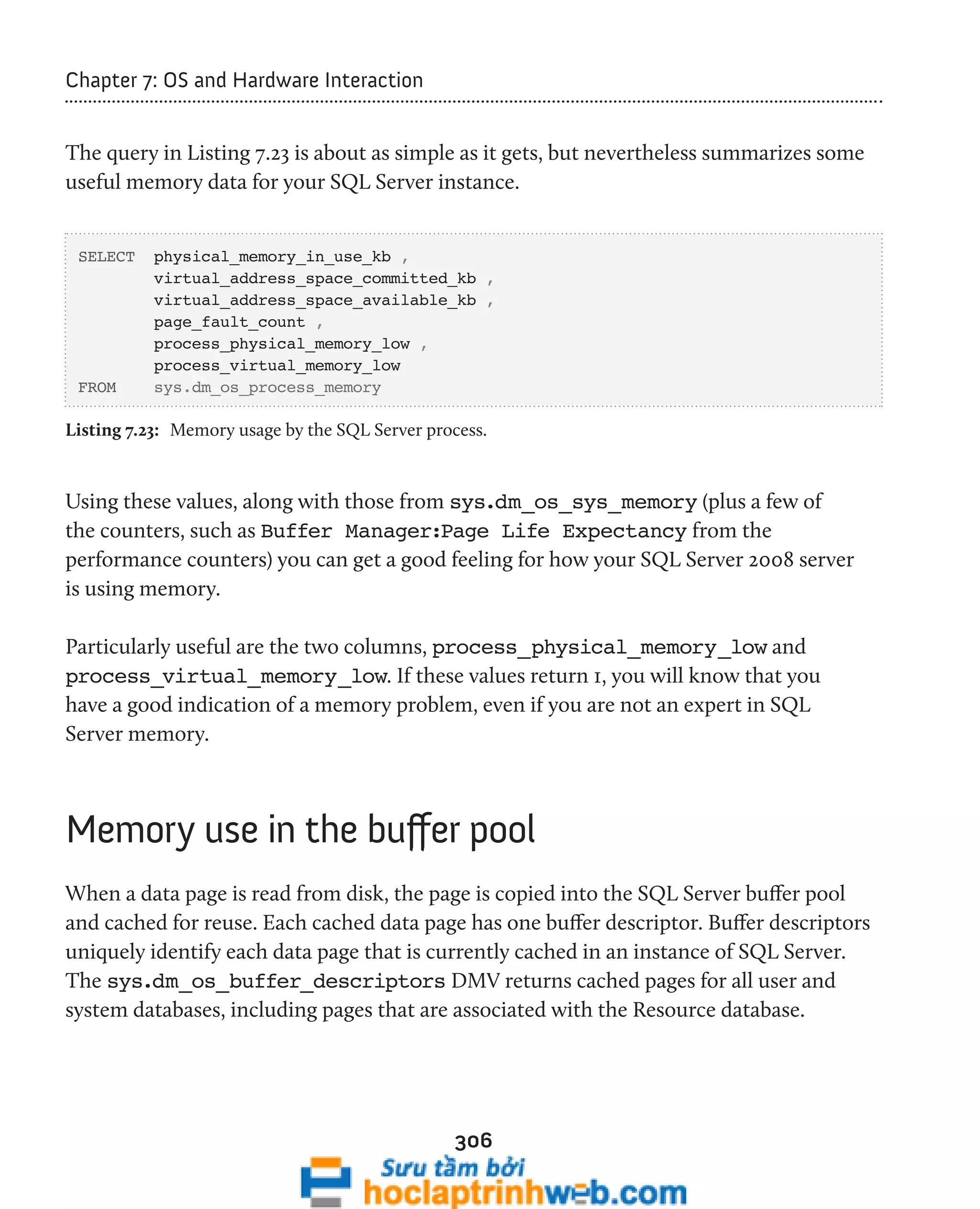 306 
Chapter 7: OS and Hardware Interaction 
The query in Listing 7.23 is about as simple as it gets, but nevertheless summarizes some 
useful memory data for your SQL Server instance. 
SELECT physical_memory_in_use_kb , 
virtual_address_space_committed_kb , 
virtual_address_space_available_kb , 
page_fault_count , 
process_physical_memory_low , 
process_virtual_memory_low 
FROM sys.dm_os_process_memory 
Listing 7.23: Memory usage by the SQL Server process. 
Using these values, along with those from sys.dm_os_sys_memory (plus a few of 
the counters, such as Buffer Manager:Page Life Expectancy from the 
performance counters) you can get a good feeling for how your SQL Server 2008 server 
is using memory. 
Particularly useful are the two columns, process_physical_memory_low and 
process_virtual_memory_low. If these values return 1, you will know that you 
have a good indication of a memory problem, even if you are not an expert in SQL 
Server memory. 
Memory use in the buffer pool 
When a data page is read from disk, the page is copied into the SQL Server buffer pool 
and cached for reuse. Each cached data page has one buffer descriptor. Buffer descriptors 
uniquely identify each data page that is currently cached in an instance of SQL Server. 
The sys.dm_os_buffer_descriptors DMV returns cached pages for all user and 
system databases, including pages that are associated with the Resource database. 
 