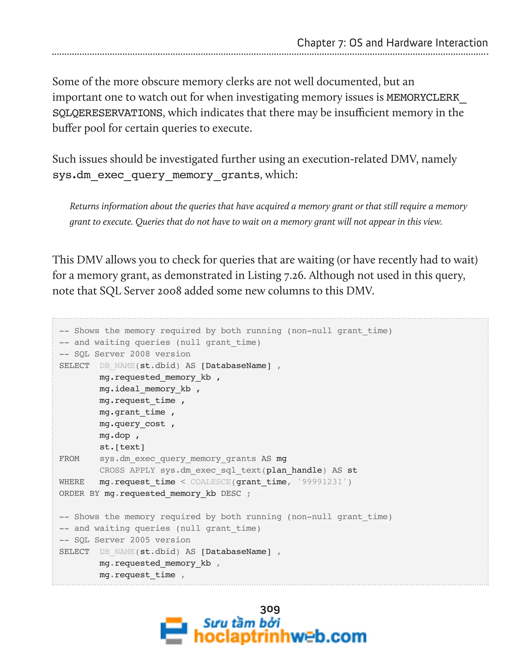 309 
Chapter 7: OS and Hardware Interaction 
Some of the more obscure memory clerks are not well documented, but an 
important one to watch out for when investigating memory issues is MEMORYCLERK_ 
SQLQERESERVATIONS, which indicates that there may be insufficient memory in the 
buffer pool for certain queries to execute. 
Such issues should be investigated further using an execution-related DMV, namely 
sys.dm_exec_query_memory_grants, which: 
Returns information about the queries that have acquired a memory grant or that still require a memory 
grant to execute. Queries that do not have to wait on a memory grant will not appear in this view. 
This DMV allows you to check for queries that are waiting (or have recently had to wait) 
for a memory grant, as demonstrated in Listing 7.26. Although not used in this query, 
note that SQL Server 2008 added some new columns to this DMV. 
-- Shows the memory required by both running (non-null grant_time) 
-- and waiting queries (null grant_time) 
-- SQL Server 2008 version 
SELECT DB_NAME(st.dbid) AS [DatabaseName] , 
mg.requested_memory_kb , 
mg.ideal_memory_kb , 
mg.request_time , 
mg.grant_time , 
mg.query_cost , 
mg.dop , 
st.[text] 
FROM sys.dm_exec_query_memory_grants AS mg 
CROSS APPLY sys.dm_exec_sql_text(plan_handle) AS st 
WHERE mg.request_time < COALESCE(grant_time, '99991231') 
ORDER BY mg.requested_memory_kb DESC ; 
-- Shows the memory required by both running (non-null grant_time) 
-- and waiting queries (null grant_time) 
-- SQL Server 2005 version 
SELECT DB_NAME(st.dbid) AS [DatabaseName] , 
mg.requested_memory_kb , 
mg.request_time , 
 