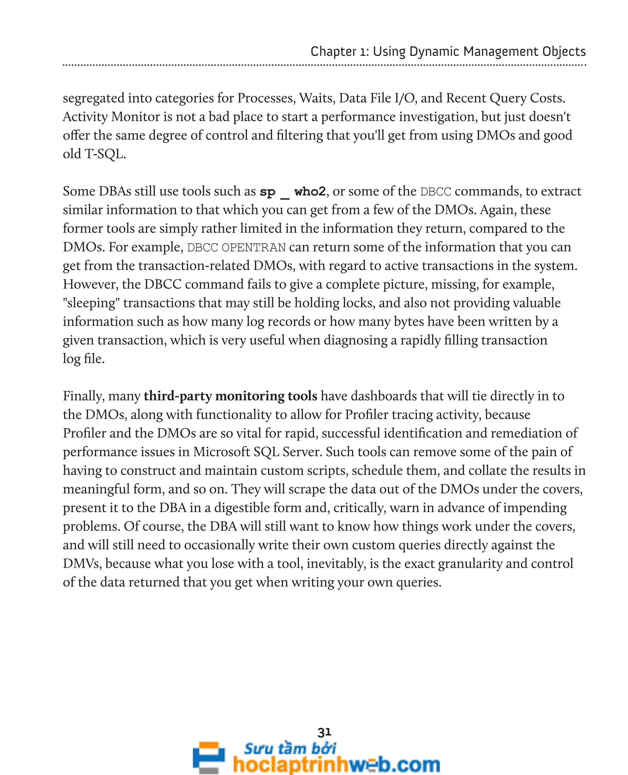 Chapter 1: Using Dynamic Management Objects 
segregated into categories for Processes, Waits, Data File I/O, and Recent Query Costs. 
Activity Monitor is not a bad place to start a performance investigation, but just doesn't 
offer the same degree of control and filtering that you'll get from using DMOs and good 
old T-SQL. 
Some DBAs still use tools such as sp _ who2, or some of the DBCC commands, to extract 
similar information to that which you can get from a few of the DMOs. Again, these 
former tools are simply rather limited in the information they return, compared to the 
DMOs. For example, DBCC OPENTRAN can return some of the information that you can 
get from the transaction-related DMOs, with regard to active transactions in the system. 
However, the DBCC command fails to give a complete picture, missing, for example, 
"sleeping" transactions that may still be holding locks, and also not providing valuable 
information such as how many log records or how many bytes have been written by a 
given transaction, which is very useful when diagnosing a rapidly filling transaction 
log file. 
Finally, many third-party monitoring tools have dashboards that will tie directly in to 
the DMOs, along with functionality to allow for Profiler tracing activity, because 
Profiler and the DMOs are so vital for rapid, successful identification and remediation of 
performance issues in Microsoft SQL Server. Such tools can remove some of the pain of 
having to construct and maintain custom scripts, schedule them, and collate the results in 
meaningful form, and so on. They will scrape the data out of the DMOs under the covers, 
present it to the DBA in a digestible form and, critically, warn in advance of impending 
problems. Of course, the DBA will still want to know how things work under the covers, 
and will still need to occasionally write their own custom queries directly against the 
DMVs, because what you lose with a tool, inevitably, is the exact granularity and control 
of the data returned that you get when writing your own queries. 
31 
 