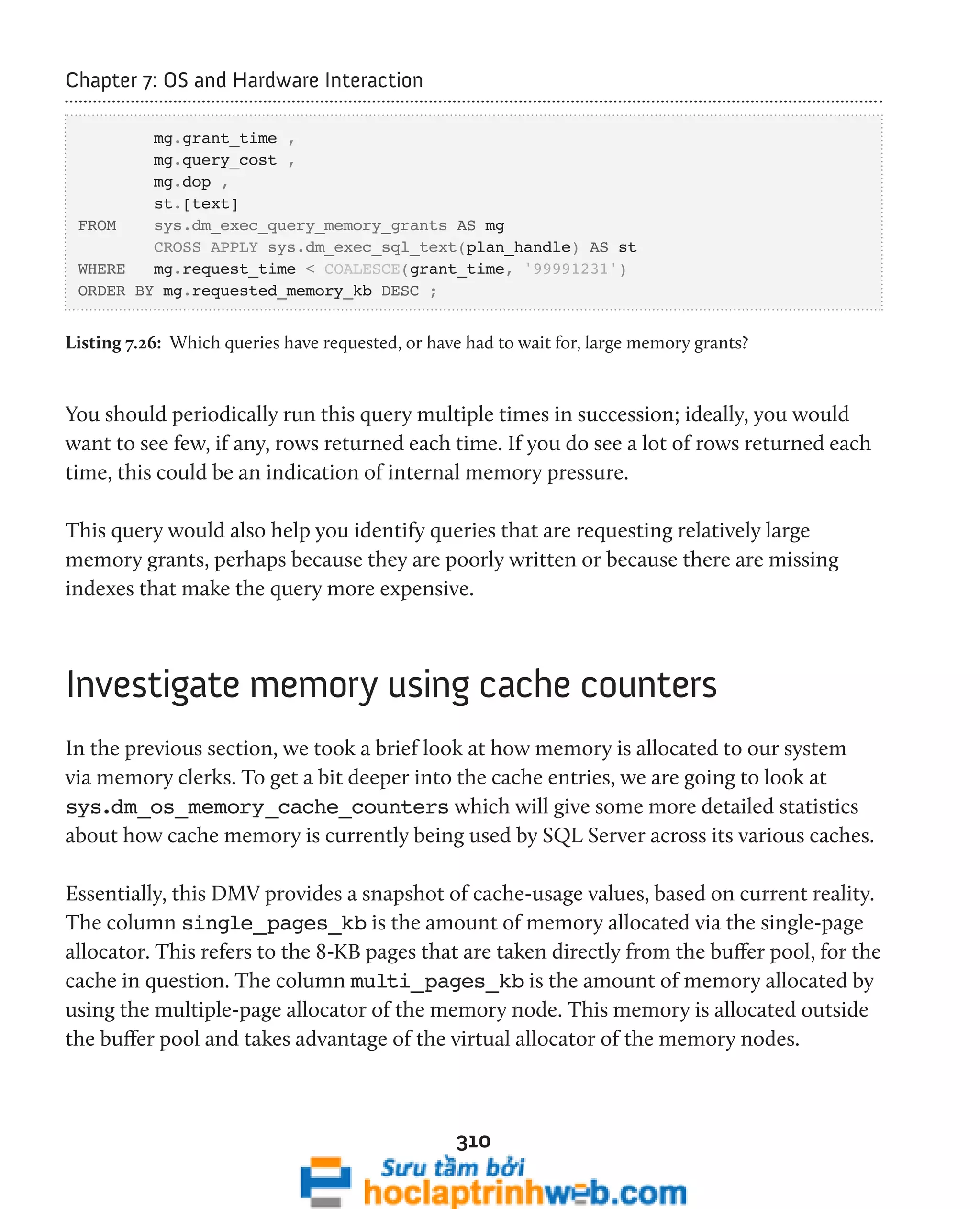 310 
Chapter 7: OS and Hardware Interaction 
mg.grant_time , 
mg.query_cost , 
mg.dop , 
st.[text] 
FROM sys.dm_exec_query_memory_grants AS mg 
CROSS APPLY sys.dm_exec_sql_text(plan_handle) AS st 
WHERE mg.request_time < COALESCE(grant_time, '99991231') 
ORDER BY mg.requested_memory_kb DESC ; 
Listing 7.26: Which queries have requested, or have had to wait for, large memory grants? 
You should periodically run this query multiple times in succession; ideally, you would 
want to see few, if any, rows returned each time. If you do see a lot of rows returned each 
time, this could be an indication of internal memory pressure. 
This query would also help you identify queries that are requesting relatively large 
memory grants, perhaps because they are poorly written or because there are missing 
indexes that make the query more expensive. 
Investigate memory using cache counters 
In the previous section, we took a brief look at how memory is allocated to our system 
via memory clerks. To get a bit deeper into the cache entries, we are going to look at 
sys.dm_os_memory_cache_counters which will give some more detailed statistics 
about how cache memory is currently being used by SQL Server across its various caches. 
Essentially, this DMV provides a snapshot of cache-usage values, based on current reality. 
The column single_pages_kb is the amount of memory allocated via the single-page 
allocator. This refers to the 8-KB pages that are taken directly from the buffer pool, for the 
cache in question. The column multi_pages_kb is the amount of memory allocated by 
using the multiple-page allocator of the memory node. This memory is allocated outside 
the buffer pool and takes advantage of the virtual allocator of the memory nodes. 
 