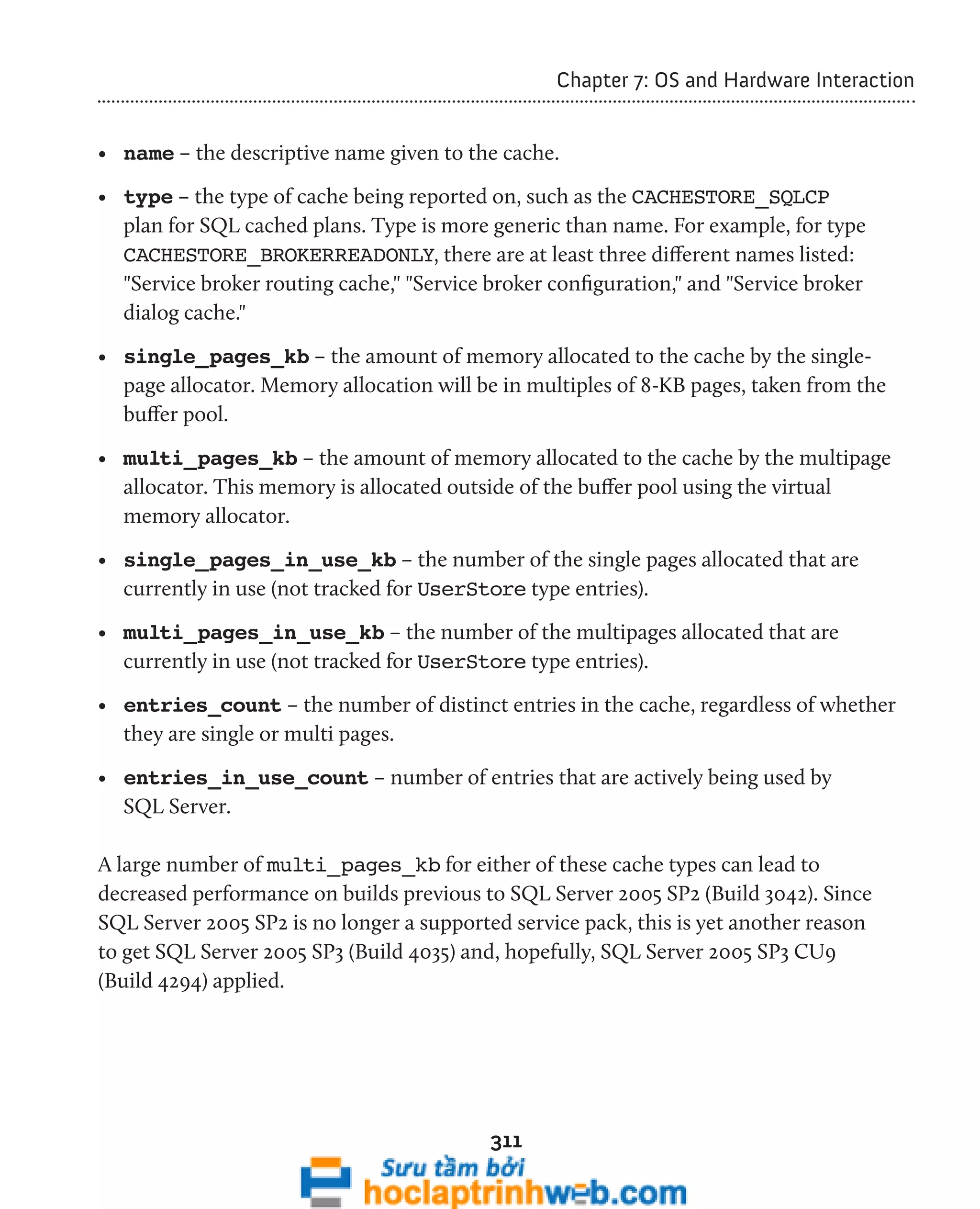 311 
Chapter 7: OS and Hardware Interaction 
• name – the descriptive name given to the cache. 
• type – the type of cache being reported on, such as the CACHESTORE_SQLCP 
plan for SQL cached plans. Type is more generic than name. For example, for type 
CACHESTORE_BROKERREADONLY, there are at least three different names listed: 
"Service broker routing cache," "Service broker configuration," and "Service broker 
dialog cache." 
• single_pages_kb – the amount of memory allocated to the cache by the single-page 
allocator. Memory allocation will be in multiples of 8-KB pages, taken from the 
buffer pool. 
• multi_pages_kb – the amount of memory allocated to the cache by the multipage 
allocator. This memory is allocated outside of the buffer pool using the virtual 
memory allocator. 
• single_pages_in_use_kb – the number of the single pages allocated that are 
currently in use (not tracked for UserStore type entries). 
• multi_pages_in_use_kb – the number of the multipages allocated that are 
currently in use (not tracked for UserStore type entries). 
• entries_count – the number of distinct entries in the cache, regardless of whether 
they are single or multi pages. 
• entries_in_use_count – number of entries that are actively being used by 
SQL Server. 
A large number of multi_pages_kb for either of these cache types can lead to 
decreased performance on builds previous to SQL Server 2005 SP2 (Build 3042). Since 
SQL Server 2005 SP2 is no longer a supported service pack, this is yet another reason 
to get SQL Server 2005 SP3 (Build 4035) and, hopefully, SQL Server 2005 SP3 CU9 
(Build 4294) applied. 
 