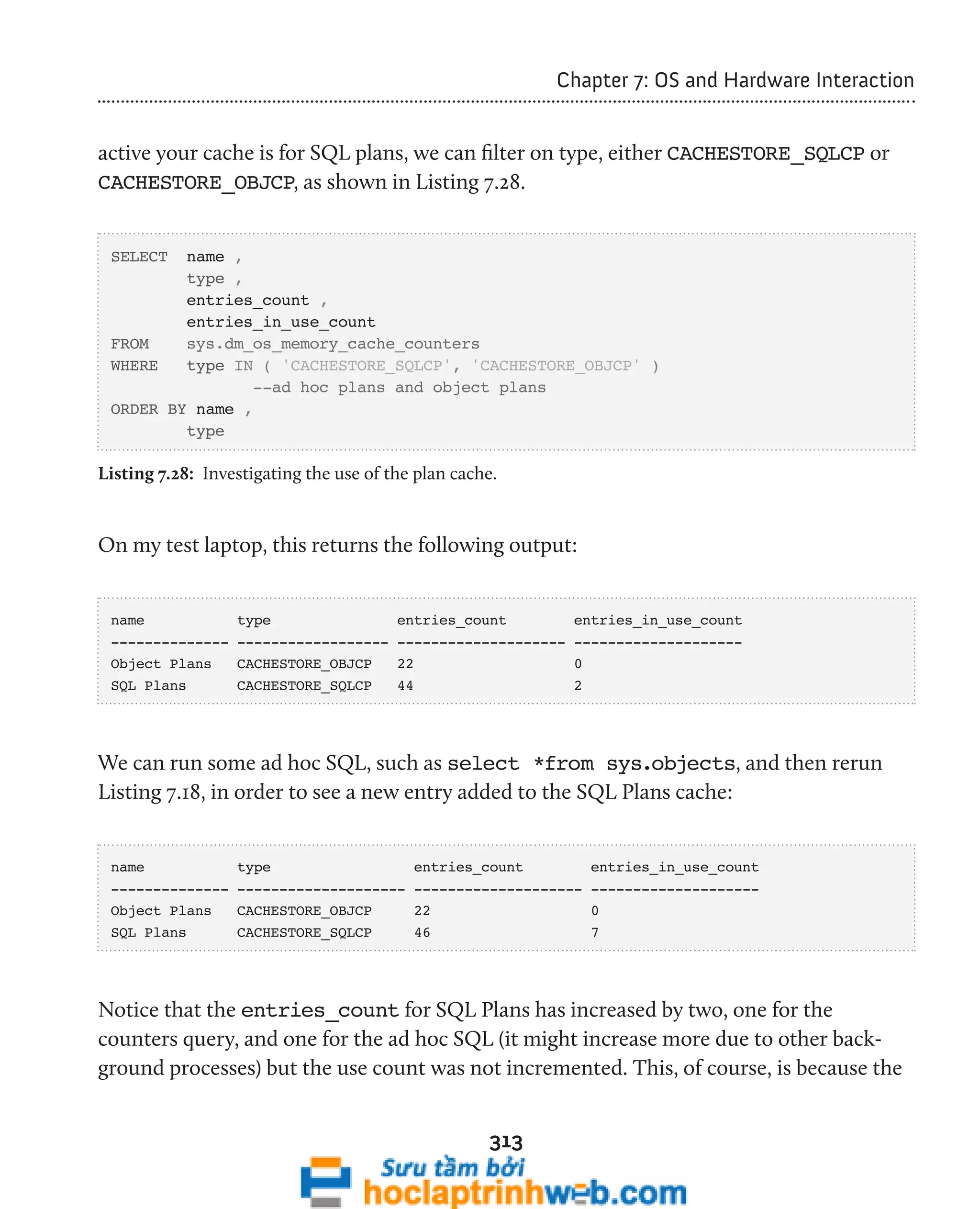 313 
Chapter 7: OS and Hardware Interaction 
active your cache is for SQL plans, we can filter on type, either CACHESTORE_SQLCP or 
CACHESTORE_OBJCP, as shown in Listing 7.28. 
SELECT name , 
type , 
entries_count , 
entries_in_use_count 
FROM sys.dm_os_memory_cache_counters 
WHERE type IN ( 'CACHESTORE_SQLCP', 'CACHESTORE_OBJCP' ) 
--ad hoc plans and object plans 
ORDER BY name , 
type 
Listing 7.28: Investigating the use of the plan cache. 
On my test laptop, this returns the following output: 
name type entries_count entries_in_use_count 
-------------- ------------------ -------------------- -------------------- 
Object Plans CACHESTORE_OBJCP 22 0 
SQL Plans CACHESTORE_SQLCP 44 2 
We can run some ad hoc SQL, such as select *from sys.objects, and then rerun 
Listing 7.18, in order to see a new entry added to the SQL Plans cache: 
name type entries_count entries_in_use_count 
-------------- -------------------- -------------------- -------------------- 
Object Plans CACHESTORE_OBJCP 22 0 
SQL Plans CACHESTORE_SQLCP 46 7 
Notice that the entries_count for SQL Plans has increased by two, one for the 
counters query, and one for the ad hoc SQL (it might increase more due to other back-ground 
processes) but the use count was not incremented. This, of course, is because the 
 