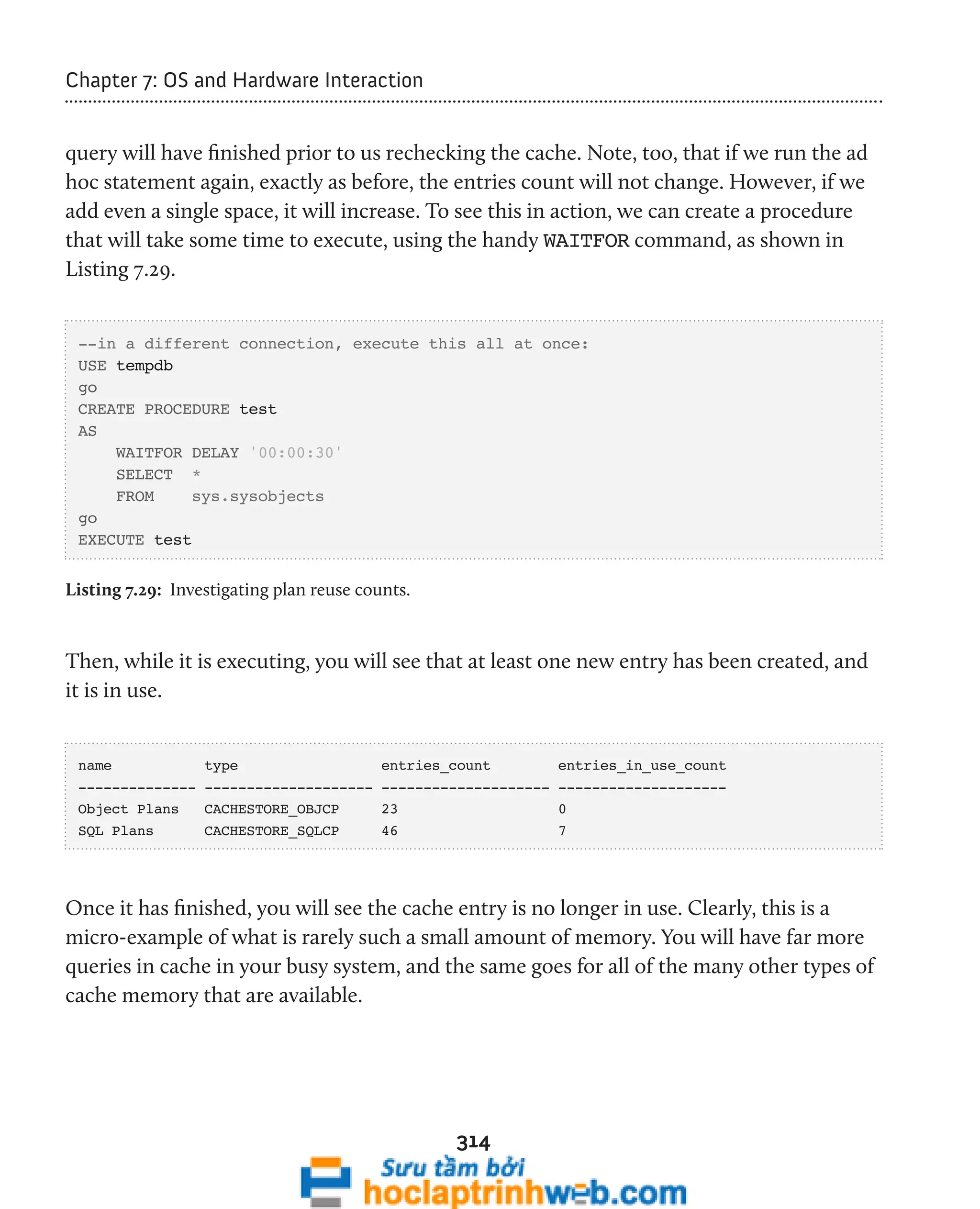 314 
Chapter 7: OS and Hardware Interaction 
query will have finished prior to us rechecking the cache. Note, too, that if we run the ad 
hoc statement again, exactly as before, the entries count will not change. However, if we 
add even a single space, it will increase. To see this in action, we can create a procedure 
that will take some time to execute, using the handy WAITFOR command, as shown in 
Listing 7.29. 
--in a different connection, execute this all at once: 
USE tempdb 
go 
CREATE PROCEDURE test 
AS 
WAITFOR DELAY '00:00:30' 
SELECT * 
FROM sys.sysobjects 
go 
EXECUTE test 
Listing 7.29: Investigating plan reuse counts. 
Then, while it is executing, you will see that at least one new entry has been created, and 
it is in use. 
name type entries_count entries_in_use_count 
-------------- -------------------- -------------------- -------------------- 
Object Plans CACHESTORE_OBJCP 23 0 
SQL Plans CACHESTORE_SQLCP 46 7 
Once it has finished, you will see the cache entry is no longer in use. Clearly, this is a 
micro-example of what is rarely such a small amount of memory. You will have far more 
queries in cache in your busy system, and the same goes for all of the many other types of 
cache memory that are available. 
 