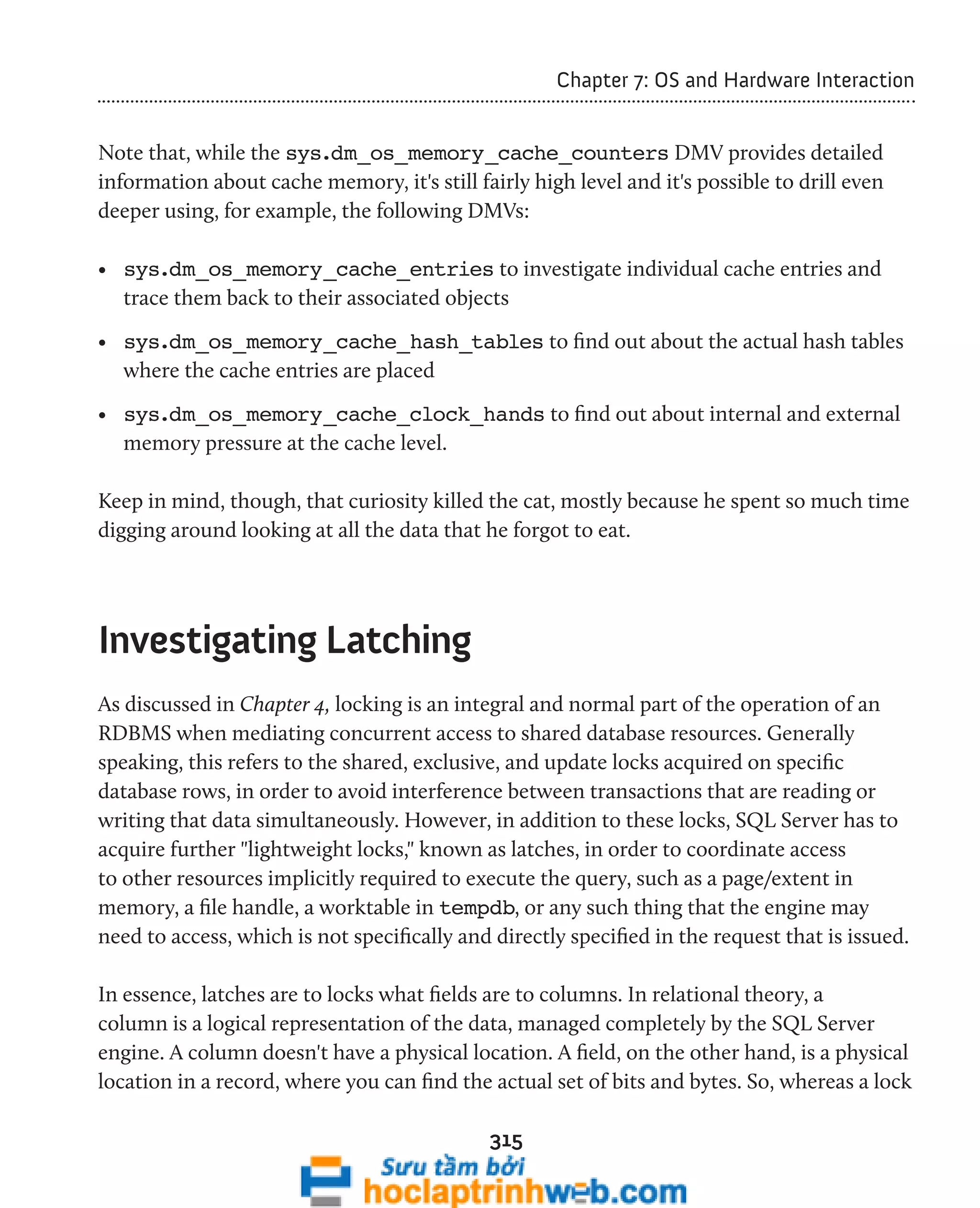315 
Chapter 7: OS and Hardware Interaction 
Note that, while the sys.dm_os_memory_cache_counters DMV provides detailed 
information about cache memory, it's still fairly high level and it's possible to drill even 
deeper using, for example, the following DMVs: 
• sys.dm_os_memory_cache_entries to investigate individual cache entries and 
trace them back to their associated objects 
• sys.dm_os_memory_cache_hash_tables to find out about the actual hash tables 
where the cache entries are placed 
• sys.dm_os_memory_cache_clock_hands to find out about internal and external 
memory pressure at the cache level. 
Keep in mind, though, that curiosity killed the cat, mostly because he spent so much time 
digging around looking at all the data that he forgot to eat. 
Investigating Latching 
As discussed in Chapter 4, locking is an integral and normal part of the operation of an 
RDBMS when mediating concurrent access to shared database resources. Generally 
speaking, this refers to the shared, exclusive, and update locks acquired on specific 
database rows, in order to avoid interference between transactions that are reading or 
writing that data simultaneously. However, in addition to these locks, SQL Server has to 
acquire further "lightweight locks," known as latches, in order to coordinate access 
to other resources implicitly required to execute the query, such as a page/extent in 
memory, a file handle, a worktable in tempdb, or any such thing that the engine may 
need to access, which is not specifically and directly specified in the request that is issued. 
In essence, latches are to locks what fields are to columns. In relational theory, a 
column is a logical representation of the data, managed completely by the SQL Server 
engine. A column doesn't have a physical location. A field, on the other hand, is a physical 
location in a record, where you can find the actual set of bits and bytes. So, whereas a lock 
 