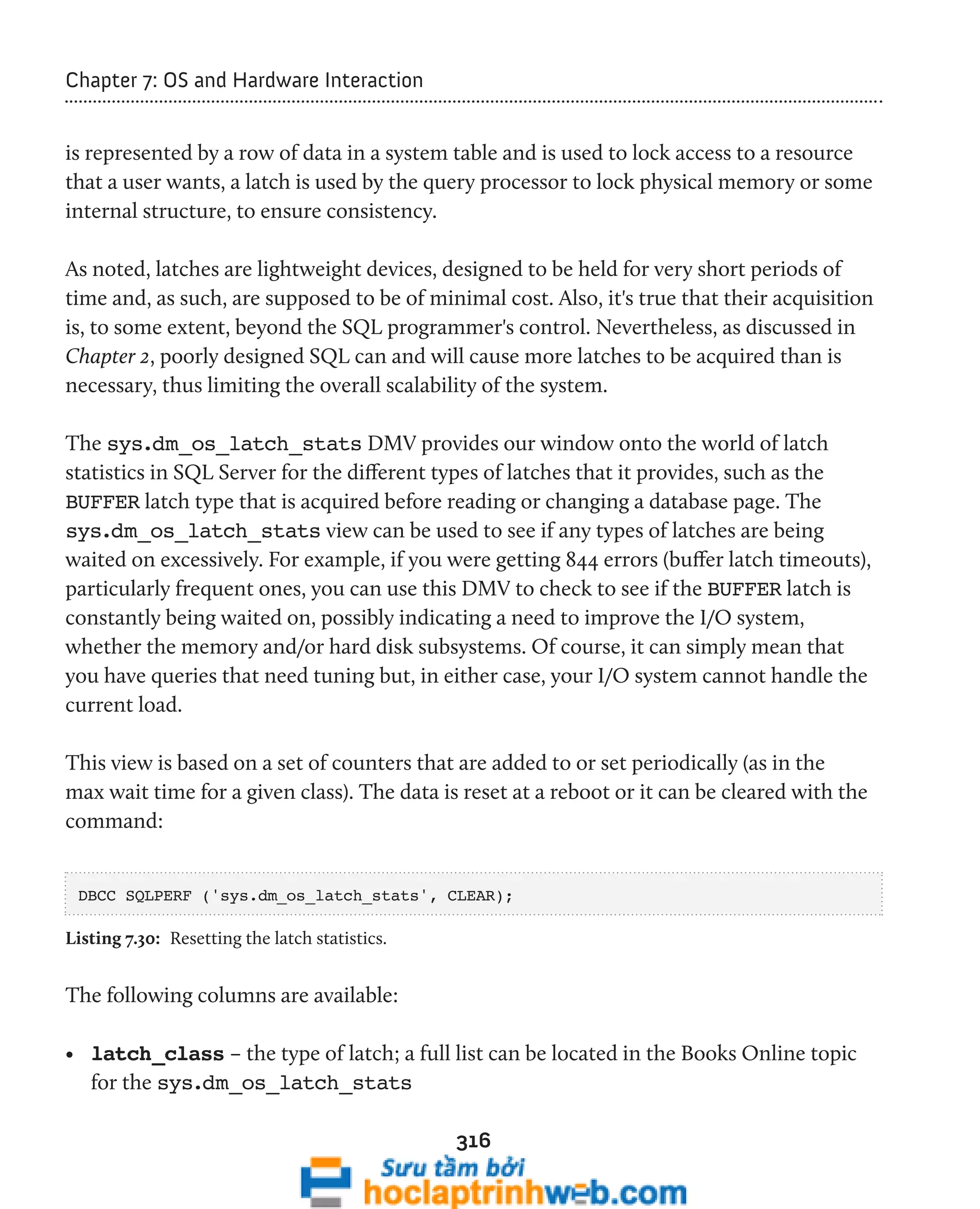 316 
Chapter 7: OS and Hardware Interaction 
is represented by a row of data in a system table and is used to lock access to a resource 
that a user wants, a latch is used by the query processor to lock physical memory or some 
internal structure, to ensure consistency. 
As noted, latches are lightweight devices, designed to be held for very short periods of 
time and, as such, are supposed to be of minimal cost. Also, it's true that their acquisition 
is, to some extent, beyond the SQL programmer's control. Nevertheless, as discussed in 
Chapter 2, poorly designed SQL can and will cause more latches to be acquired than is 
necessary, thus limiting the overall scalability of the system. 
The sys.dm_os_latch_stats DMV provides our window onto the world of latch 
statistics in SQL Server for the different types of latches that it provides, such as the 
BUFFER latch type that is acquired before reading or changing a database page. The 
sys.dm_os_latch_stats view can be used to see if any types of latches are being 
waited on excessively. For example, if you were getting 844 errors (buffer latch timeouts), 
particularly frequent ones, you can use this DMV to check to see if the BUFFER latch is 
constantly being waited on, possibly indicating a need to improve the I/O system, 
whether the memory and/or hard disk subsystems. Of course, it can simply mean that 
you have queries that need tuning but, in either case, your I/O system cannot handle the 
current load. 
This view is based on a set of counters that are added to or set periodically (as in the 
max wait time for a given class). The data is reset at a reboot or it can be cleared with the 
command: 
DBCC SQLPERF ('sys.dm_os_latch_stats', CLEAR); 
Listing 7.30: Resetting the latch statistics. 
The following columns are available: 
• latch_class – the type of latch; a full list can be located in the Books Online topic 
for the sys.dm_os_latch_stats 
 