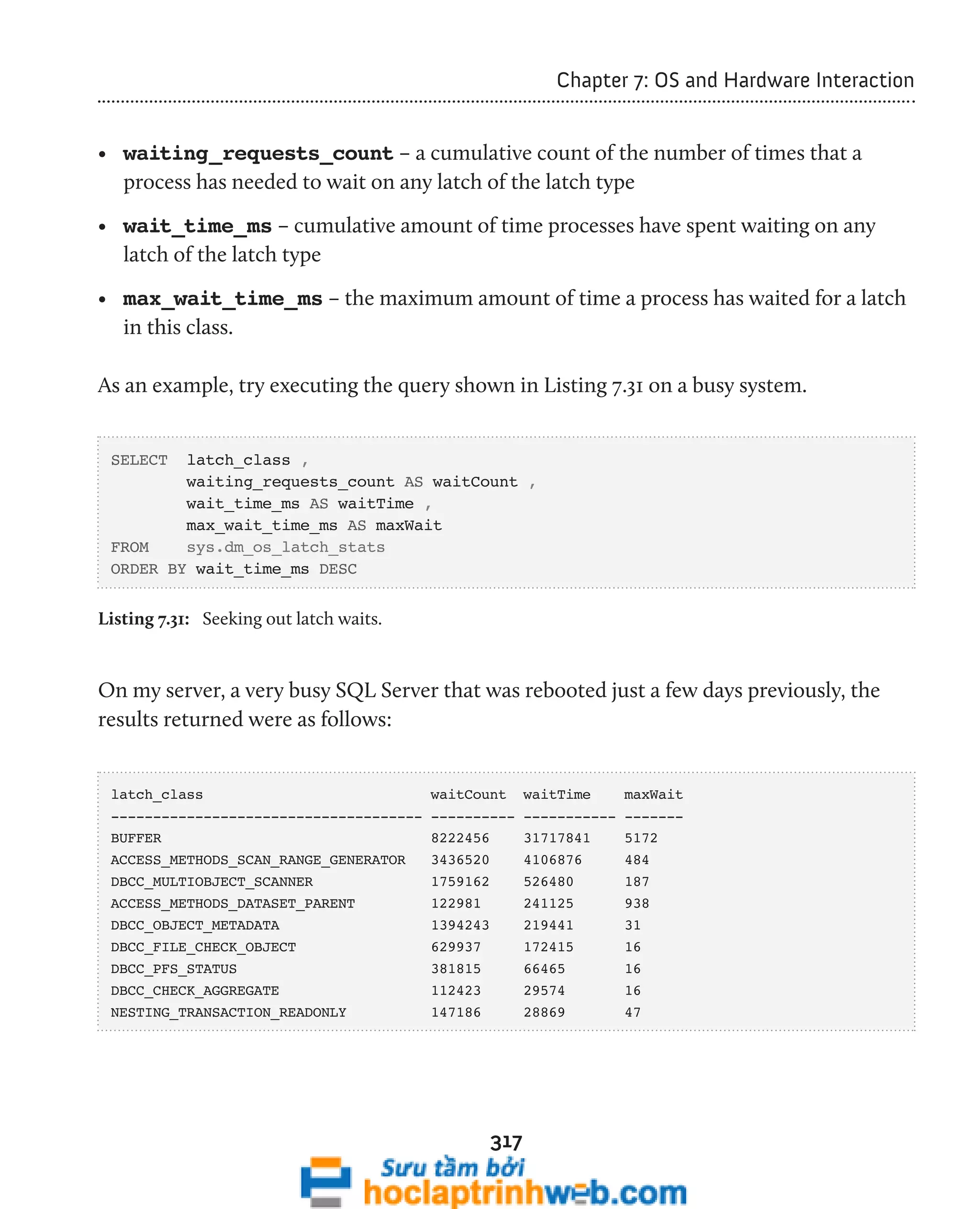 317 
Chapter 7: OS and Hardware Interaction 
• waiting_requests_count – a cumulative count of the number of times that a 
process has needed to wait on any latch of the latch type 
• wait_time_ms – cumulative amount of time processes have spent waiting on any 
latch of the latch type 
• max_wait_time_ms – the maximum amount of time a process has waited for a latch 
in this class. 
As an example, try executing the query shown in Listing 7.31 on a busy system. 
SELECT latch_class , 
waiting_requests_count AS waitCount , 
wait_time_ms AS waitTime , 
max_wait_time_ms AS maxWait 
FROM sys.dm_os_latch_stats 
ORDER BY wait_time_ms DESC 
Listing 7.31: Seeking out latch waits. 
On my server, a very busy SQL Server that was rebooted just a few days previously, the 
results returned were as follows: 
latch_class waitCount waitTime maxWait 
------------------------------------- ---------- ----------- ------- 
BUFFER 8222456 31717841 5172 
ACCESS_METHODS_SCAN_RANGE_GENERATOR 3436520 4106876 484 
DBCC_MULTIOBJECT_SCANNER 1759162 526480 187 
ACCESS_METHODS_DATASET_PARENT 122981 241125 938 
DBCC_OBJECT_METADATA 1394243 219441 31 
DBCC_FILE_CHECK_OBJECT 629937 172415 16 
DBCC_PFS_STATUS 381815 66465 16 
DBCC_CHECK_AGGREGATE 112423 29574 16 
NESTING_TRANSACTION_READONLY 147186 28869 47 
 