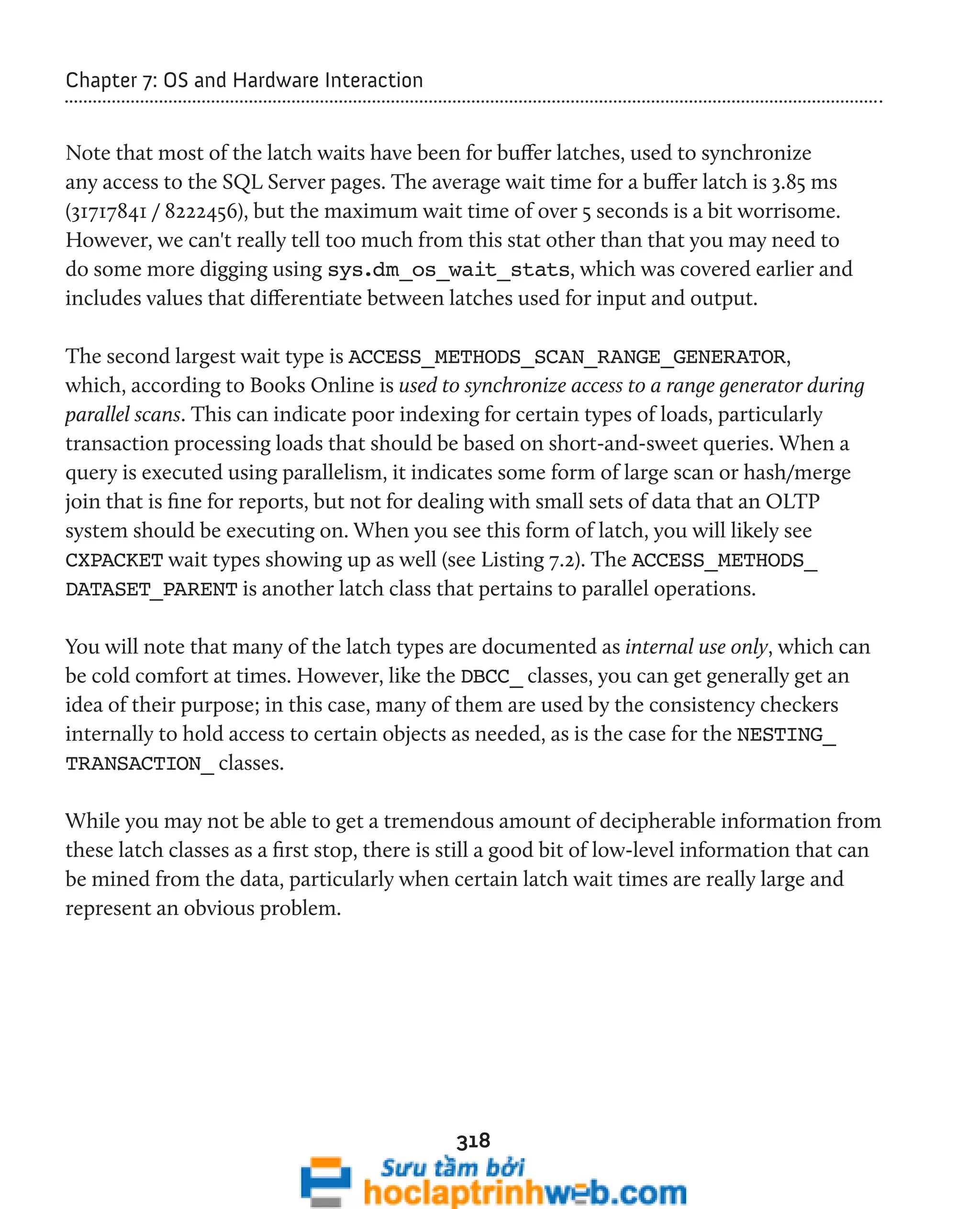 318 
Chapter 7: OS and Hardware Interaction 
Note that most of the latch waits have been for buffer latches, used to synchronize 
any access to the SQL Server pages. The average wait time for a buffer latch is 3.85 ms 
(31717841 / 8222456), but the maximum wait time of over 5 seconds is a bit worrisome. 
However, we can't really tell too much from this stat other than that you may need to 
do some more digging using sys.dm_os_wait_stats, which was covered earlier and 
includes values that differentiate between latches used for input and output. 
The second largest wait type is ACCESS_METHODS_SCAN_RANGE_GENERATOR, 
which, according to Books Online is used to synchronize access to a range generator during 
parallel scans. This can indicate poor indexing for certain types of loads, particularly 
transaction processing loads that should be based on short-and-sweet queries. When a 
query is executed using parallelism, it indicates some form of large scan or hash/merge 
join that is fine for reports, but not for dealing with small sets of data that an OLTP 
system should be executing on. When you see this form of latch, you will likely see 
CXPACKET wait types showing up as well (see Listing 7.2). The ACCESS_METHODS_ 
DATASET_PARENT is another latch class that pertains to parallel operations. 
You will note that many of the latch types are documented as internal use only, which can 
be cold comfort at times. However, like the DBCC_ classes, you can get generally get an 
idea of their purpose; in this case, many of them are used by the consistency checkers 
internally to hold access to certain objects as needed, as is the case for the NESTING_ 
TRANSACTION_ classes. 
While you may not be able to get a tremendous amount of decipherable information from 
these latch classes as a first stop, there is still a good bit of low-level information that can 
be mined from the data, particularly when certain latch wait times are really large and 
represent an obvious problem. 
 