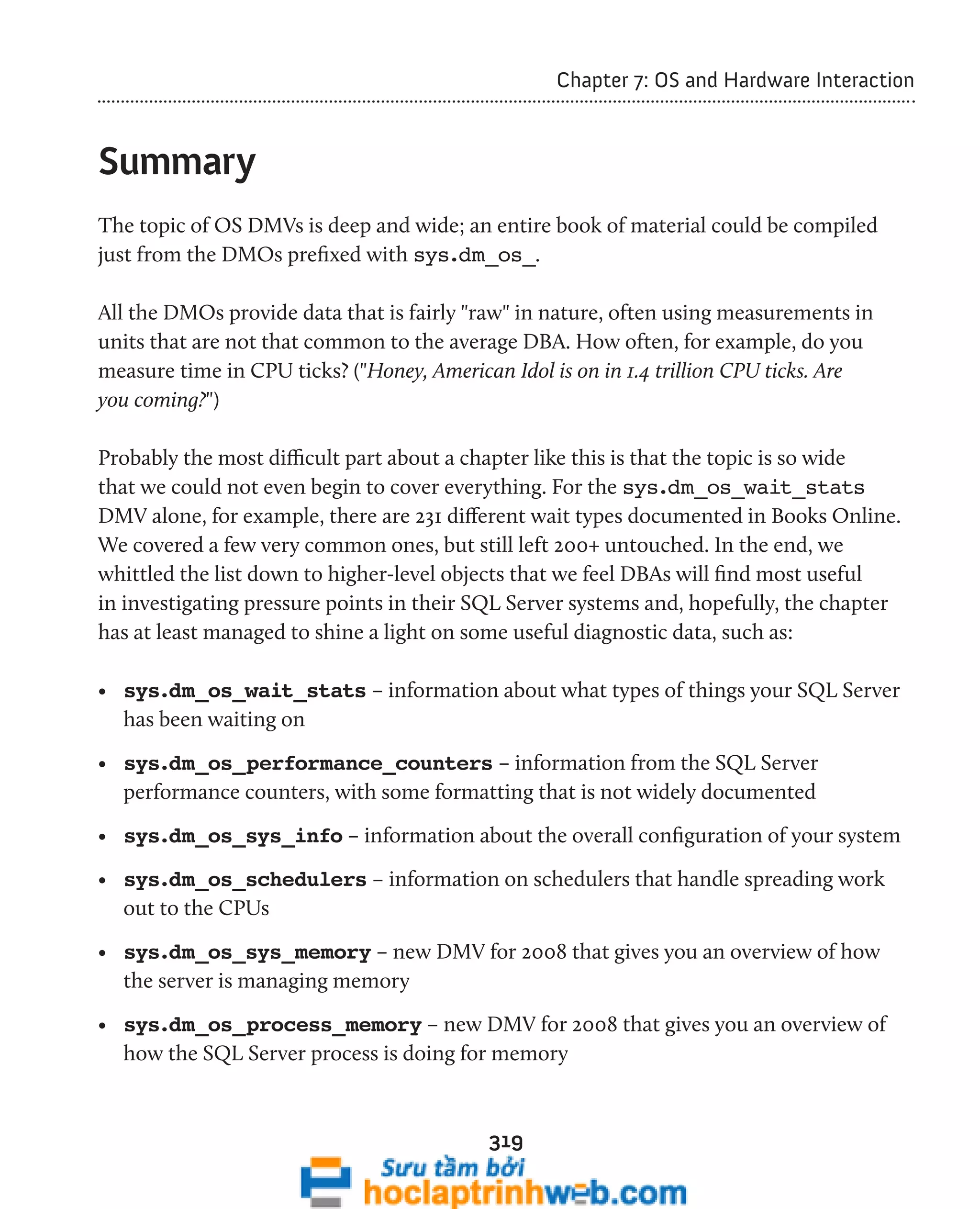 319 
Chapter 7: OS and Hardware Interaction 
Summary 
The topic of OS DMVs is deep and wide; an entire book of material could be compiled 
just from the DMOs prefixed with sys.dm_os_. 
All the DMOs provide data that is fairly "raw" in nature, often using measurements in 
units that are not that common to the average DBA. How often, for example, do you 
measure time in CPU ticks? ("Honey, American Idol is on in 1.4 trillion CPU ticks. Are 
you coming?") 
Probably the most difficult part about a chapter like this is that the topic is so wide 
that we could not even begin to cover everything. For the sys.dm_os_wait_stats 
DMV alone, for example, there are 231 different wait types documented in Books Online. 
We covered a few very common ones, but still left 200+ untouched. In the end, we 
whittled the list down to higher-level objects that we feel DBAs will find most useful 
in investigating pressure points in their SQL Server systems and, hopefully, the chapter 
has at least managed to shine a light on some useful diagnostic data, such as: 
• sys.dm_os_wait_stats – information about what types of things your SQL Server 
has been waiting on 
• sys.dm_os_performance_counters – information from the SQL Server 
performance counters, with some formatting that is not widely documented 
• sys.dm_os_sys_info – information about the overall configuration of your system 
• sys.dm_os_schedulers – information on schedulers that handle spreading work 
out to the CPUs 
• sys.dm_os_sys_memory – new DMV for 2008 that gives you an overview of how 
the server is managing memory 
• sys.dm_os_process_memory – new DMV for 2008 that gives you an overview of 
how the SQL Server process is doing for memory 
 