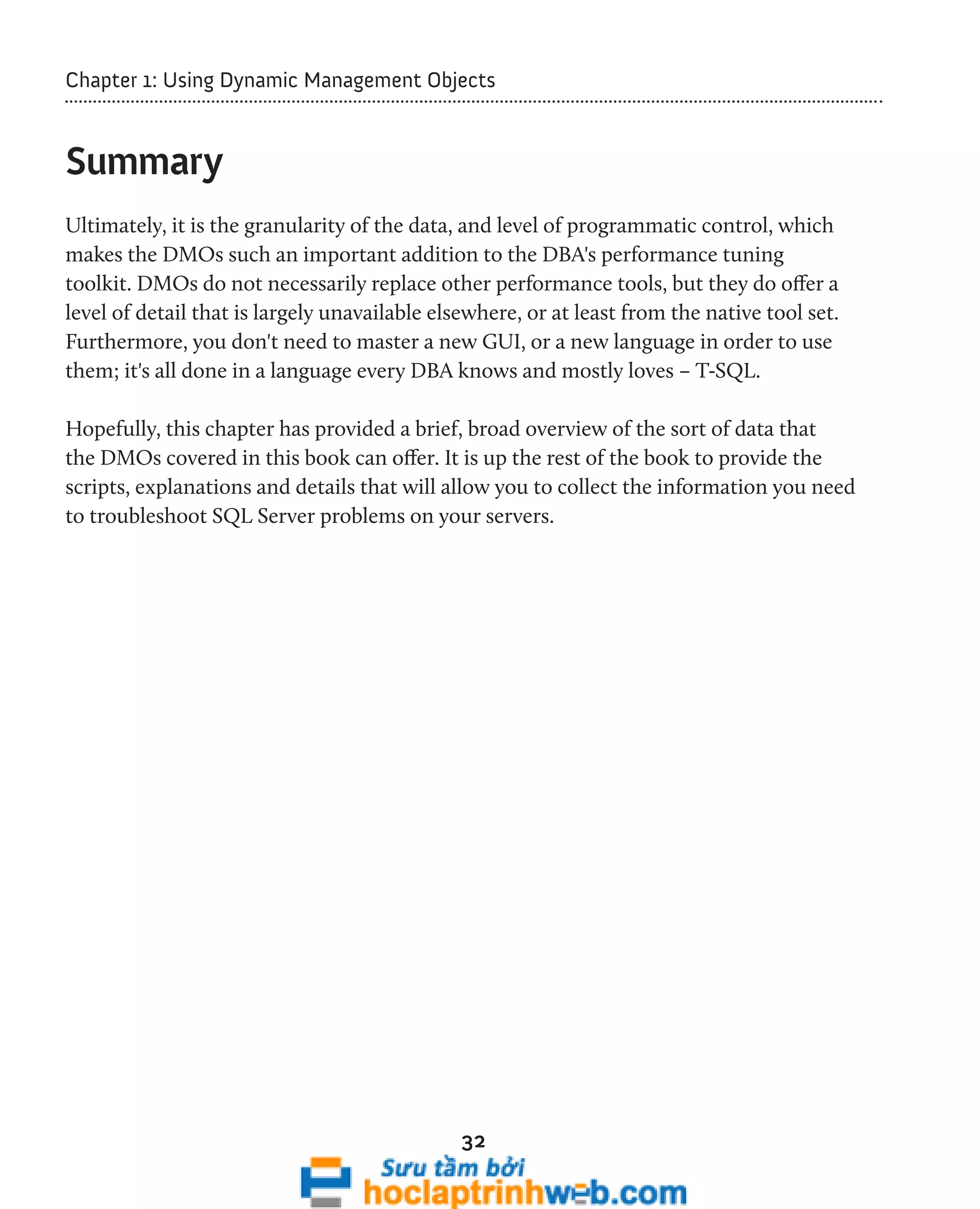 Chapter 1: Using Dynamic Management Objects 
32 
Summary 
Ultimately, it is the granularity of the data, and level of programmatic control, which 
makes the DMOs such an important addition to the DBA's performance tuning 
toolkit. DMOs do not necessarily replace other performance tools, but they do offer a 
level of detail that is largely unavailable elsewhere, or at least from the native tool set. 
Furthermore, you don't need to master a new GUI, or a new language in order to use 
them; it's all done in a language every DBA knows and mostly loves – T-SQL. 
Hopefully, this chapter has provided a brief, broad overview of the sort of data that 
the DMOs covered in this book can offer. It is up the rest of the book to provide the 
scripts, explanations and details that will allow you to collect the information you need 
to troubleshoot SQL Server problems on your servers. 
 