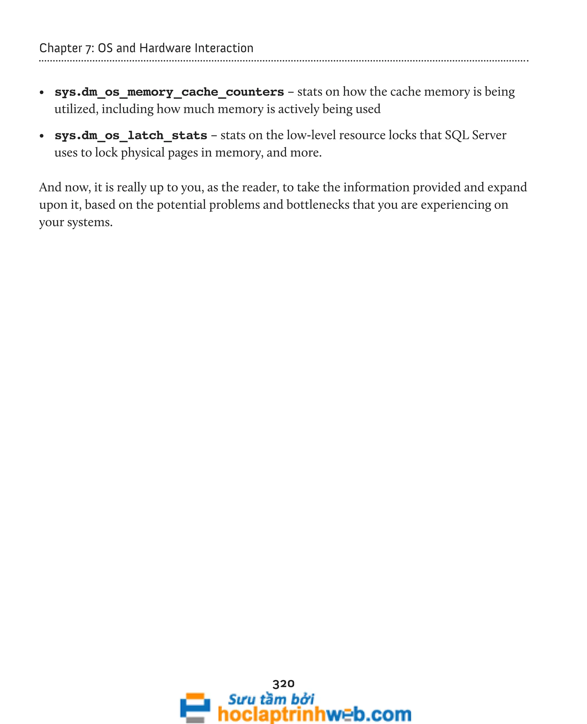 320 
Chapter 7: OS and Hardware Interaction 
• sys.dm_os_memory_cache_counters – stats on how the cache memory is being 
utilized, including how much memory is actively being used 
• sys.dm_os_latch_stats – stats on the low-level resource locks that SQL Server 
uses to lock physical pages in memory, and more. 
And now, it is really up to you, as the reader, to take the information provided and expand 
upon it, based on the potential problems and bottlenecks that you are experiencing on 
your systems. 
 
