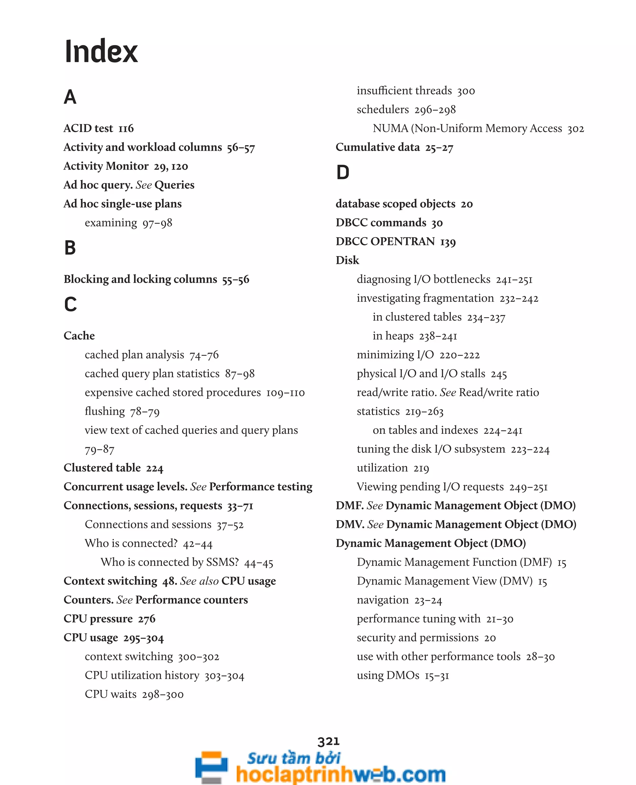 321 
A 
ACID test 116 
Activity and workload columns 56–57 
Activity Monitor 29, 120 
Ad hoc query. See Queries 
Ad hoc single-use plans 
examining 97–98 
B 
Blocking and locking columns 55–56 
C 
Cache 
cached plan analysis 74–76 
cached query plan statistics 87–98 
expensive cached stored procedures 109–110 
flushing 78–79 
view text of cached queries and query plans 
79–87 
Clustered table 224 
Concurrent usage levels. See Performance testing 
Connections, sessions, requests 33–71 
Connections and sessions 37–52 
Who is connected? 42–44 
Who is connected by SSMS? 44–45 
Context switching 48. See also CPU usage 
Counters. See Performance counters 
CPU pressure 276 
CPU usage 295–304 
context switching 300–302 
CPU utilization history 303–304 
CPU waits 298–300 
insufficient threads 300 
schedulers 296–298 
NUMA (Non-Uniform Memory Access 302 
Cumulative data 25–27 
D 
database scoped objects 20 
DBCC commands 30 
DBCC OPENTRAN 139 
Disk 
diagnosing I/O bottlenecks 241–251 
investigating fragmentation 232–242 
in clustered tables 234–237 
in heaps 238–241 
minimizing I/O 220–222 
physical I/O and I/O stalls 245 
read/write ratio. See Read/write ratio 
statistics 219–263 
on tables and indexes 224–241 
tuning the disk I/O subsystem 223–224 
utilization 219 
Viewing pending I/O requests 249–251 
DMF. See Dynamic Management Object (DMO) 
DMV. See Dynamic Management Object (DMO) 
Dynamic Management Object (DMO) 
Dynamic Management Function (DMF) 15 
Dynamic Management View (DMV) 15 
navigation 23–24 
performance tuning with 21–30 
security and permissions 20 
use with other performance tools 28–30 
using DMOs 15–31 
Index 
 
