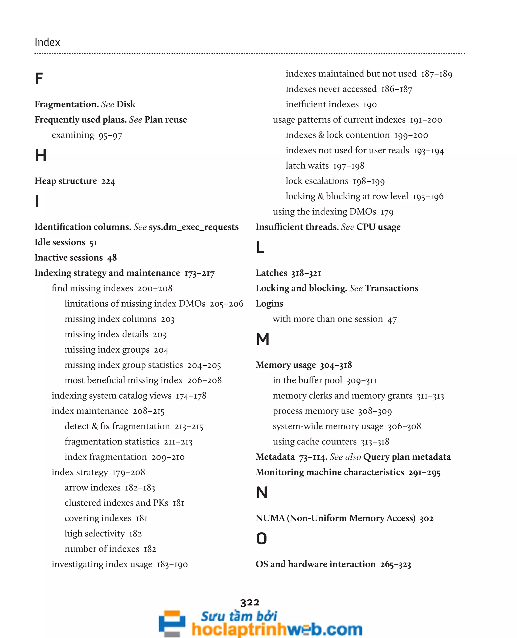 322 
Index 
F 
Fragmentation. See Disk 
Frequently used plans. See Plan reuse 
examining 95–97 
H 
Heap structure 224 
I 
Identification columns. See sys.dm_exec_requests 
Idle sessions 51 
Inactive sessions 48 
Indexing strategy and maintenance 173–217 
find missing indexes 200–208 
limitations of missing index DMOs 205–206 
missing index columns 203 
missing index details 203 
missing index groups 204 
missing index group statistics 204–205 
most beneficial missing index 206–208 
indexing system catalog views 174–178 
index maintenance 208–215 
detect & fix fragmentation 213–215 
fragmentation statistics 211–213 
index fragmentation 209–210 
index strategy 179–208 
arrow indexes 182–183 
clustered indexes and PKs 181 
covering indexes 181 
high selectivity 182 
number of indexes 182 
investigating index usage 183–190 
indexes maintained but not used 187–189 
indexes never accessed 186–187 
inefficient indexes 190 
usage patterns of current indexes 191–200 
indexes & lock contention 199–200 
indexes not used for user reads 193–194 
latch waits 197–198 
lock escalations 198–199 
locking & blocking at row level 195–196 
using the indexing DMOs 179 
Insufficient threads. See CPU usage 
L 
Latches 318–321 
Locking and blocking. See Transactions 
Logins 
with more than one session 47 
M 
Memory usage 304–318 
in the buffer pool 309–311 
memory clerks and memory grants 311–313 
process memory use 308–309 
system-wide memory usage 306–308 
using cache counters 313–318 
Metadata 73–114. See also Query plan metadata 
Monitoring machine characteristics 291–295 
N 
NUMA (Non-Uniform Memory Access) 302 
O 
OS and hardware interaction 265–323 
 
