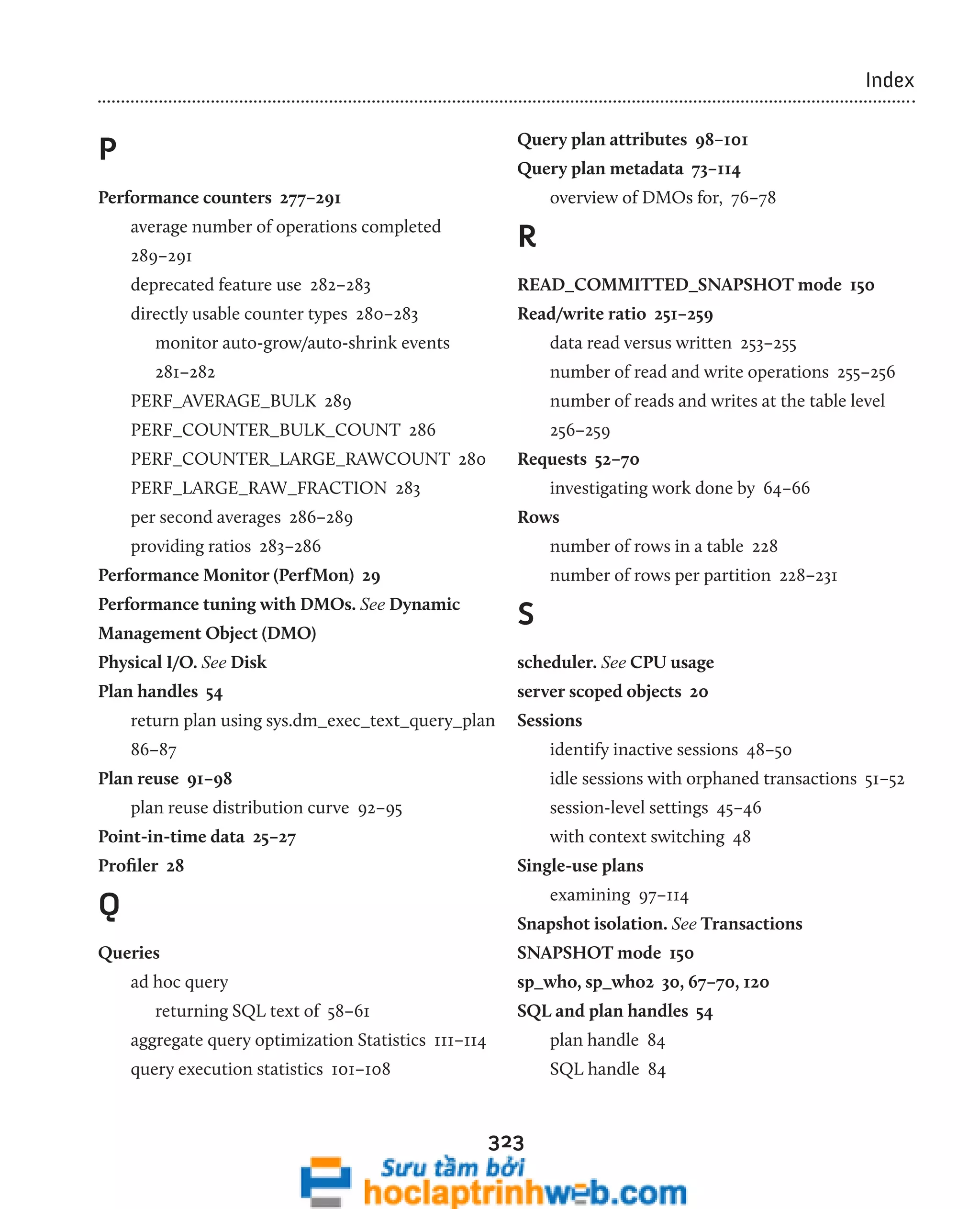 323 
Index 
P 
Performance counters 277–291 
average number of operations completed 
289–291 
deprecated feature use 282–283 
directly usable counter types 280–283 
monitor auto-grow/auto-shrink events 
281–282 
PERF_AVERAGE_BULK 289 
PERF_COUNTER_BULK_COUNT 286 
PERF_COUNTER_LARGE_RAWCOUNT 280 
PERF_LARGE_RAW_FRACTION 283 
per second averages 286–289 
providing ratios 283–286 
Performance Monitor (PerfMon) 29 
Performance tuning with DMOs. See Dynamic 
Management Object (DMO) 
Physical I/O. See Disk 
Plan handles 54 
return plan using sys.dm_exec_text_query_plan 
86–87 
Plan reuse 91–98 
plan reuse distribution curve 92–95 
Point-in-time data 25–27 
Profiler 28 
Q 
Queries 
ad hoc query 
returning SQL text of 58–61 
aggregate query optimization Statistics 111–114 
query execution statistics 101–108 
Query plan attributes 98–101 
Query plan metadata 73–114 
overview of DMOs for, 76–78 
R 
READ_COMMITTED_SNAPSHOT mode 150 
Read/write ratio 251–259 
data read versus written 253–255 
number of read and write operations 255–256 
number of reads and writes at the table level 
256–259 
Requests 52–70 
investigating work done by 64–66 
Rows 
number of rows in a table 228 
number of rows per partition 228–231 
S 
scheduler. See CPU usage 
server scoped objects 20 
Sessions 
identify inactive sessions 48–50 
idle sessions with orphaned transactions 51–52 
session-level settings 45–46 
with context switching 48 
Single-use plans 
examining 97–114 
Snapshot isolation. See Transactions 
SNAPSHOT mode 150 
sp_who, sp_who2 30, 67–70, 120 
SQL and plan handles 54 
plan handle 84 
SQL handle 84 
 