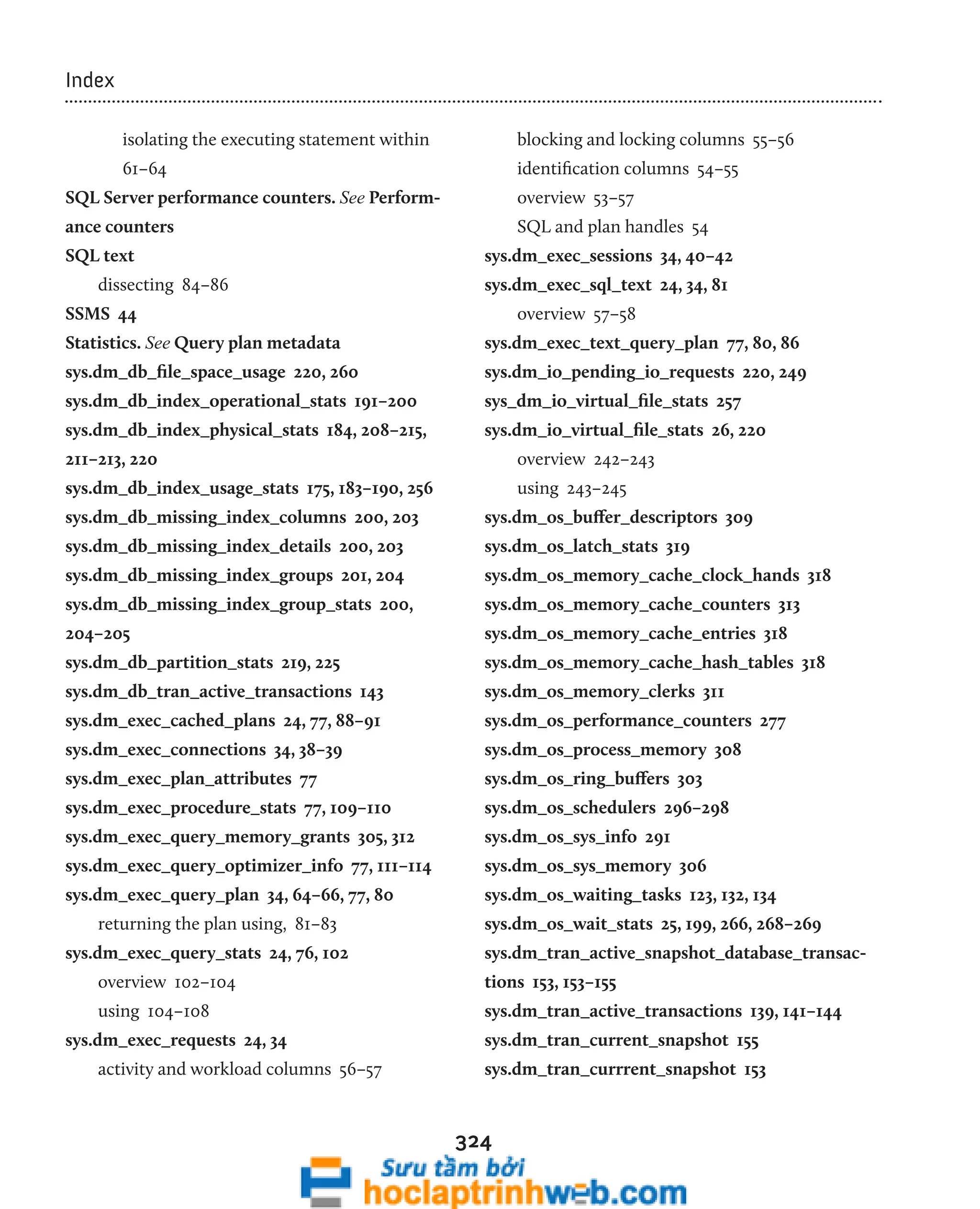 324 
Index 
isolating the executing statement within 
61–64 
SQL Server performance counters. See Perform-ance 
counters 
SQL text 
dissecting 84–86 
SSMS 44 
Statistics. See Query plan metadata 
sys.dm_db_file_space_usage 220, 260 
sys.dm_db_index_operational_stats 191–200 
sys.dm_db_index_physical_stats 184, 208–215, 
211–213, 220 
sys.dm_db_index_usage_stats 175, 183–190, 256 
sys.dm_db_missing_index_columns 200, 203 
sys.dm_db_missing_index_details 200, 203 
sys.dm_db_missing_index_groups 201, 204 
sys.dm_db_missing_index_group_stats 200, 
204–205 
sys.dm_db_partition_stats 219, 225 
sys.dm_db_tran_active_transactions 143 
sys.dm_exec_cached_plans 24, 77, 88–91 
sys.dm_exec_connections 34, 38–39 
sys.dm_exec_plan_attributes 77 
sys.dm_exec_procedure_stats 77, 109–110 
sys.dm_exec_query_memory_grants 305, 312 
sys.dm_exec_query_optimizer_info 77, 111–114 
sys.dm_exec_query_plan 34, 64–66, 77, 80 
returning the plan using, 81–83 
sys.dm_exec_query_stats 24, 76, 102 
overview 102–104 
using 104–108 
sys.dm_exec_requests 24, 34 
activity and workload columns 56–57 
blocking and locking columns 55–56 
identification columns 54–55 
overview 53–57 
SQL and plan handles 54 
sys.dm_exec_sessions 34, 40–42 
sys.dm_exec_sql_text 24, 34, 81 
overview 57–58 
sys.dm_exec_text_query_plan 77, 80, 86 
sys.dm_io_pending_io_requests 220, 249 
sys_dm_io_virtual_file_stats 257 
sys.dm_io_virtual_file_stats 26, 220 
overview 242–243 
using 243–245 
sys.dm_os_buffer_descriptors 309 
sys.dm_os_latch_stats 319 
sys.dm_os_memory_cache_clock_hands 318 
sys.dm_os_memory_cache_counters 313 
sys.dm_os_memory_cache_entries 318 
sys.dm_os_memory_cache_hash_tables 318 
sys.dm_os_memory_clerks 311 
sys.dm_os_performance_counters 277 
sys.dm_os_process_memory 308 
sys.dm_os_ring_buffers 303 
sys.dm_os_schedulers 296–298 
sys.dm_os_sys_info 291 
sys.dm_os_sys_memory 306 
sys.dm_os_waiting_tasks 123, 132, 134 
sys.dm_os_wait_stats 25, 199, 266, 268–269 
sys.dm_tran_active_snapshot_database_transac-tions 
153, 153–155 
sys.dm_tran_active_transactions 139, 141–144 
sys.dm_tran_current_snapshot 155 
sys.dm_tran_currrent_snapshot 153 
 