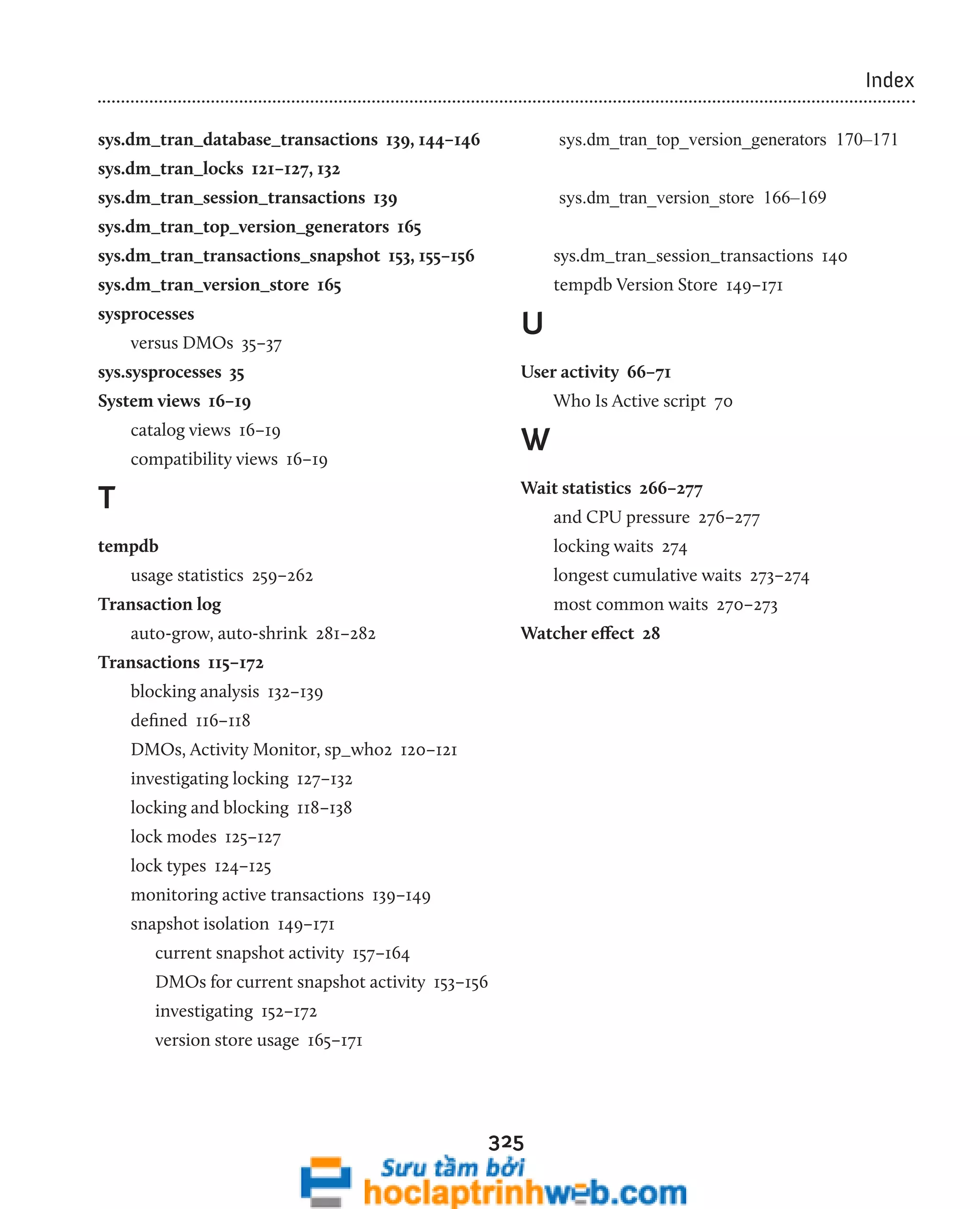 325 
Index 
sys.dm_tran_database_transactions 139, 144–146 
sys.dm_tran_locks 121–127, 132 
sys.dm_tran_session_transactions 139 
sys.dm_tran_top_version_generators 165 
sys.dm_tran_transactions_snapshot 153, 155–156 
sys.dm_tran_version_store 165 
sysprocesses 
versus DMOs 35–37 
sys.sysprocesses 35 
System views 16–19 
catalog views 16–19 
compatibility views 16–19 
T 
tempdb 
usage statistics 259–262 
Transaction log 
auto-grow, auto-shrink 281–282 
Transactions 115–172 
blocking analysis 132–139 
defined 116–118 
DMOs, Activity Monitor, sp_who2 120–121 
investigating locking 127–132 
locking and blocking 118–138 
lock modes 125–127 
lock types 124–125 
monitoring active transactions 139–149 
snapshot isolation 149–171 
current snapshot activity 157–164 
DMOs for current snapshot activity 153–156 
investigating 152–172 
version store usage 165–171 
sys.dm_tran_top_version_generators 170–171 
sys.dm_tran_version_store 166–169 
sys.dm_tran_session_transactions 140 
tempdb Version Store 149–171 
U 
User activity 66–71 
Who Is Active script 70 
W 
Wait statistics 266–277 
and CPU pressure 276–277 
locking waits 274 
longest cumulative waits 273–274 
most common waits 270–273 
Watcher effect 28 
 