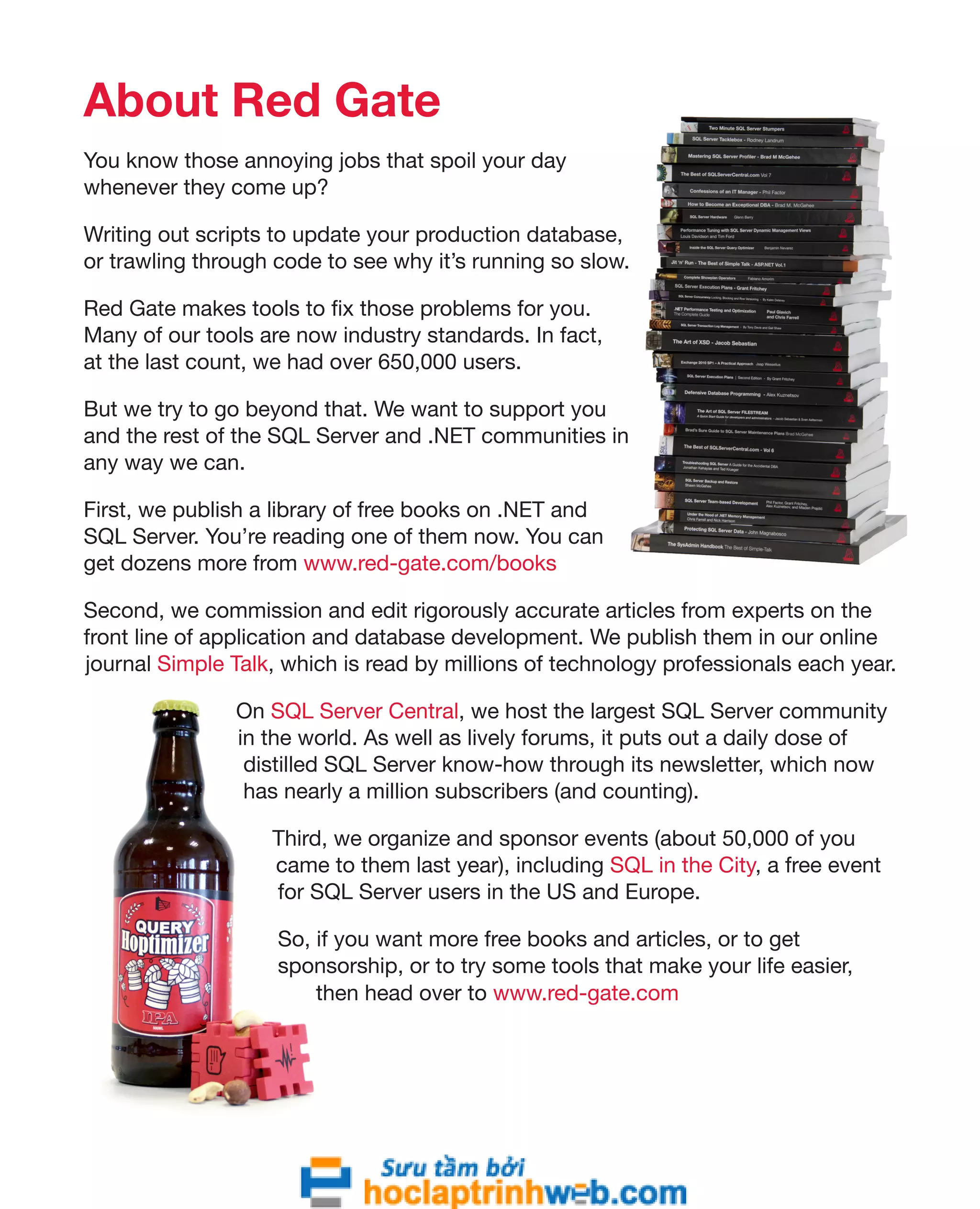 About Red Gate 
You know those annoying jobs that spoil your day 
whenever they come up? 
Writing out scripts to update your production database, 
or trawling through code to see why it’s running so slow. 
Red Gate makes tools to fix those problems for you. 
Many of our tools are now industry standards. In fact, 
at the last count, we had over 650,000 users. 
But we try to go beyond that. We want to support you 
and the rest of the SQL Server and .NET communities in 
any way we can. 
First, we publish a library of free books on .NET and 
SQL Server. You’re reading one of them now. You can 
get dozens more from www.red-gate.com/books 
Second, we commission and edit rigorously accurate articles from experts on the 
front line of application and database development. We publish them in our online 
journal Simple Talk, which is read by millions of technology professionals each year. 
On SQL Server Central, we host the largest SQL Server community 
in the world. As well as lively forums, it puts out a daily dose of 
distilled SQL Server know-how through its newsletter, which now 
has nearly a million subscribers (and counting). 
Third, we organize and sponsor events (about 50,000 of you 
came to them last year), including SQL in the City, a free event 
for SQL Server users in the US and Europe. 
So, if you want more free books and articles, or to get 
sponsorship, or to try some tools that make your life easier, 
then head over to www.red-gate.com 
