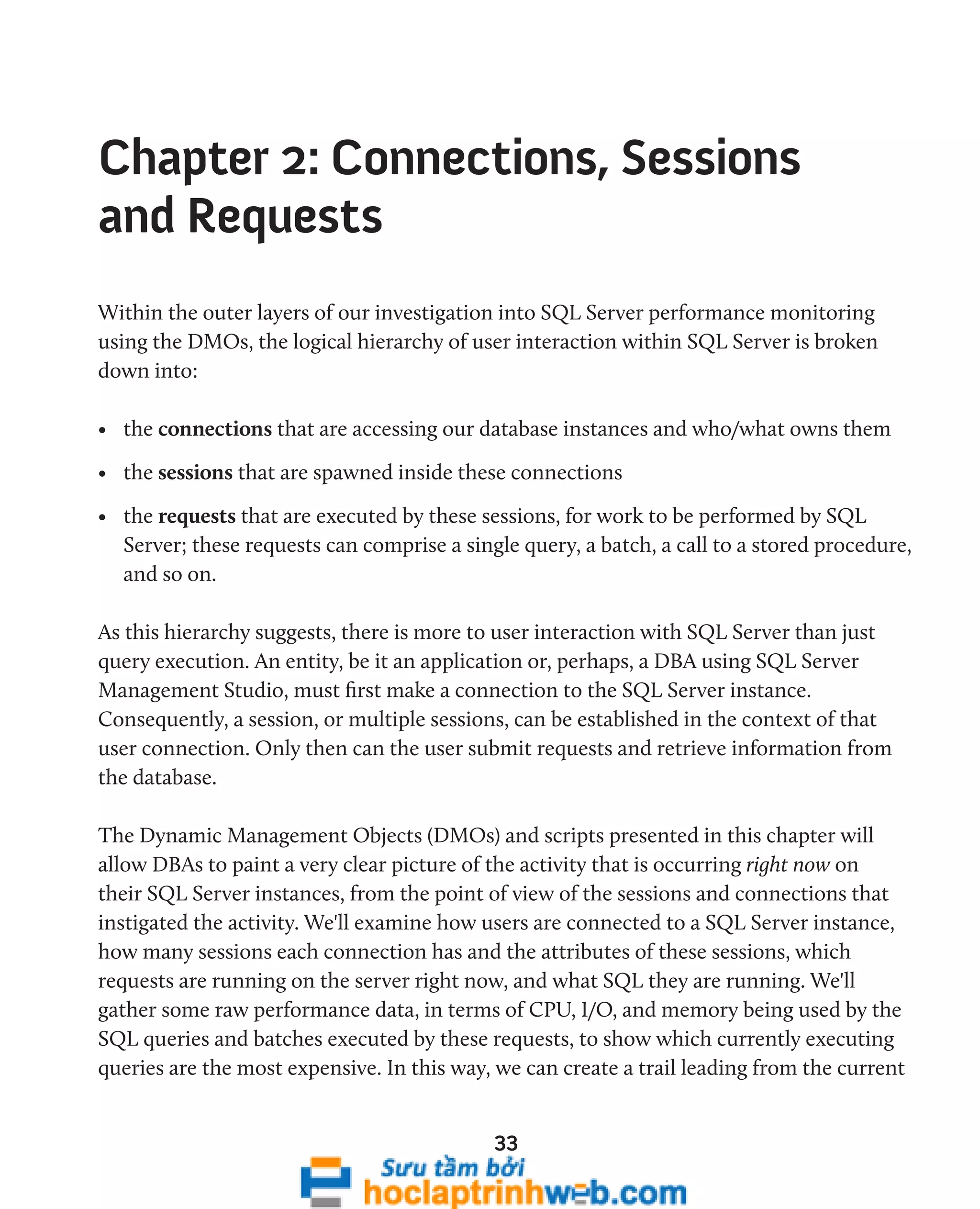Chapter 2: Connections, Sessions 
and Requests 
Within the outer layers of our investigation into SQL Server performance monitoring 
using the DMOs, the logical hierarchy of user interaction within SQL Server is broken 
down into: 
• the connections that are accessing our database instances and who/what owns them 
• the sessions that are spawned inside these connections 
• the requests that are executed by these sessions, for work to be performed by SQL 
Server; these requests can comprise a single query, a batch, a call to a stored procedure, 
and so on. 
As this hierarchy suggests, there is more to user interaction with SQL Server than just 
query execution. An entity, be it an application or, perhaps, a DBA using SQL Server 
Management Studio, must first make a connection to the SQL Server instance. 
Consequently, a session, or multiple sessions, can be established in the context of that 
user connection. Only then can the user submit requests and retrieve information from 
the database. 
The Dynamic Management Objects (DMOs) and scripts presented in this chapter will 
allow DBAs to paint a very clear picture of the activity that is occurring right now on 
their SQL Server instances, from the point of view of the sessions and connections that 
instigated the activity. We'll examine how users are connected to a SQL Server instance, 
how many sessions each connection has and the attributes of these sessions, which 
requests are running on the server right now, and what SQL they are running. We'll 
gather some raw performance data, in terms of CPU, I/O, and memory being used by the 
SQL queries and batches executed by these requests, to show which currently executing 
queries are the most expensive. In this way, we can create a trail leading from the current 
33 
 