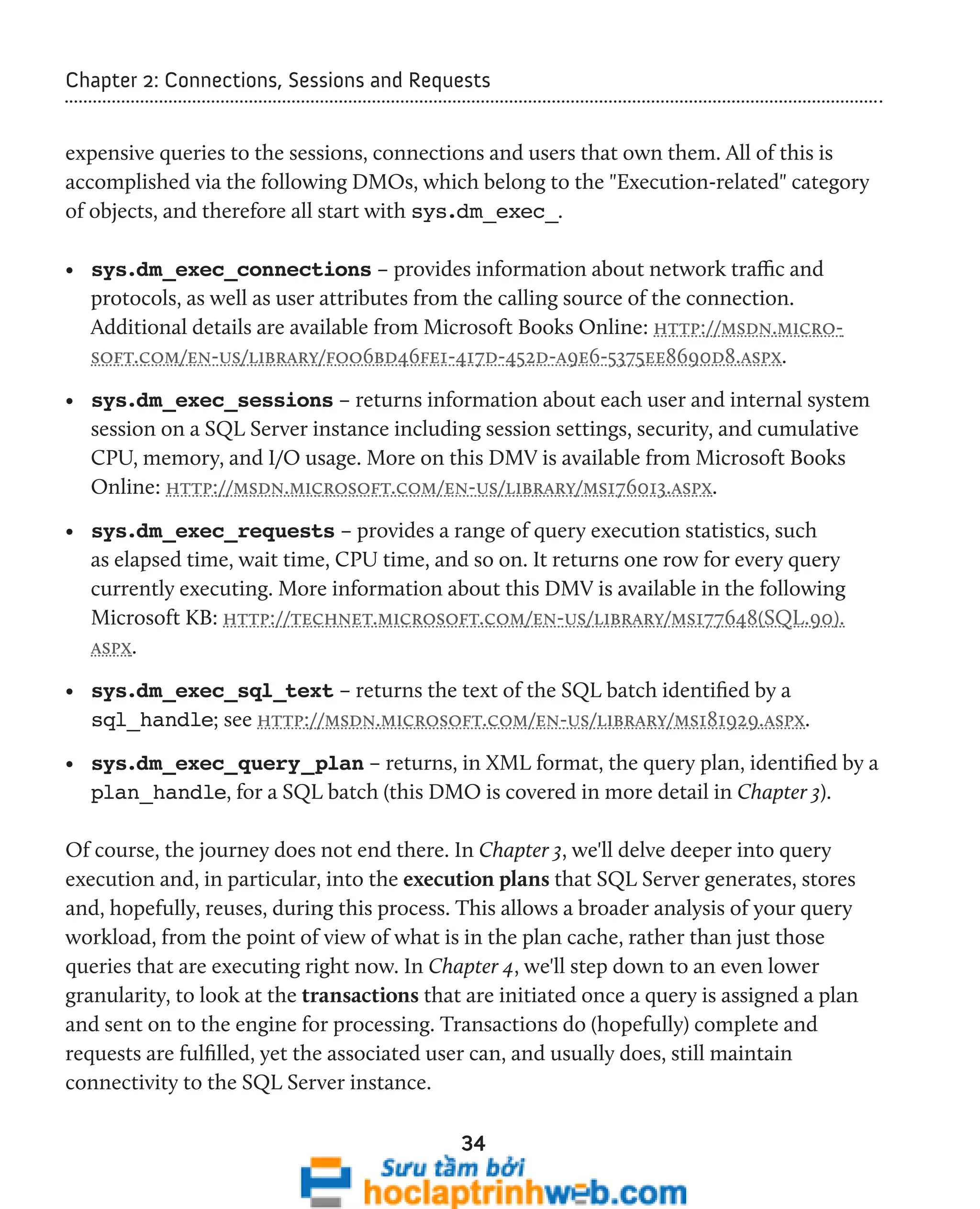 Chapter 2: Connections, Sessions and Requests 
expensive queries to the sessions, connections and users that own them. All of this is 
accomplished via the following DMOs, which belong to the "Execution-related" category 
of objects, and therefore all start with sys.dm_exec_. 
• sys.dm_exec_connections – provides information about network traffic and 
protocols, as well as user attributes from the calling source of the connection. 
Additional details are available from Microsoft Books Online: http://msdn.micro-soft. 
com/en-us/library/foo6bd46fe1-417d-452d-a9e6-5375ee8690d8.aspx. 
• sys.dm_exec_sessions – returns information about each user and internal system 
session on a SQL Server instance including session settings, security, and cumulative 
CPU, memory, and I/O usage. More on this DMV is available from Microsoft Books 
Online: http://msdn.microsoft.com/en-us/library/ms176013.aspx. 
• sys.dm_exec_requests – provides a range of query execution statistics, such 
as elapsed time, wait time, CPU time, and so on. It returns one row for every query 
currently executing. More information about this DMV is available in the following 
Microsoft KB: http://technet.microsoft.com/en-us/library/ms177648(SQL.90). 
aspx. 
• sys.dm_exec_sql_text – returns the text of the SQL batch identified by a 
sql_handle; see http://msdn.microsoft.com/en-us/library/ms181929.aspx. 
• sys.dm_exec_query_plan – returns, in XML format, the query plan, identified by a 
plan_handle, for a SQL batch (this DMO is covered in more detail in Chapter 3). 
Of course, the journey does not end there. In Chapter 3, we'll delve deeper into query 
execution and, in particular, into the execution plans that SQL Server generates, stores 
and, hopefully, reuses, during this process. This allows a broader analysis of your query 
workload, from the point of view of what is in the plan cache, rather than just those 
queries that are executing right now. In Chapter 4, we'll step down to an even lower 
granularity, to look at the transactions that are initiated once a query is assigned a plan 
and sent on to the engine for processing. Transactions do (hopefully) complete and 
requests are fulfilled, yet the associated user can, and usually does, still maintain 
connectivity to the SQL Server instance. 
34 
 