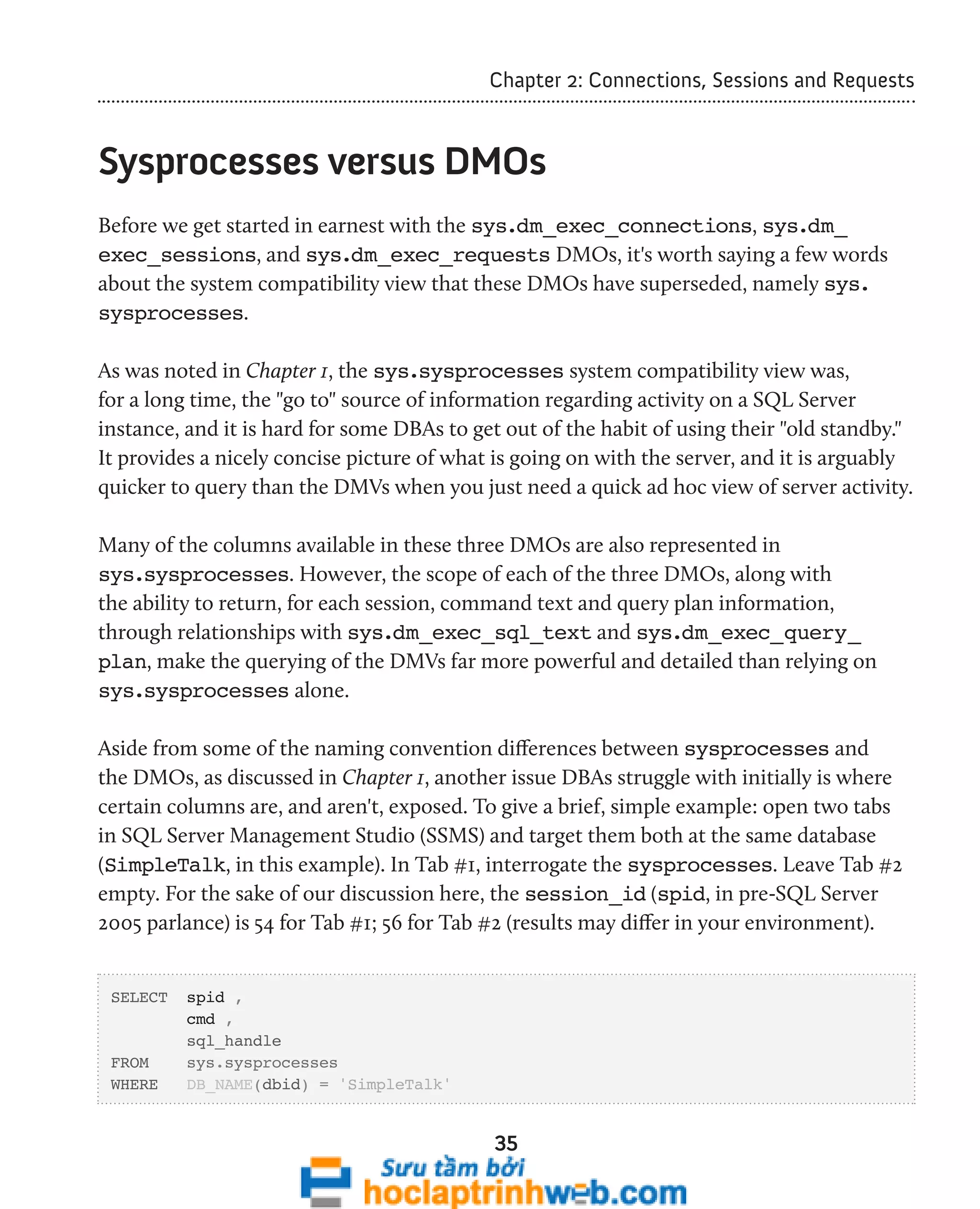 Chapter 2: Connections, Sessions and Requests 
Sysprocesses versus DMOs 
Before we get started in earnest with the sys.dm_exec_connections, sys.dm_ 
exec_sessions, and sys.dm_exec_requests DMOs, it's worth saying a few words 
about the system compatibility view that these DMOs have superseded, namely sys. 
sysprocesses. 
As was noted in Chapter 1, the sys.sysprocesses system compatibility view was, 
for a long time, the "go to" source of information regarding activity on a SQL Server 
instance, and it is hard for some DBAs to get out of the habit of using their "old standby." 
It provides a nicely concise picture of what is going on with the server, and it is arguably 
quicker to query than the DMVs when you just need a quick ad hoc view of server activity. 
Many of the columns available in these three DMOs are also represented in 
sys.sysprocesses. However, the scope of each of the three DMOs, along with 
the ability to return, for each session, command text and query plan information, 
through relationships with sys.dm_exec_sql_text and sys.dm_exec_query_ 
plan, make the querying of the DMVs far more powerful and detailed than relying on 
sys.sysprocesses alone. 
Aside from some of the naming convention differences between sysprocesses and 
the DMOs, as discussed in Chapter 1, another issue DBAs struggle with initially is where 
certain columns are, and aren't, exposed. To give a brief, simple example: open two tabs 
in SQL Server Management Studio (SSMS) and target them both at the same database 
(SimpleTalk, in this example). In Tab #1, interrogate the sysprocesses. Leave Tab #2 
empty. For the sake of our discussion here, the session_id (spid, in pre-SQL Server 
2005 parlance) is 54 for Tab #1; 56 for Tab #2 (results may differ in your environment). 
35 
SELECT spid , 
cmd , 
sql_handle 
FROM sys.sysprocesses 
WHERE DB_NAME(dbid) = 'SimpleTalk' 
 