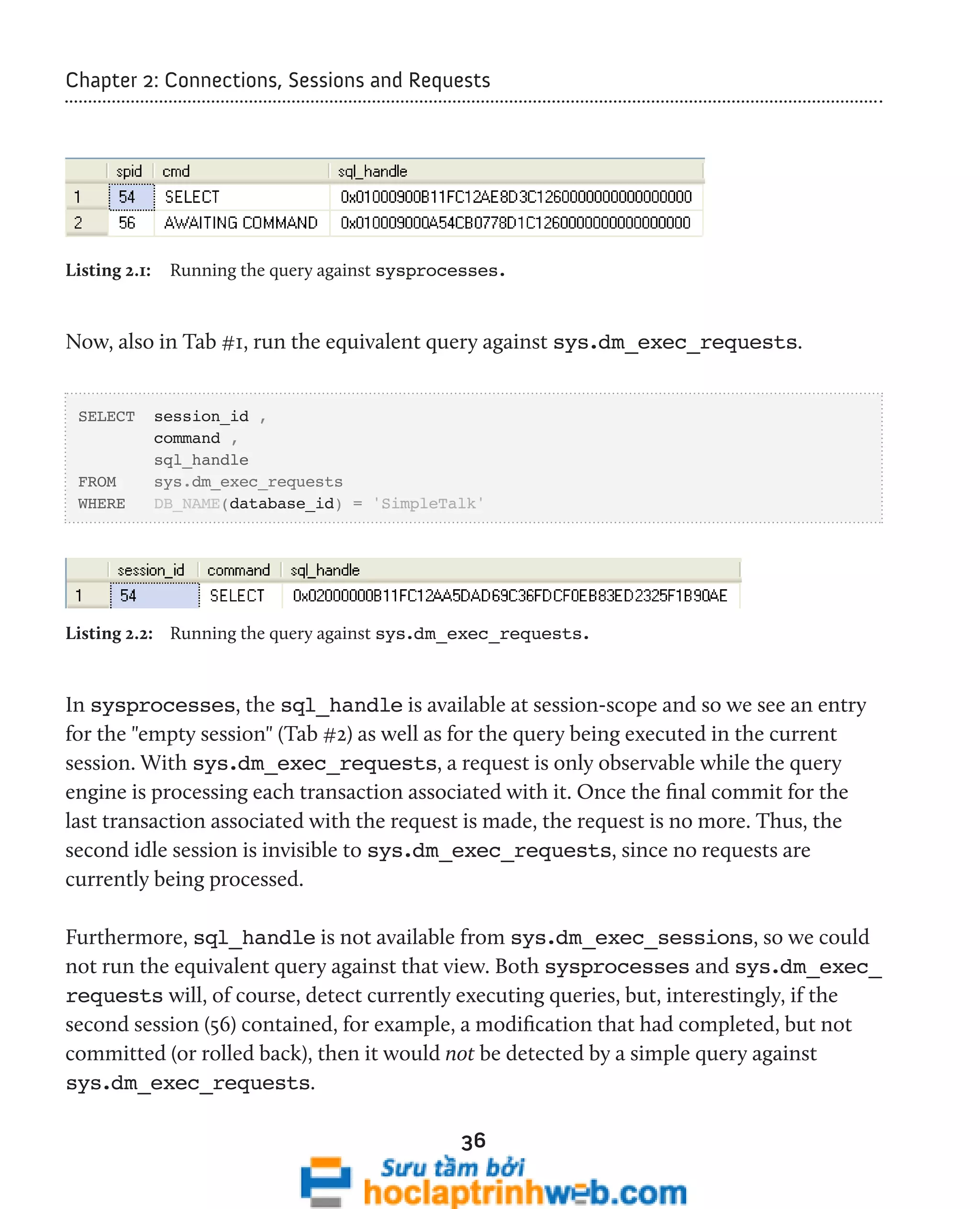 Chapter 2: Connections, Sessions and Requests 
Listing 2.1: Running the query against sysprocesses. 
Now, also in Tab #1, run the equivalent query against sys.dm_exec_requests. 
36 
SELECT session_id , 
command , 
sql_handle 
FROM sys.dm_exec_requests 
WHERE DB_NAME(database_id) = 'SimpleTalk' 
Listing 2.2: Running the query against sys.dm_exec_requests. 
In sysprocesses, the sql_handle is available at session-scope and so we see an entry 
for the "empty session" (Tab #2) as well as for the query being executed in the current 
session. With sys.dm_exec_requests, a request is only observable while the query 
engine is processing each transaction associated with it. Once the final commit for the 
last transaction associated with the request is made, the request is no more. Thus, the 
second idle session is invisible to sys.dm_exec_requests, since no requests are 
currently being processed. 
Furthermore, sql_handle is not available from sys.dm_exec_sessions, so we could 
not run the equivalent query against that view. Both sysprocesses and sys.dm_exec_ 
requests will, of course, detect currently executing queries, but, interestingly, if the 
second session (56) contained, for example, a modification that had completed, but not 
committed (or rolled back), then it would not be detected by a simple query against 
sys.dm_exec_requests. 
 