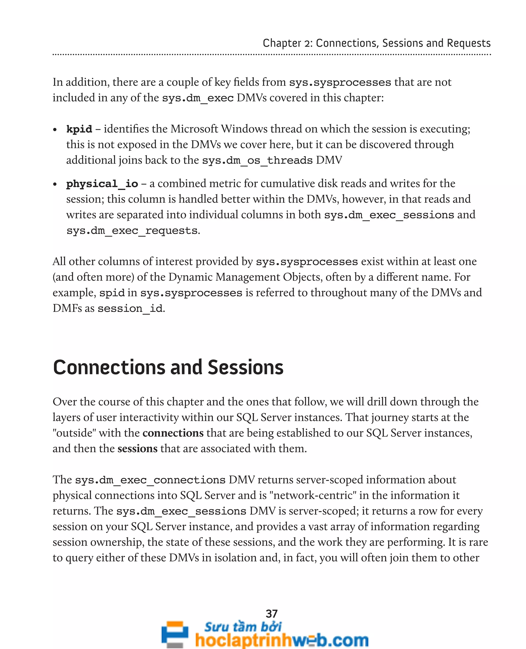 Chapter 2: Connections, Sessions and Requests 
In addition, there are a couple of key fields from sys.sysprocesses that are not 
included in any of the sys.dm_exec DMVs covered in this chapter: 
• kpid – identifies the Microsoft Windows thread on which the session is executing; 
this is not exposed in the DMVs we cover here, but it can be discovered through 
additional joins back to the sys.dm_os_threads DMV 
• physical_io – a combined metric for cumulative disk reads and writes for the 
session; this column is handled better within the DMVs, however, in that reads and 
writes are separated into individual columns in both sys.dm_exec_sessions and 
sys.dm_exec_requests. 
All other columns of interest provided by sys.sysprocesses exist within at least one 
(and often more) of the Dynamic Management Objects, often by a different name. For 
example, spid in sys.sysprocesses is referred to throughout many of the DMVs and 
DMFs as session_id. 
Connections and Sessions 
Over the course of this chapter and the ones that follow, we will drill down through the 
layers of user interactivity within our SQL Server instances. That journey starts at the 
"outside" with the connections that are being established to our SQL Server instances, 
and then the sessions that are associated with them. 
The sys.dm_exec_connections DMV returns server-scoped information about 
physical connections into SQL Server and is "network-centric" in the information it 
returns. The sys.dm_exec_sessions DMV is server-scoped; it returns a row for every 
session on your SQL Server instance, and provides a vast array of information regarding 
session ownership, the state of these sessions, and the work they are performing. It is rare 
to query either of these DMVs in isolation and, in fact, you will often join them to other 
37 
 