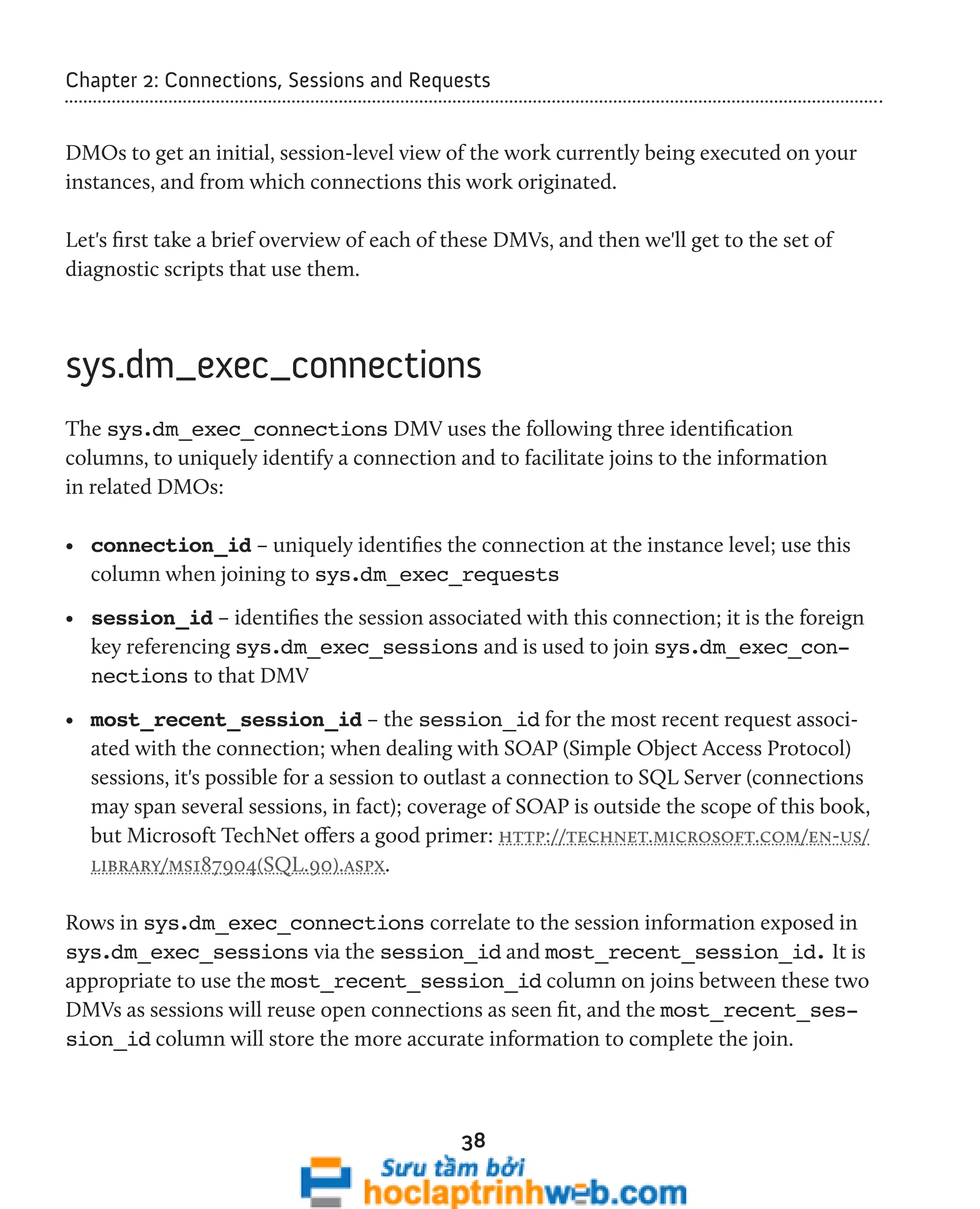 Chapter 2: Connections, Sessions and Requests 
DMOs to get an initial, session-level view of the work currently being executed on your 
instances, and from which connections this work originated. 
Let's first take a brief overview of each of these DMVs, and then we'll get to the set of 
diagnostic scripts that use them. 
sys.dm_exec_connections 
The sys.dm_exec_connections DMV uses the following three identification 
columns, to uniquely identify a connection and to facilitate joins to the information 
in related DMOs: 
• connection_id – uniquely identifies the connection at the instance level; use this 
column when joining to sys.dm_exec_requests 
• session_id – identifies the session associated with this connection; it is the foreign 
key referencing sys.dm_exec_sessions and is used to join sys.dm_exec_con-nections 
38 
to that DMV 
• most_recent_session_id – the session_id for the most recent request associ-ated 
with the connection; when dealing with SOAP (Simple Object Access Protocol) 
sessions, it's possible for a session to outlast a connection to SQL Server (connections 
may span several sessions, in fact); coverage of SOAP is outside the scope of this book, 
but Microsoft TechNet offers a good primer: http://technet.microsoft.com/en-us/ 
library/ms187904(SQL.90).aspx. 
Rows in sys.dm_exec_connections correlate to the session information exposed in 
sys.dm_exec_sessions via the session_id and most_recent_session_id. It is 
appropriate to use the most_recent_session_id column on joins between these two 
DMVs as sessions will reuse open connections as seen fit, and the most_recent_ses-sion_ 
id column will store the more accurate information to complete the join. 
 