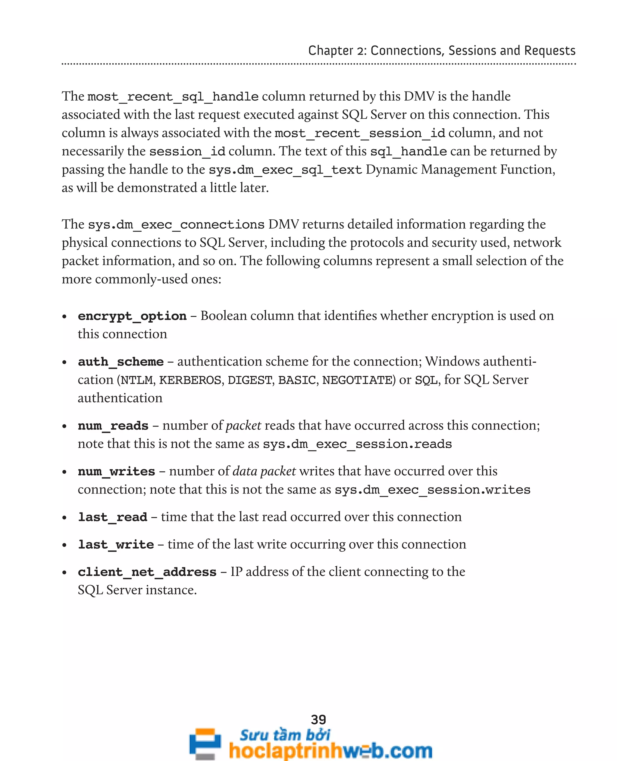 Chapter 2: Connections, Sessions and Requests 
The most_recent_sql_handle column returned by this DMV is the handle 
associated with the last request executed against SQL Server on this connection. This 
column is always associated with the most_recent_session_id column, and not 
necessarily the session_id column. The text of this sql_handle can be returned by 
passing the handle to the sys.dm_exec_sql_text Dynamic Management Function, 
as will be demonstrated a little later. 
The sys.dm_exec_connections DMV returns detailed information regarding the 
physical connections to SQL Server, including the protocols and security used, network 
packet information, and so on. The following columns represent a small selection of the 
more commonly-used ones: 
• encrypt_option – Boolean column that identifies whether encryption is used on 
this connection 
• auth_scheme – authentication scheme for the connection; Windows authenti-cation 
(NTLM, KERBEROS, DIGEST, BASIC, NEGOTIATE) or SQL, for SQL Server 
authentication 
• num_reads – number of packet reads that have occurred across this connection; 
note that this is not the same as sys.dm_exec_session.reads 
• num_writes – number of data packet writes that have occurred over this 
connection; note that this is not the same as sys.dm_exec_session.writes 
• last_read – time that the last read occurred over this connection 
• last_write – time of the last write occurring over this connection 
• client_net_address – IP address of the client connecting to the 
SQL Server instance. 
39 
 
