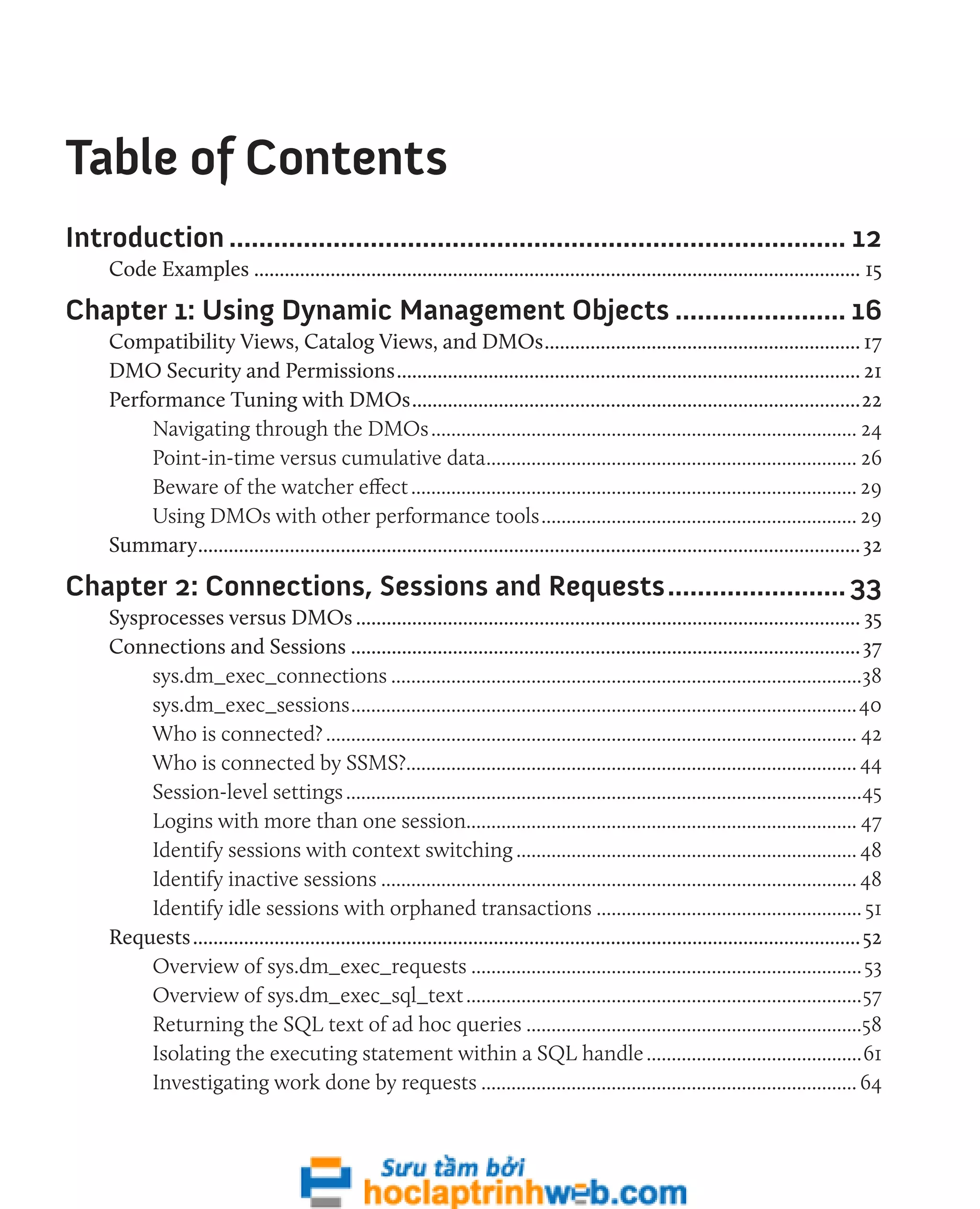 Table of Contents 
Introduction.................................................................................... 12 
Code Examples........................................................................................................................ 15 
Chapter 1: Using Dynamic Management Objects........................ 16 
Compatibility Views, Catalog Views, and DMOs............................................................... 17 
DMO Security and Permissions............................................................................................ 21 
Performance Tuning with DMOs.........................................................................................22 
Navigating through the DMOs...................................................................................... 24 
Point-in-time versus cumulative data........................................................................... 26 
Beware of the watcher effect.......................................................................................... 29 
Using DMOs with other performance tools................................................................ 29 
Summary................................................................................................................................... 32 
Chapter 2: Connections, Sessions and Requests......................... 33 
Sysprocesses versus DMOs.................................................................................................... 35 
Connections and Sessions..................................................................................................... 37 
sys.dm_exec_connections...............................................................................................38 
sys.dm_exec_sessions......................................................................................................40 
Who is connected?........................................................................................................... 42 
Who is connected by SSMS?........................................................................................... 44 
Session-level settings........................................................................................................45 
Logins with more than one session.............................................................................. 47 
Identify sessions with context switching..................................................................... 48 
Identify inactive sessions................................................................................................ 48 
Identify idle sessions with orphaned transactions...................................................... 51 
Requests.................................................................................................................................... 52 
Overview of sys.dm_exec_requests............................................................................... 53 
Overview of sys.dm_exec_sql_text................................................................................57 
Returning the SQL text of ad hoc queries....................................................................58 
Isolating the executing statement within a SQL handle............................................61 
Investigating work done by requests............................................................................ 64 
 