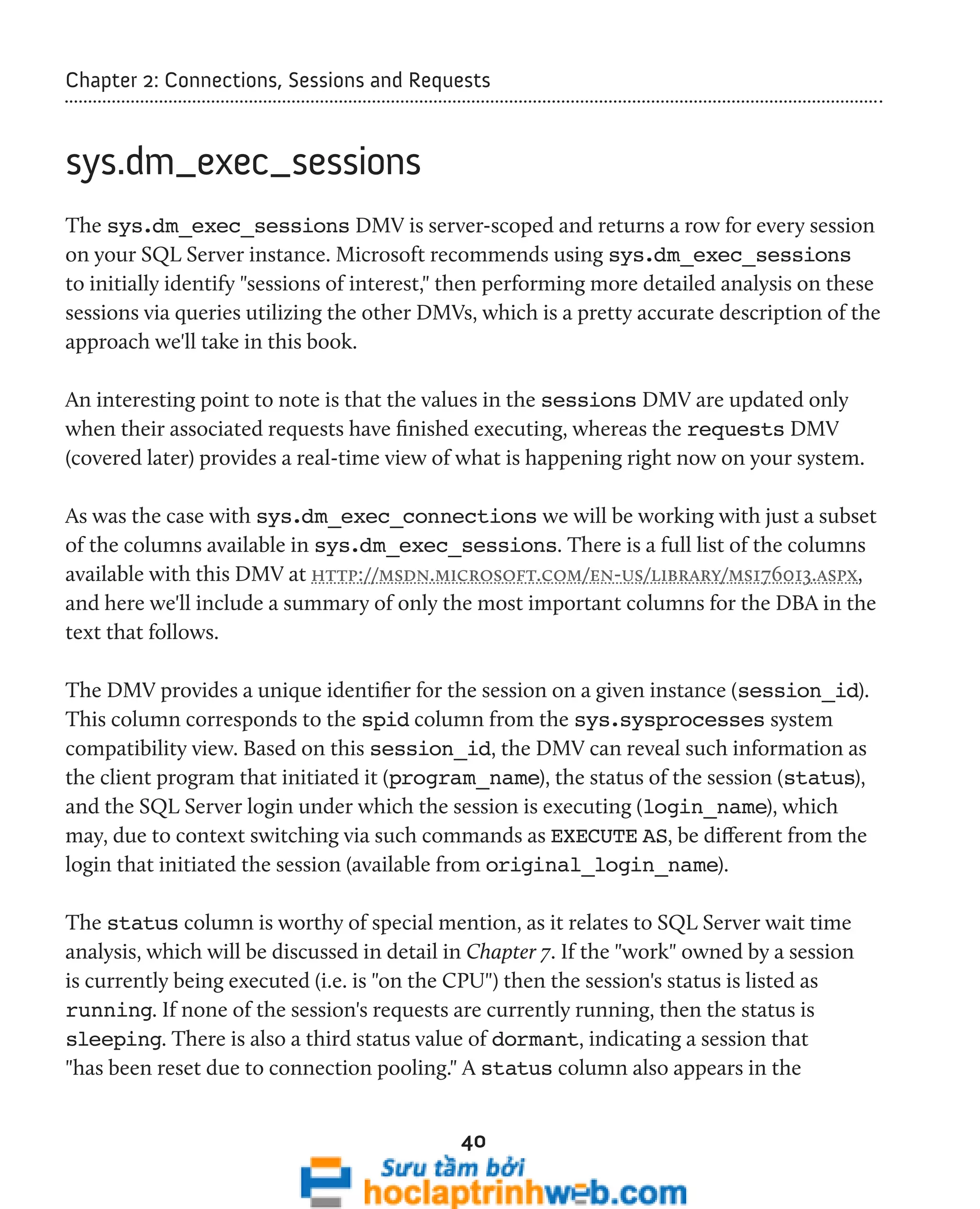 Chapter 2: Connections, Sessions and Requests 
40 
sys.dm_exec_sessions 
The sys.dm_exec_sessions DMV is server-scoped and returns a row for every session 
on your SQL Server instance. Microsoft recommends using sys.dm_exec_sessions 
to initially identify "sessions of interest," then performing more detailed analysis on these 
sessions via queries utilizing the other DMVs, which is a pretty accurate description of the 
approach we'll take in this book. 
An interesting point to note is that the values in the sessions DMV are updated only 
when their associated requests have finished executing, whereas the requests DMV 
(covered later) provides a real-time view of what is happening right now on your system. 
As was the case with sys.dm_exec_connections we will be working with just a subset 
of the columns available in sys.dm_exec_sessions. There is a full list of the columns 
available with this DMV at http://msdn.microsoft.com/en-us/library/ms176013.aspx, 
and here we'll include a summary of only the most important columns for the DBA in the 
text that follows. 
The DMV provides a unique identifier for the session on a given instance (session_id). 
This column corresponds to the spid column from the sys.sysprocesses system 
compatibility view. Based on this session_id, the DMV can reveal such information as 
the client program that initiated it (program_name), the status of the session (status), 
and the SQL Server login under which the session is executing (login_name), which 
may, due to context switching via such commands as EXECUTE AS, be different from the 
login that initiated the session (available from original_login_name). 
The status column is worthy of special mention, as it relates to SQL Server wait time 
analysis, which will be discussed in detail in Chapter 7. If the "work" owned by a session 
is currently being executed (i.e. is "on the CPU") then the session's status is listed as 
running. If none of the session's requests are currently running, then the status is 
sleeping. There is also a third status value of dormant, indicating a session that 
"has been reset due to connection pooling." A status column also appears in the 
 